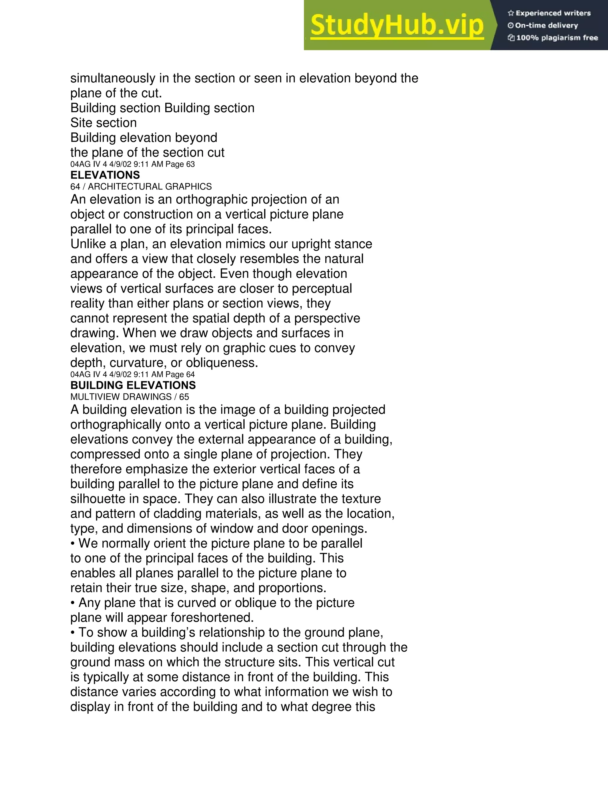 simultaneously in the section or seen in elevation beyond the
plane of the cut.
Building section Building section
Site section
Building elevation beyond
the plane of the section cut
04AG IV 4 4/9/02 9:11 AM Page 63
ELEVATIONS
64 / ARCHITECTURAL GRAPHICS
An elevation is an orthographic projection of an
object or construction on a vertical picture plane
parallel to one of its principal faces.
Unlike a plan, an elevation mimics our upright stance
and offers a view that closely resembles the natural
appearance of the object. Even though elevation
views of vertical surfaces are closer to perceptual
reality than either plans or section views, they
cannot represent the spatial depth of a perspective
drawing. When we draw objects and surfaces in
elevation, we must rely on graphic cues to convey
depth, curvature, or obliqueness.
04AG IV 4 4/9/02 9:11 AM Page 64
BUILDING ELEVATIONS
MULTIVIEW DRAWINGS / 65
A building elevation is the image of a building projected
orthographically onto a vertical picture plane. Building
elevations convey the external appearance of a building,
compressed onto a single plane of projection. They
therefore emphasize the exterior vertical faces of a
building parallel to the picture plane and define its
silhouette in space. They can also illustrate the texture
and pattern of cladding materials, as well as the location,
type, and dimensions of window and door openings.
• We normally orient the picture plane to be parallel
to one of the principal faces of the building. This
enables all planes parallel to the picture plane to
retain their true size, shape, and proportions.
• Any plane that is curved or oblique to the picture
plane will appear foreshortened.
• To show a building’s relationship to the ground plane,
building elevations should include a section cut through the
ground mass on which the structure sits. This vertical cut
is typically at some distance in front of the building. This
distance varies according to what information we wish to
display in front of the building and to what degree this
 