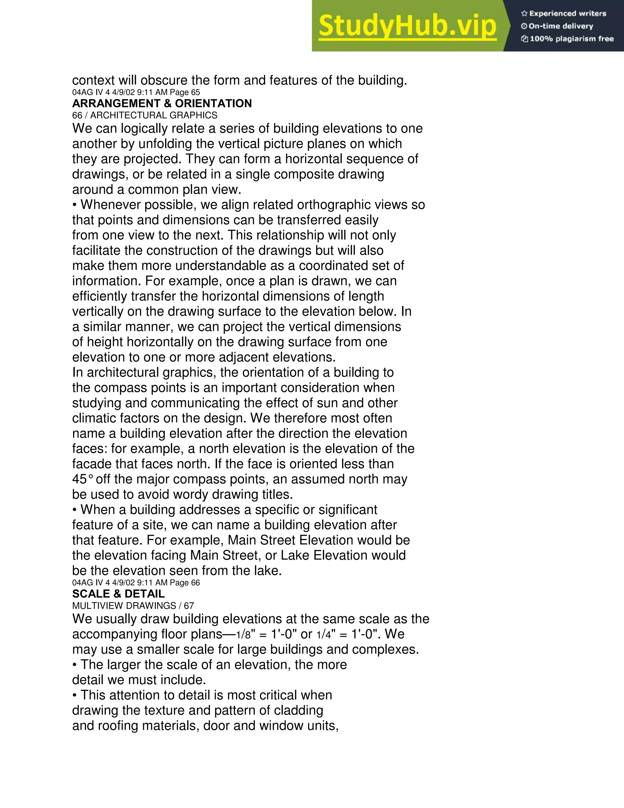 context will obscure the form and features of the building.
04AG IV 4 4/9/02 9:11 AM Page 65
ARRANGEMENT & ORIENTATION
66 / ARCHITECTURAL GRAPHICS
We can logically relate a series of building elevations to one
another by unfolding the vertical picture planes on which
they are projected. They can form a horizontal sequence of
drawings, or be related in a single composite drawing
around a common plan view.
• Whenever possible, we align related orthographic views so
that points and dimensions can be transferred easily
from one view to the next. This relationship will not only
facilitate the construction of the drawings but will also
make them more understandable as a coordinated set of
information. For example, once a plan is drawn, we can
efficiently transfer the horizontal dimensions of length
vertically on the drawing surface to the elevation below. In
a similar manner, we can project the vertical dimensions
of height horizontally on the drawing surface from one
elevation to one or more adjacent elevations.
In architectural graphics, the orientation of a building to
the compass points is an important consideration when
studying and communicating the effect of sun and other
climatic factors on the design. We therefore most often
name a building elevation after the direction the elevation
faces: for example, a north elevation is the elevation of the
facade that faces north. If the face is oriented less than
45°off the major compass points, an assumed north may
be used to avoid wordy drawing titles.
• When a building addresses a specific or significant
feature of a site, we can name a building elevation after
that feature. For example, Main Street Elevation would be
the elevation facing Main Street, or Lake Elevation would
be the elevation seen from the lake.
04AG IV 4 4/9/02 9:11 AM Page 66
SCALE & DETAIL
MULTIVIEW DRAWINGS / 67
We usually draw building elevations at the same scale as the
accompanying floor plans—1/8" = 1'-0" or 1/4" = 1'-0". We
may use a smaller scale for large buildings and complexes.
• The larger the scale of an elevation, the more
detail we must include.
• This attention to detail is most critical when
drawing the texture and pattern of cladding
and roofing materials, door and window units,
 