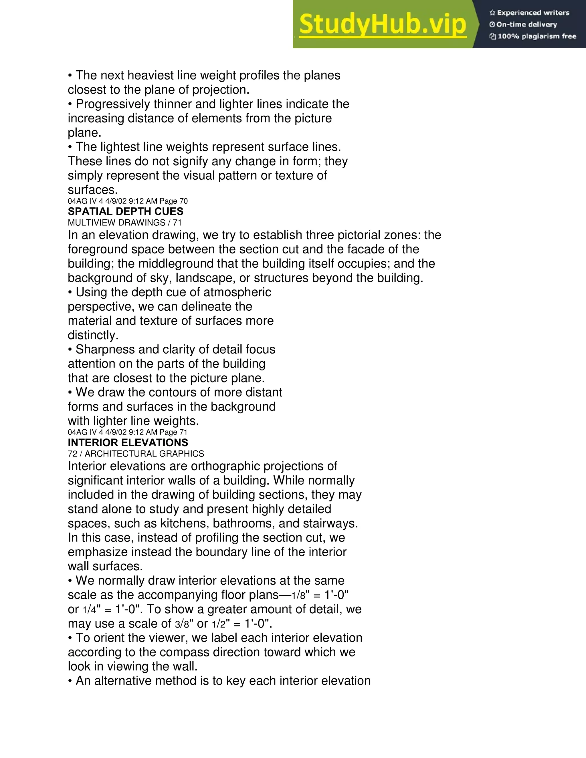 • The next heaviest line weight profiles the planes
closest to the plane of projection.
• Progressively thinner and lighter lines indicate the
increasing distance of elements from the picture
plane.
• The lightest line weights represent surface lines.
These lines do not signify any change in form; they
simply represent the visual pattern or texture of
surfaces.
04AG IV 4 4/9/02 9:12 AM Page 70
SPATIAL DEPTH CUES
MULTIVIEW DRAWINGS / 71
In an elevation drawing, we try to establish three pictorial zones: the
foreground space between the section cut and the facade of the
building; the middleground that the building itself occupies; and the
background of sky, landscape, or structures beyond the building.
• Using the depth cue of atmospheric
perspective, we can delineate the
material and texture of surfaces more
distinctly.
• Sharpness and clarity of detail focus
attention on the parts of the building
that are closest to the picture plane.
• We draw the contours of more distant
forms and surfaces in the background
with lighter line weights.
04AG IV 4 4/9/02 9:12 AM Page 71
INTERIOR ELEVATIONS
72 / ARCHITECTURAL GRAPHICS
Interior elevations are orthographic projections of
significant interior walls of a building. While normally
included in the drawing of building sections, they may
stand alone to study and present highly detailed
spaces, such as kitchens, bathrooms, and stairways.
In this case, instead of profiling the section cut, we
emphasize instead the boundary line of the interior
wall surfaces.
• We normally draw interior elevations at the same
scale as the accompanying floor plans—1/8" = 1'-0"
or 1/4" = 1'-0". To show a greater amount of detail, we
may use a scale of 3/8" or 1/2" = 1'-0".
• To orient the viewer, we label each interior elevation
according to the compass direction toward which we
look in viewing the wall.
• An alternative method is to key each interior elevation
 