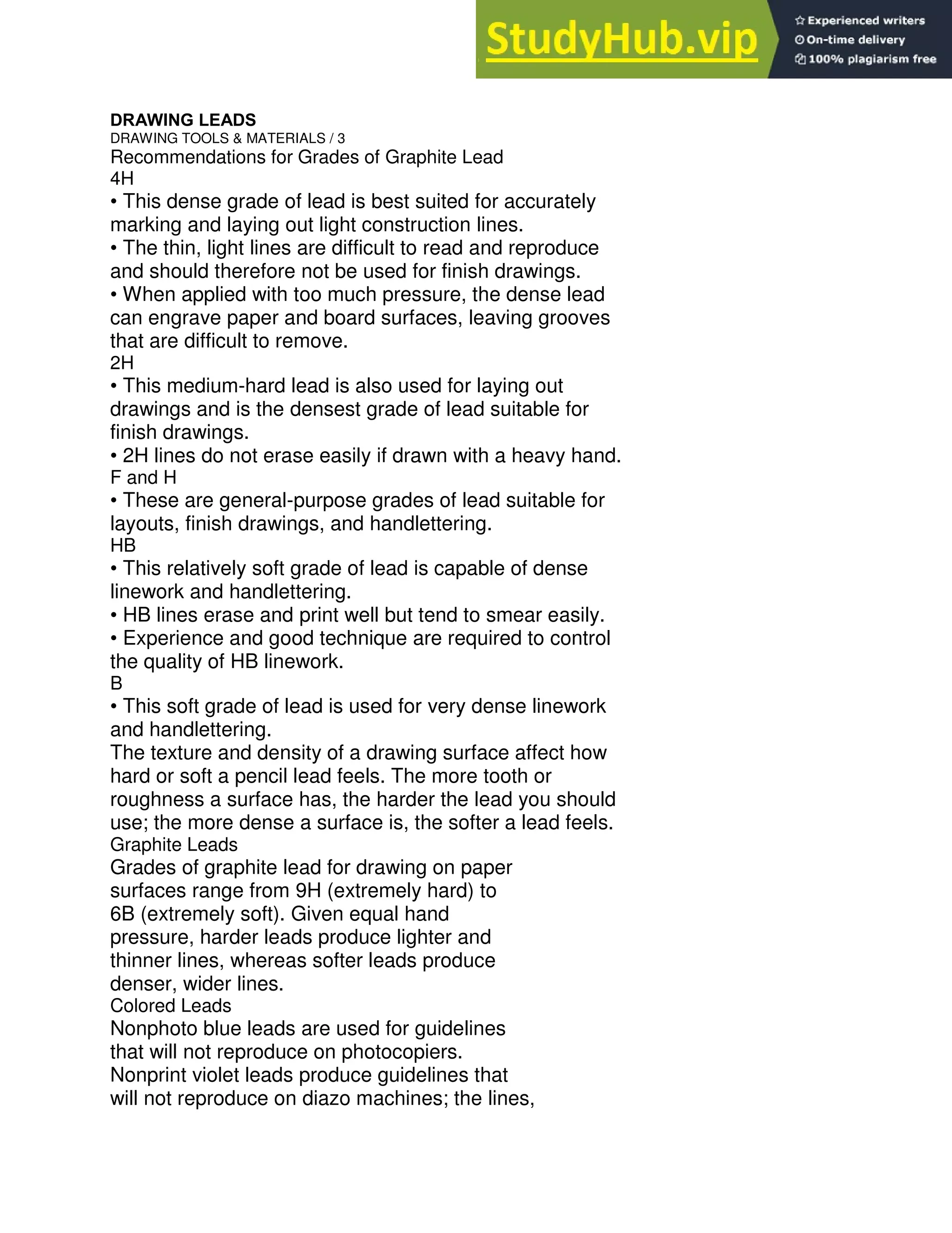 DRAWING LEADS
DRAWING TOOLS & MATERIALS / 3
Recommendations for Grades of Graphite Lead
4H
• This dense grade of lead is best suited for accurately
marking and laying out light construction lines.
• The thin, light lines are difficult to read and reproduce
and should therefore not be used for finish drawings.
• When applied with too much pressure, the dense lead
can engrave paper and board surfaces, leaving grooves
that are difficult to remove.
2H
• This medium-hard lead is also used for laying out
drawings and is the densest grade of lead suitable for
finish drawings.
• 2H lines do not erase easily if drawn with a heavy hand.
F and H
• These are general-purpose grades of lead suitable for
layouts, finish drawings, and handlettering.
HB
• This relatively soft grade of lead is capable of dense
linework and handlettering.
• HB lines erase and print well but tend to smear easily.
• Experience and good technique are required to control
the quality of HB linework.
B
• This soft grade of lead is used for very dense linework
and handlettering.
The texture and density of a drawing surface affect how
hard or soft a pencil lead feels. The more tooth or
roughness a surface has, the harder the lead you should
use; the more dense a surface is, the softer a lead feels.
Graphite Leads
Grades of graphite lead for drawing on paper
surfaces range from 9H (extremely hard) to
6B (extremely soft). Given equal hand
pressure, harder leads produce lighter and
thinner lines, whereas softer leads produce
denser, wider lines.
Colored Leads
Nonphoto blue leads are used for guidelines
that will not reproduce on photocopiers.
Nonprint violet leads produce guidelines that
will not reproduce on diazo machines; the lines,
 