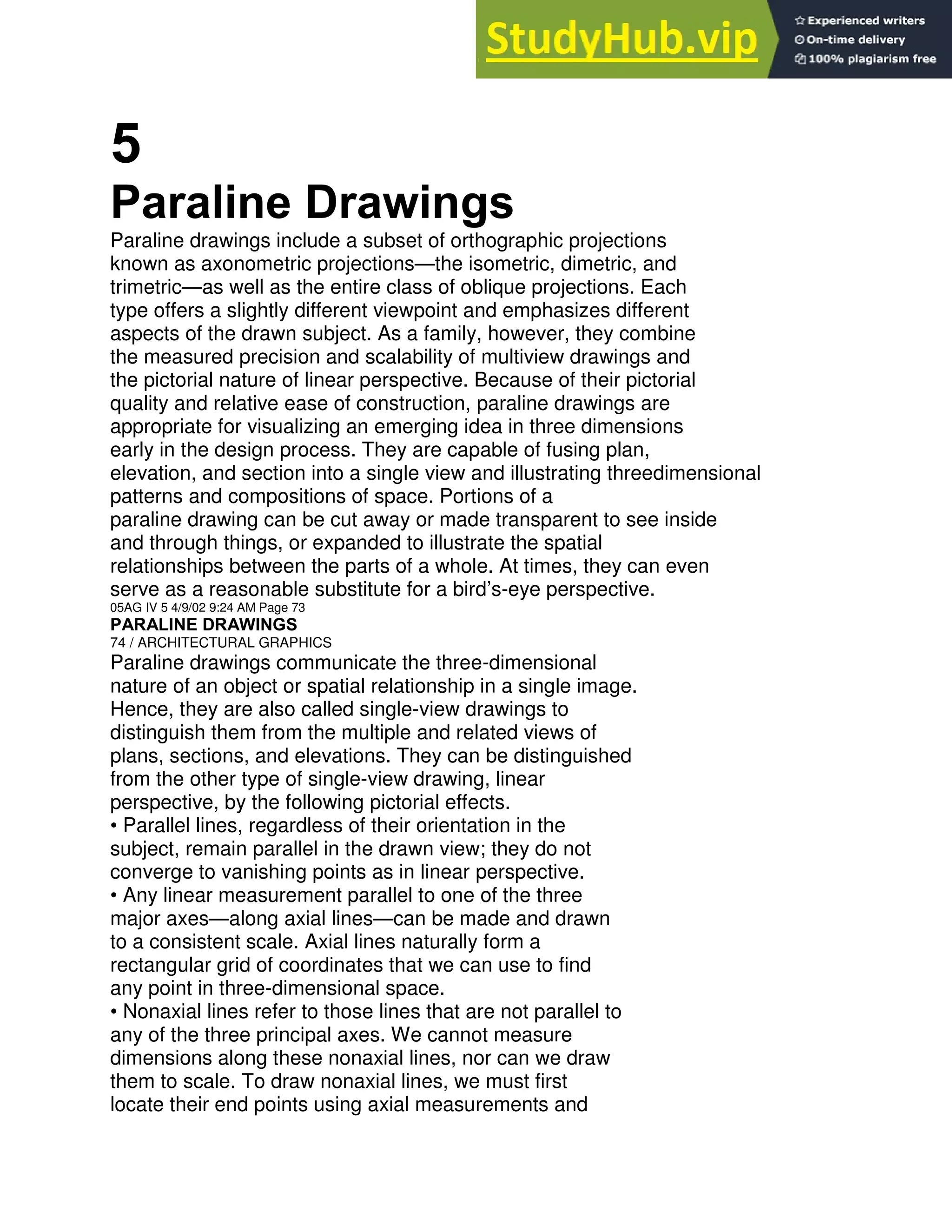 5
Paraline Drawings
Paraline drawings include a subset of orthographic projections
known as axonometric projections—the isometric, dimetric, and
trimetric—as well as the entire class of oblique projections. Each
type offers a slightly different viewpoint and emphasizes different
aspects of the drawn subject. As a family, however, they combine
the measured precision and scalability of multiview drawings and
the pictorial nature of linear perspective. Because of their pictorial
quality and relative ease of construction, paraline drawings are
appropriate for visualizing an emerging idea in three dimensions
early in the design process. They are capable of fusing plan,
elevation, and section into a single view and illustrating threedimensional
patterns and compositions of space. Portions of a
paraline drawing can be cut away or made transparent to see inside
and through things, or expanded to illustrate the spatial
relationships between the parts of a whole. At times, they can even
serve as a reasonable substitute for a bird’s-eye perspective.
05AG IV 5 4/9/02 9:24 AM Page 73
PARALINE DRAWINGS
74 / ARCHITECTURAL GRAPHICS
Paraline drawings communicate the three-dimensional
nature of an object or spatial relationship in a single image.
Hence, they are also called single-view drawings to
distinguish them from the multiple and related views of
plans, sections, and elevations. They can be distinguished
from the other type of single-view drawing, linear
perspective, by the following pictorial effects.
• Parallel lines, regardless of their orientation in the
subject, remain parallel in the drawn view; they do not
converge to vanishing points as in linear perspective.
• Any linear measurement parallel to one of the three
major axes—along axial lines—can be made and drawn
to a consistent scale. Axial lines naturally form a
rectangular grid of coordinates that we can use to find
any point in three-dimensional space.
• Nonaxial lines refer to those lines that are not parallel to
any of the three principal axes. We cannot measure
dimensions along these nonaxial lines, nor can we draw
them to scale. To draw nonaxial lines, we must first
locate their end points using axial measurements and
 