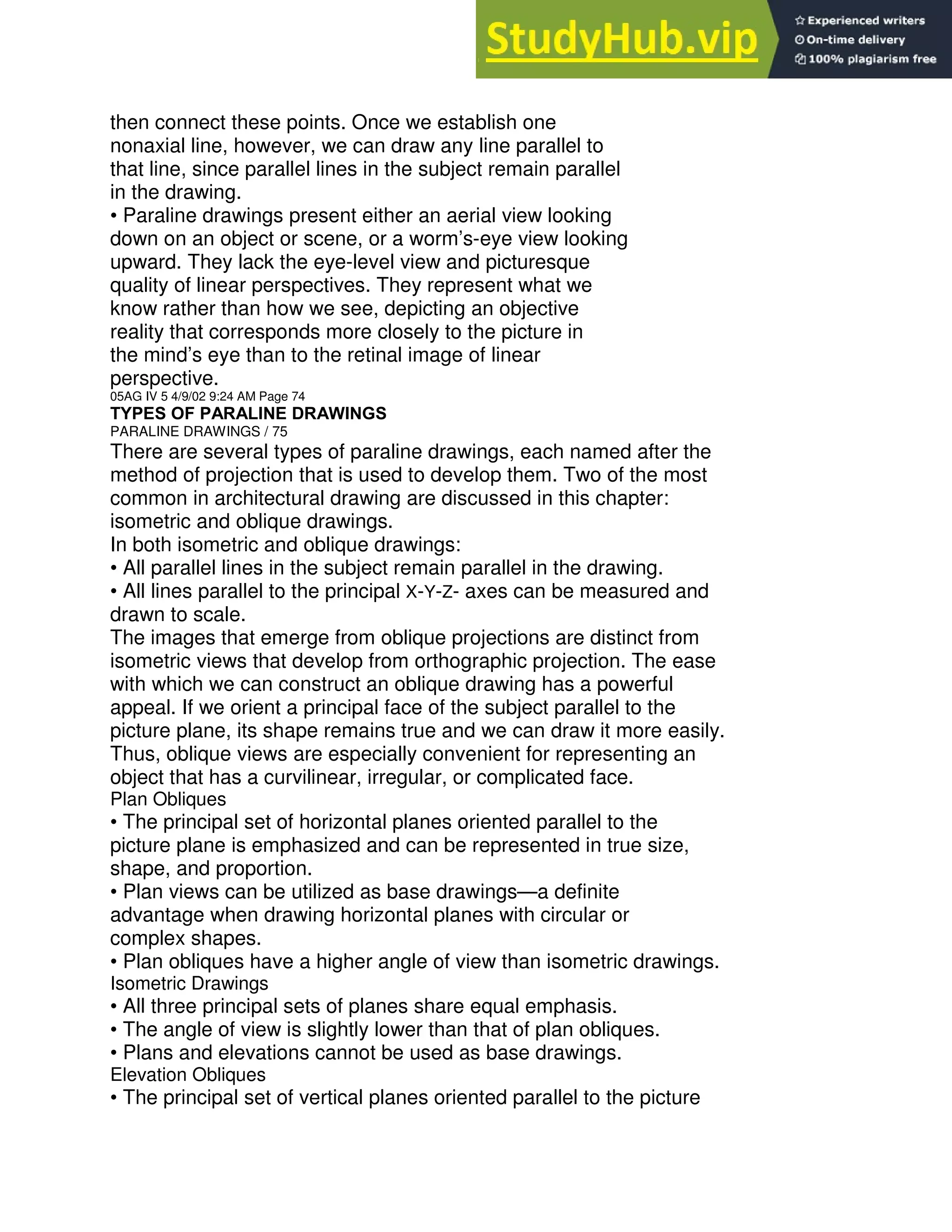 then connect these points. Once we establish one
nonaxial line, however, we can draw any line parallel to
that line, since parallel lines in the subject remain parallel
in the drawing.
• Paraline drawings present either an aerial view looking
down on an object or scene, or a worm’s-eye view looking
upward. They lack the eye-level view and picturesque
quality of linear perspectives. They represent what we
know rather than how we see, depicting an objective
reality that corresponds more closely to the picture in
the mind’s eye than to the retinal image of linear
perspective.
05AG IV 5 4/9/02 9:24 AM Page 74
TYPES OF PARALINE DRAWINGS
PARALINE DRAWINGS / 75
There are several types of paraline drawings, each named after the
method of projection that is used to develop them. Two of the most
common in architectural drawing are discussed in this chapter:
isometric and oblique drawings.
In both isometric and oblique drawings:
• All parallel lines in the subject remain parallel in the drawing.
• All lines parallel to the principal X-Y-Z- axes can be measured and
drawn to scale.
The images that emerge from oblique projections are distinct from
isometric views that develop from orthographic projection. The ease
with which we can construct an oblique drawing has a powerful
appeal. If we orient a principal face of the subject parallel to the
picture plane, its shape remains true and we can draw it more easily.
Thus, oblique views are especially convenient for representing an
object that has a curvilinear, irregular, or complicated face.
Plan Obliques
• The principal set of horizontal planes oriented parallel to the
picture plane is emphasized and can be represented in true size,
shape, and proportion.
• Plan views can be utilized as base drawings—a definite
advantage when drawing horizontal planes with circular or
complex shapes.
• Plan obliques have a higher angle of view than isometric drawings.
Isometric Drawings
• All three principal sets of planes share equal emphasis.
• The angle of view is slightly lower than that of plan obliques.
• Plans and elevations cannot be used as base drawings.
Elevation Obliques
• The principal set of vertical planes oriented parallel to the picture
 