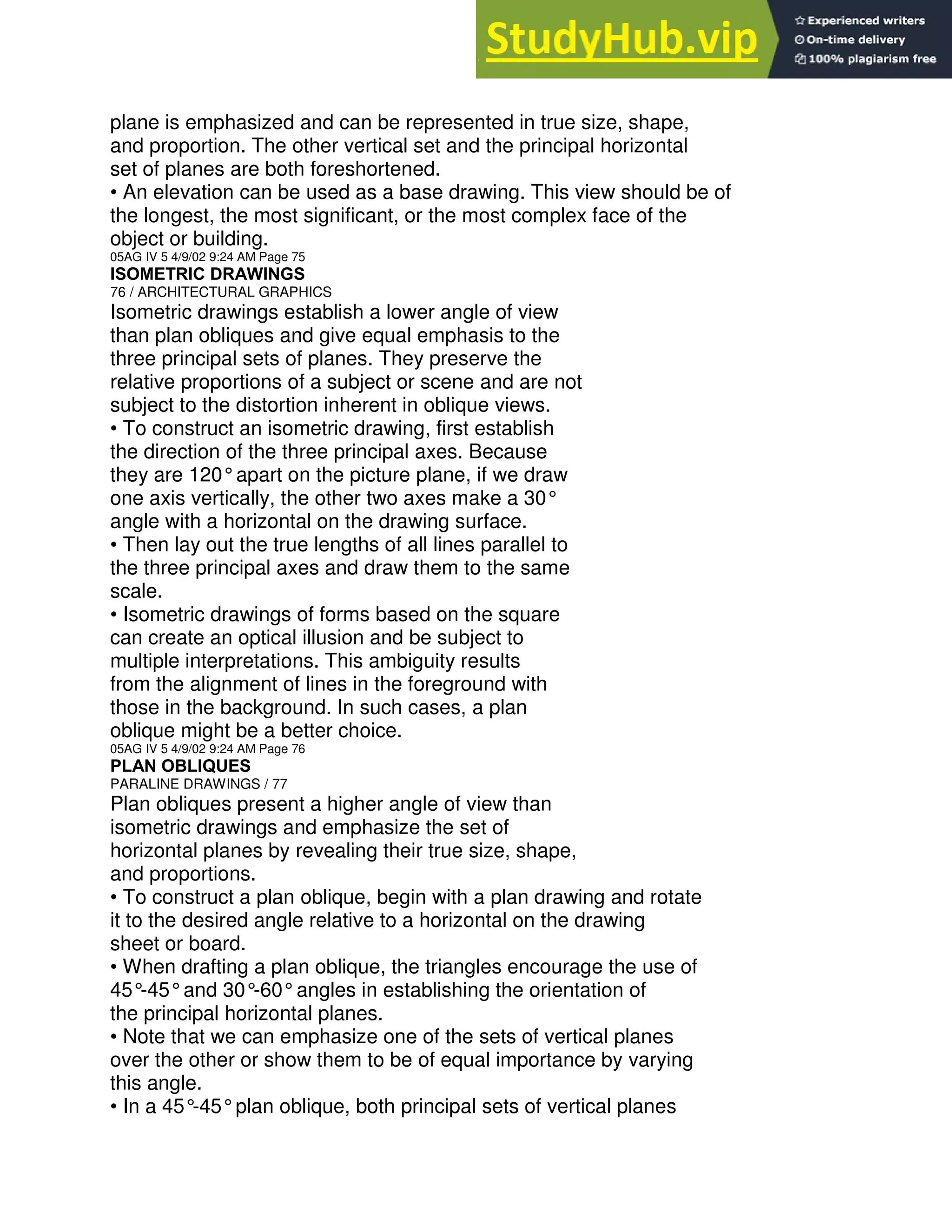 plane is emphasized and can be represented in true size, shape,
and proportion. The other vertical set and the principal horizontal
set of planes are both foreshortened.
• An elevation can be used as a base drawing. This view should be of
the longest, the most significant, or the most complex face of the
object or building.
05AG IV 5 4/9/02 9:24 AM Page 75
ISOMETRIC DRAWINGS
76 / ARCHITECTURAL GRAPHICS
Isometric drawings establish a lower angle of view
than plan obliques and give equal emphasis to the
three principal sets of planes. They preserve the
relative proportions of a subject or scene and are not
subject to the distortion inherent in oblique views.
• To construct an isometric drawing, first establish
the direction of the three principal axes. Because
they are 120°apart on the picture plane, if we draw
one axis vertically, the other two axes make a 30°
angle with a horizontal on the drawing surface.
• Then lay out the true lengths of all lines parallel to
the three principal axes and draw them to the same
scale.
• Isometric drawings of forms based on the square
can create an optical illusion and be subject to
multiple interpretations. This ambiguity results
from the alignment of lines in the foreground with
those in the background. In such cases, a plan
oblique might be a better choice.
05AG IV 5 4/9/02 9:24 AM Page 76
PLAN OBLIQUES
PARALINE DRAWINGS / 77
Plan obliques present a higher angle of view than
isometric drawings and emphasize the set of
horizontal planes by revealing their true size, shape,
and proportions.
• To construct a plan oblique, begin with a plan drawing and rotate
it to the desired angle relative to a horizontal on the drawing
sheet or board.
• When drafting a plan oblique, the triangles encourage the use of
45°
-45°and 30°
-60°angles in establishing the orientation of
the principal horizontal planes.
• Note that we can emphasize one of the sets of vertical planes
over the other or show them to be of equal importance by varying
this angle.
• In a 45°
-45°plan oblique, both principal sets of vertical planes
 