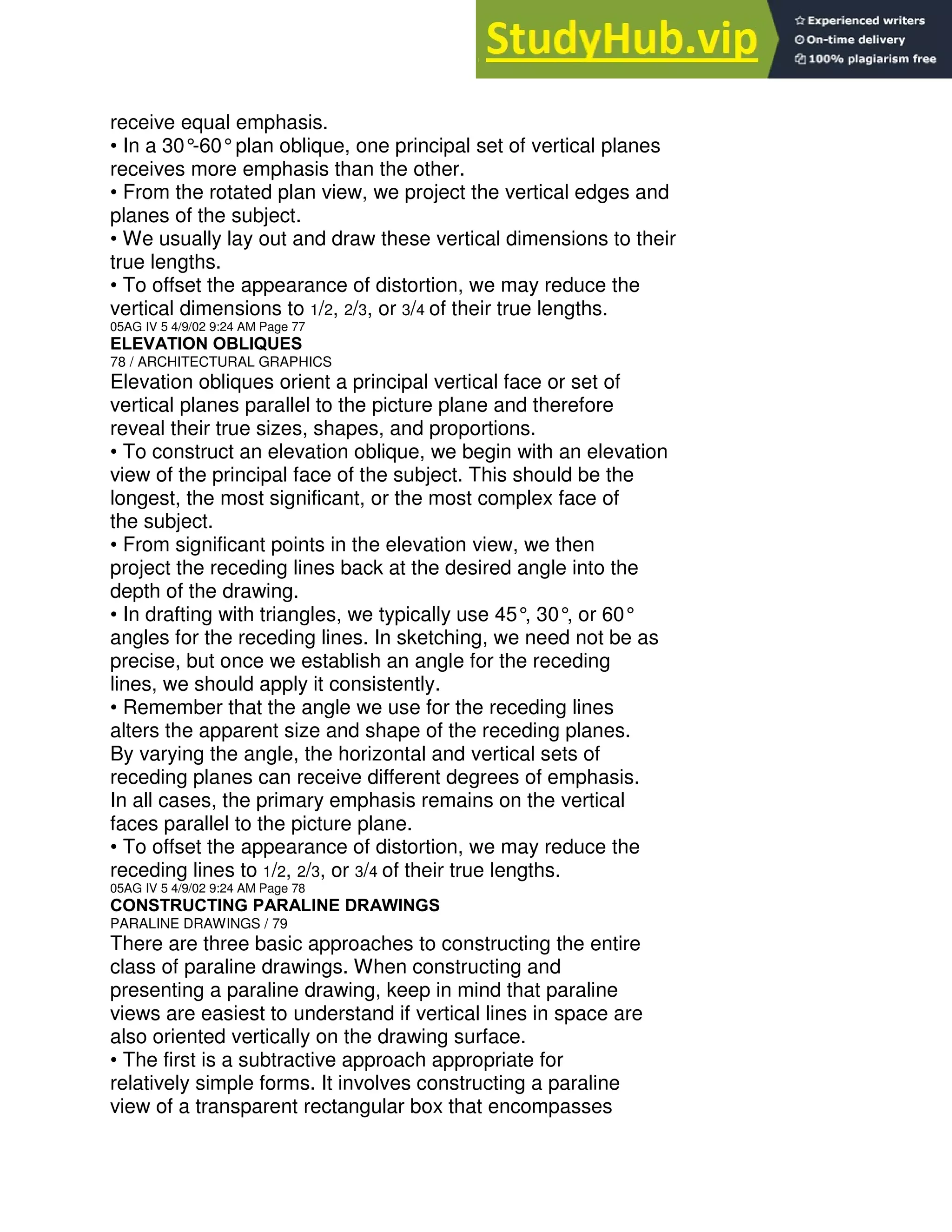 receive equal emphasis.
• In a 30°
-60°plan oblique, one principal set of vertical planes
receives more emphasis than the other.
• From the rotated plan view, we project the vertical edges and
planes of the subject.
• We usually lay out and draw these vertical dimensions to their
true lengths.
• To offset the appearance of distortion, we may reduce the
vertical dimensions to 1/2, 2/3, or 3/4 of their true lengths.
05AG IV 5 4/9/02 9:24 AM Page 77
ELEVATION OBLIQUES
78 / ARCHITECTURAL GRAPHICS
Elevation obliques orient a principal vertical face or set of
vertical planes parallel to the picture plane and therefore
reveal their true sizes, shapes, and proportions.
• To construct an elevation oblique, we begin with an elevation
view of the principal face of the subject. This should be the
longest, the most significant, or the most complex face of
the subject.
• From significant points in the elevation view, we then
project the receding lines back at the desired angle into the
depth of the drawing.
• In drafting with triangles, we typically use 45°
, 30°
, or 60°
angles for the receding lines. In sketching, we need not be as
precise, but once we establish an angle for the receding
lines, we should apply it consistently.
• Remember that the angle we use for the receding lines
alters the apparent size and shape of the receding planes.
By varying the angle, the horizontal and vertical sets of
receding planes can receive different degrees of emphasis.
In all cases, the primary emphasis remains on the vertical
faces parallel to the picture plane.
• To offset the appearance of distortion, we may reduce the
receding lines to 1/2, 2/3, or 3/4 of their true lengths.
05AG IV 5 4/9/02 9:24 AM Page 78
CONSTRUCTING PARALINE DRAWINGS
PARALINE DRAWINGS / 79
There are three basic approaches to constructing the entire
class of paraline drawings. When constructing and
presenting a paraline drawing, keep in mind that paraline
views are easiest to understand if vertical lines in space are
also oriented vertically on the drawing surface.
• The first is a subtractive approach appropriate for
relatively simple forms. It involves constructing a paraline
view of a transparent rectangular box that encompasses
 