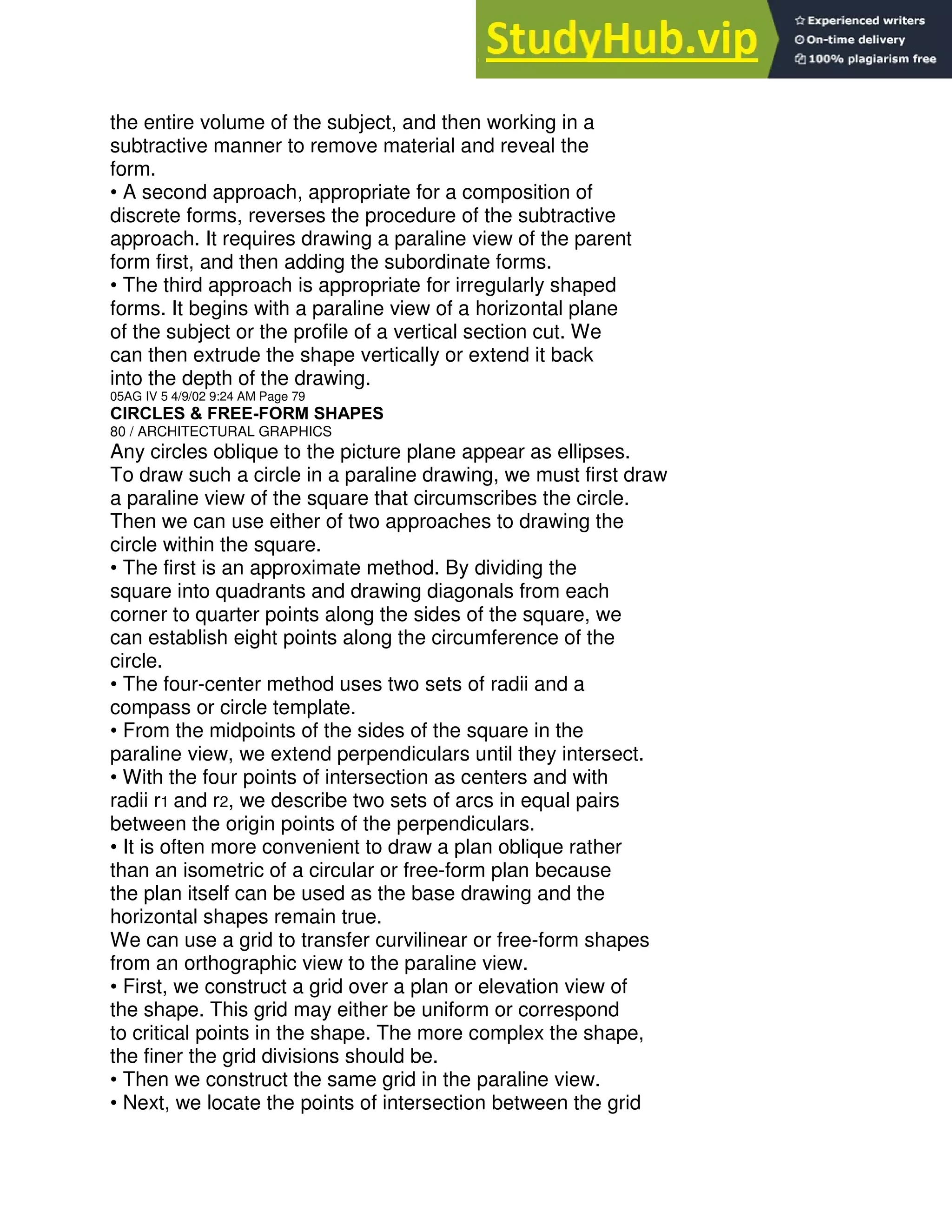 the entire volume of the subject, and then working in a
subtractive manner to remove material and reveal the
form.
• A second approach, appropriate for a composition of
discrete forms, reverses the procedure of the subtractive
approach. It requires drawing a paraline view of the parent
form first, and then adding the subordinate forms.
• The third approach is appropriate for irregularly shaped
forms. It begins with a paraline view of a horizontal plane
of the subject or the profile of a vertical section cut. We
can then extrude the shape vertically or extend it back
into the depth of the drawing.
05AG IV 5 4/9/02 9:24 AM Page 79
CIRCLES & FREE-FORM SHAPES
80 / ARCHITECTURAL GRAPHICS
Any circles oblique to the picture plane appear as ellipses.
To draw such a circle in a paraline drawing, we must first draw
a paraline view of the square that circumscribes the circle.
Then we can use either of two approaches to drawing the
circle within the square.
• The first is an approximate method. By dividing the
square into quadrants and drawing diagonals from each
corner to quarter points along the sides of the square, we
can establish eight points along the circumference of the
circle.
• The four-center method uses two sets of radii and a
compass or circle template.
• From the midpoints of the sides of the square in the
paraline view, we extend perpendiculars until they intersect.
• With the four points of intersection as centers and with
radii r1 and r2, we describe two sets of arcs in equal pairs
between the origin points of the perpendiculars.
• It is often more convenient to draw a plan oblique rather
than an isometric of a circular or free-form plan because
the plan itself can be used as the base drawing and the
horizontal shapes remain true.
We can use a grid to transfer curvilinear or free-form shapes
from an orthographic view to the paraline view.
• First, we construct a grid over a plan or elevation view of
the shape. This grid may either be uniform or correspond
to critical points in the shape. The more complex the shape,
the finer the grid divisions should be.
• Then we construct the same grid in the paraline view.
• Next, we locate the points of intersection between the grid
 