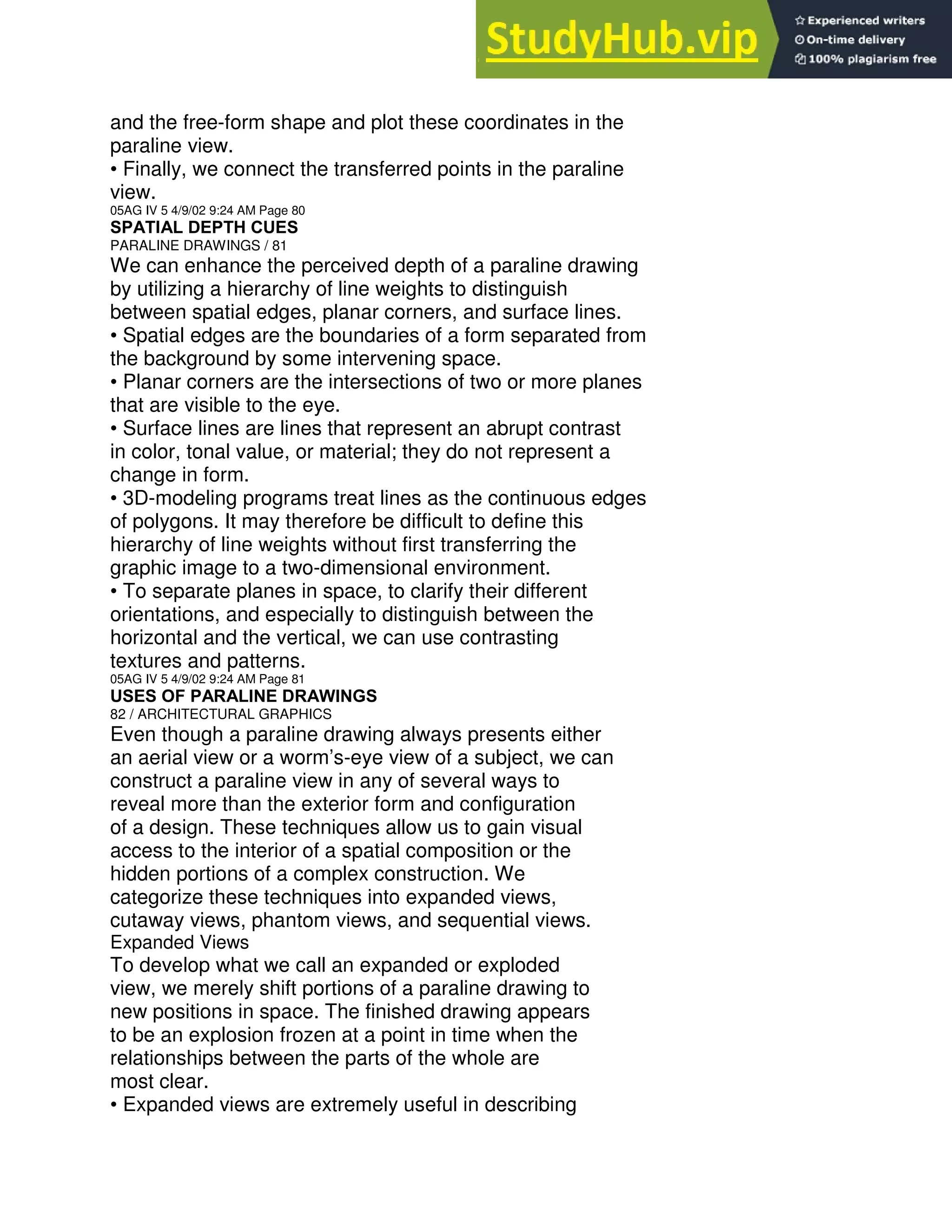 and the free-form shape and plot these coordinates in the
paraline view.
• Finally, we connect the transferred points in the paraline
view.
05AG IV 5 4/9/02 9:24 AM Page 80
SPATIAL DEPTH CUES
PARALINE DRAWINGS / 81
We can enhance the perceived depth of a paraline drawing
by utilizing a hierarchy of line weights to distinguish
between spatial edges, planar corners, and surface lines.
• Spatial edges are the boundaries of a form separated from
the background by some intervening space.
• Planar corners are the intersections of two or more planes
that are visible to the eye.
• Surface lines are lines that represent an abrupt contrast
in color, tonal value, or material; they do not represent a
change in form.
• 3D-modeling programs treat lines as the continuous edges
of polygons. It may therefore be difficult to define this
hierarchy of line weights without first transferring the
graphic image to a two-dimensional environment.
• To separate planes in space, to clarify their different
orientations, and especially to distinguish between the
horizontal and the vertical, we can use contrasting
textures and patterns.
05AG IV 5 4/9/02 9:24 AM Page 81
USES OF PARALINE DRAWINGS
82 / ARCHITECTURAL GRAPHICS
Even though a paraline drawing always presents either
an aerial view or a worm’s-eye view of a subject, we can
construct a paraline view in any of several ways to
reveal more than the exterior form and configuration
of a design. These techniques allow us to gain visual
access to the interior of a spatial composition or the
hidden portions of a complex construction. We
categorize these techniques into expanded views,
cutaway views, phantom views, and sequential views.
Expanded Views
To develop what we call an expanded or exploded
view, we merely shift portions of a paraline drawing to
new positions in space. The finished drawing appears
to be an explosion frozen at a point in time when the
relationships between the parts of the whole are
most clear.
• Expanded views are extremely useful in describing
 