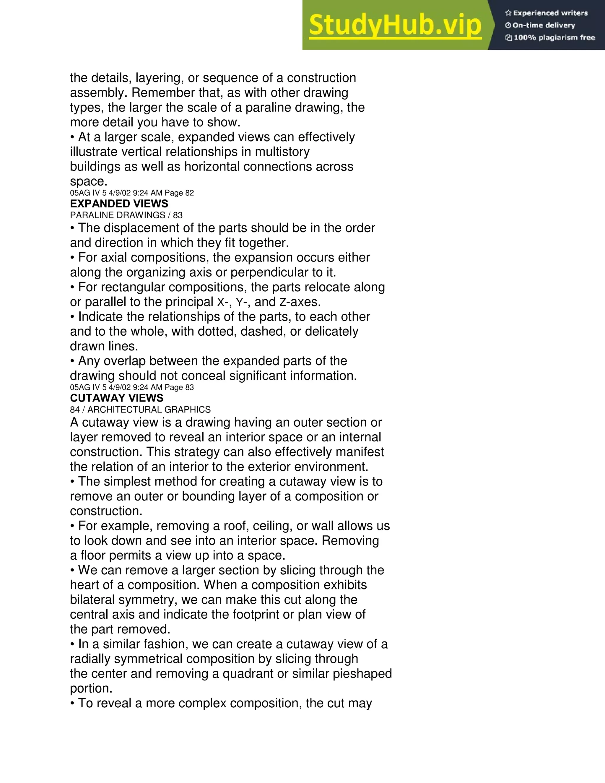the details, layering, or sequence of a construction
assembly. Remember that, as with other drawing
types, the larger the scale of a paraline drawing, the
more detail you have to show.
• At a larger scale, expanded views can effectively
illustrate vertical relationships in multistory
buildings as well as horizontal connections across
space.
05AG IV 5 4/9/02 9:24 AM Page 82
EXPANDED VIEWS
PARALINE DRAWINGS / 83
• The displacement of the parts should be in the order
and direction in which they fit together.
• For axial compositions, the expansion occurs either
along the organizing axis or perpendicular to it.
• For rectangular compositions, the parts relocate along
or parallel to the principal X-, Y-, and Z-axes.
• Indicate the relationships of the parts, to each other
and to the whole, with dotted, dashed, or delicately
drawn lines.
• Any overlap between the expanded parts of the
drawing should not conceal significant information.
05AG IV 5 4/9/02 9:24 AM Page 83
CUTAWAY VIEWS
84 / ARCHITECTURAL GRAPHICS
A cutaway view is a drawing having an outer section or
layer removed to reveal an interior space or an internal
construction. This strategy can also effectively manifest
the relation of an interior to the exterior environment.
• The simplest method for creating a cutaway view is to
remove an outer or bounding layer of a composition or
construction.
• For example, removing a roof, ceiling, or wall allows us
to look down and see into an interior space. Removing
a floor permits a view up into a space.
• We can remove a larger section by slicing through the
heart of a composition. When a composition exhibits
bilateral symmetry, we can make this cut along the
central axis and indicate the footprint or plan view of
the part removed.
• In a similar fashion, we can create a cutaway view of a
radially symmetrical composition by slicing through
the center and removing a quadrant or similar pieshaped
portion.
• To reveal a more complex composition, the cut may
 
