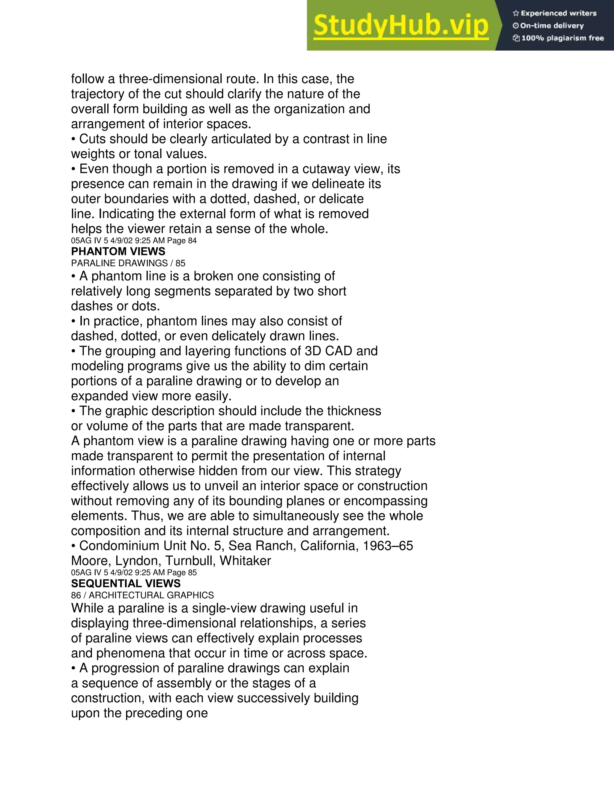 follow a three-dimensional route. In this case, the
trajectory of the cut should clarify the nature of the
overall form building as well as the organization and
arrangement of interior spaces.
• Cuts should be clearly articulated by a contrast in line
weights or tonal values.
• Even though a portion is removed in a cutaway view, its
presence can remain in the drawing if we delineate its
outer boundaries with a dotted, dashed, or delicate
line. Indicating the external form of what is removed
helps the viewer retain a sense of the whole.
05AG IV 5 4/9/02 9:25 AM Page 84
PHANTOM VIEWS
PARALINE DRAWINGS / 85
• A phantom line is a broken one consisting of
relatively long segments separated by two short
dashes or dots.
• In practice, phantom lines may also consist of
dashed, dotted, or even delicately drawn lines.
• The grouping and layering functions of 3D CAD and
modeling programs give us the ability to dim certain
portions of a paraline drawing or to develop an
expanded view more easily.
• The graphic description should include the thickness
or volume of the parts that are made transparent.
A phantom view is a paraline drawing having one or more parts
made transparent to permit the presentation of internal
information otherwise hidden from our view. This strategy
effectively allows us to unveil an interior space or construction
without removing any of its bounding planes or encompassing
elements. Thus, we are able to simultaneously see the whole
composition and its internal structure and arrangement.
• Condominium Unit No. 5, Sea Ranch, California, 1963–65
Moore, Lyndon, Turnbull, Whitaker
05AG IV 5 4/9/02 9:25 AM Page 85
SEQUENTIAL VIEWS
86 / ARCHITECTURAL GRAPHICS
While a paraline is a single-view drawing useful in
displaying three-dimensional relationships, a series
of paraline views can effectively explain processes
and phenomena that occur in time or across space.
• A progression of paraline drawings can explain
a sequence of assembly or the stages of a
construction, with each view successively building
upon the preceding one
 