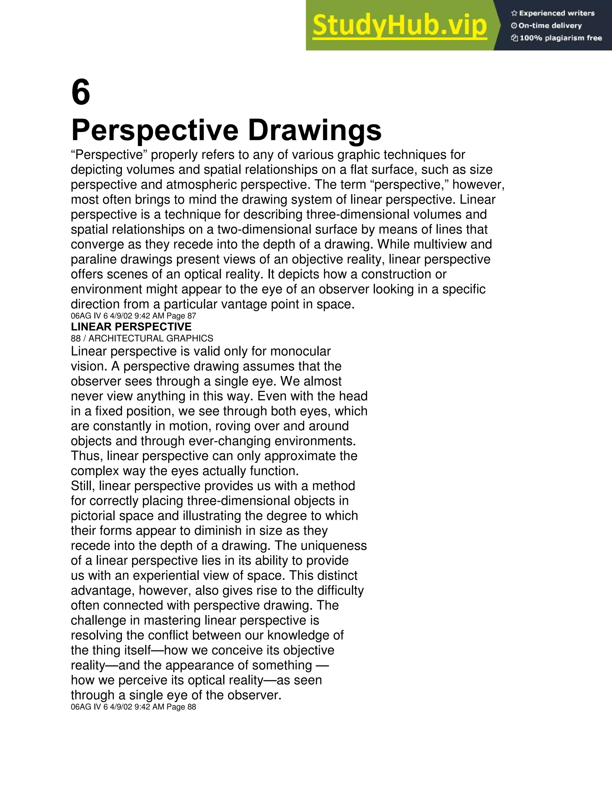 6
Perspective Drawings
“Perspective” properly refers to any of various graphic techniques for
depicting volumes and spatial relationships on a flat surface, such as size
perspective and atmospheric perspective. The term “perspective,” however,
most often brings to mind the drawing system of linear perspective. Linear
perspective is a technique for describing three-dimensional volumes and
spatial relationships on a two-dimensional surface by means of lines that
converge as they recede into the depth of a drawing. While multiview and
paraline drawings present views of an objective reality, linear perspective
offers scenes of an optical reality. It depicts how a construction or
environment might appear to the eye of an observer looking in a specific
direction from a particular vantage point in space.
06AG IV 6 4/9/02 9:42 AM Page 87
LINEAR PERSPECTIVE
88 / ARCHITECTURAL GRAPHICS
Linear perspective is valid only for monocular
vision. A perspective drawing assumes that the
observer sees through a single eye. We almost
never view anything in this way. Even with the head
in a fixed position, we see through both eyes, which
are constantly in motion, roving over and around
objects and through ever-changing environments.
Thus, linear perspective can only approximate the
complex way the eyes actually function.
Still, linear perspective provides us with a method
for correctly placing three-dimensional objects in
pictorial space and illustrating the degree to which
their forms appear to diminish in size as they
recede into the depth of a drawing. The uniqueness
of a linear perspective lies in its ability to provide
us with an experiential view of space. This distinct
advantage, however, also gives rise to the difficulty
often connected with perspective drawing. The
challenge in mastering linear perspective is
resolving the conflict between our knowledge of
the thing itself—how we conceive its objective
reality—and the appearance of something —
how we perceive its optical reality—as seen
through a single eye of the observer.
06AG IV 6 4/9/02 9:42 AM Page 88
 