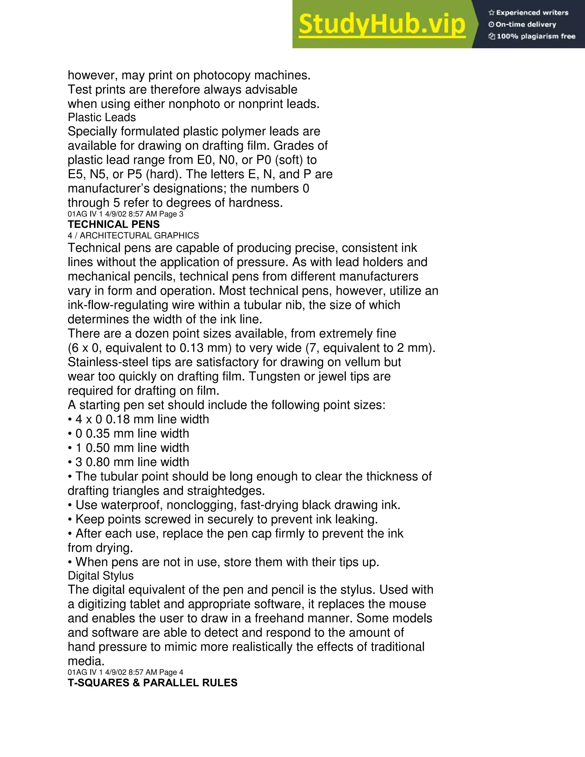 however, may print on photocopy machines.
Test prints are therefore always advisable
when using either nonphoto or nonprint leads.
Plastic Leads
Specially formulated plastic polymer leads are
available for drawing on drafting film. Grades of
plastic lead range from E0, N0, or P0 (soft) to
E5, N5, or P5 (hard). The letters E, N, and P are
manufacturer’s designations; the numbers 0
through 5 refer to degrees of hardness.
01AG IV 1 4/9/02 8:57 AM Page 3
TECHNICAL PENS
4 / ARCHITECTURAL GRAPHICS
Technical pens are capable of producing precise, consistent ink
lines without the application of pressure. As with lead holders and
mechanical pencils, technical pens from different manufacturers
vary in form and operation. Most technical pens, however, utilize an
ink-flow-regulating wire within a tubular nib, the size of which
determines the width of the ink line.
There are a dozen point sizes available, from extremely fine
(6 x 0, equivalent to 0.13 mm) to very wide (7, equivalent to 2 mm).
Stainless-steel tips are satisfactory for drawing on vellum but
wear too quickly on drafting film. Tungsten or jewel tips are
required for drafting on film.
A starting pen set should include the following point sizes:
• 4 x 0 0.18 mm line width
• 0 0.35 mm line width
• 1 0.50 mm line width
• 3 0.80 mm line width
• The tubular point should be long enough to clear the thickness of
drafting triangles and straightedges.
• Use waterproof, nonclogging, fast-drying black drawing ink.
• Keep points screwed in securely to prevent ink leaking.
• After each use, replace the pen cap firmly to prevent the ink
from drying.
• When pens are not in use, store them with their tips up.
Digital Stylus
The digital equivalent of the pen and pencil is the stylus. Used with
a digitizing tablet and appropriate software, it replaces the mouse
and enables the user to draw in a freehand manner. Some models
and software are able to detect and respond to the amount of
hand pressure to mimic more realistically the effects of traditional
media.
01AG IV 1 4/9/02 8:57 AM Page 4
T-SQUARES & PARALLEL RULES
 