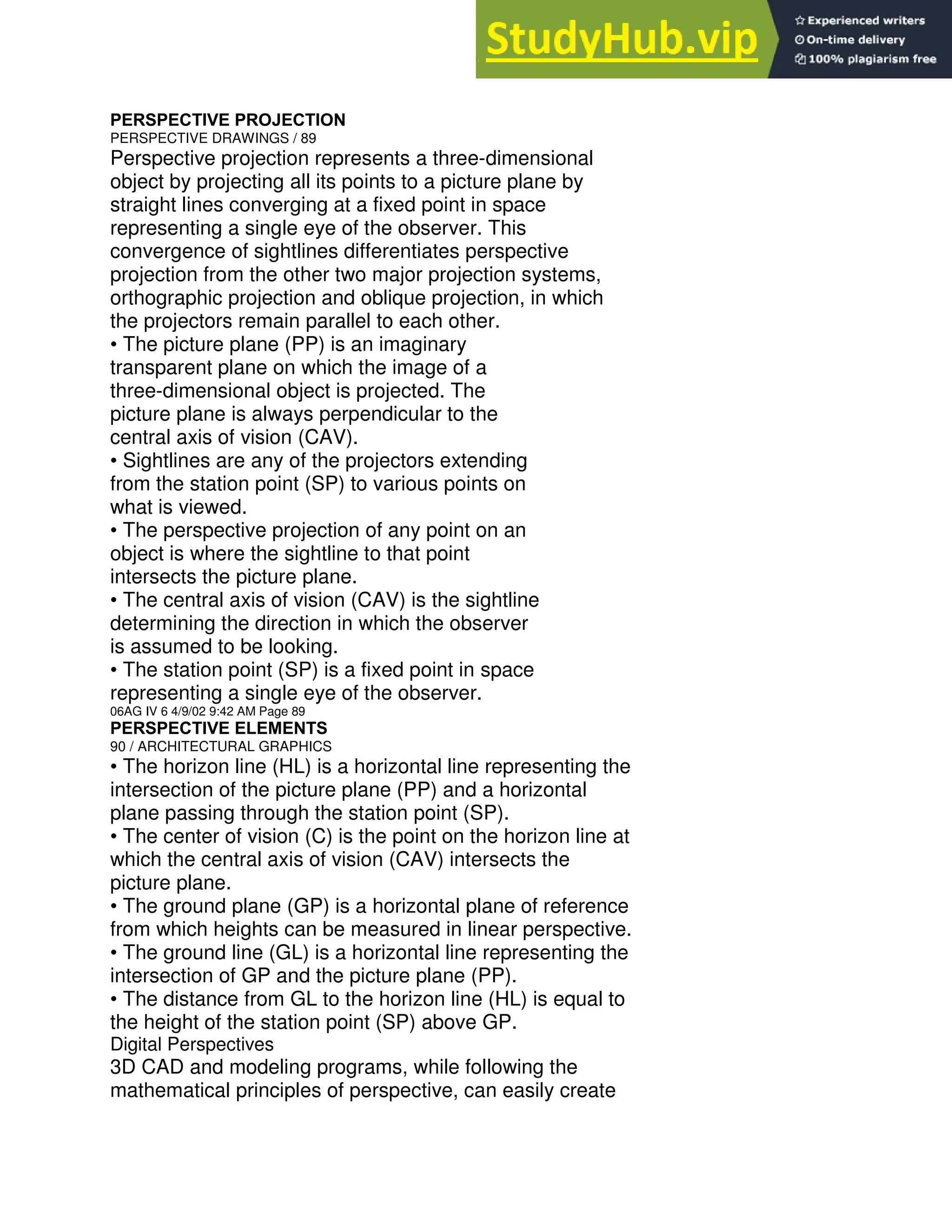 PERSPECTIVE PROJECTION
PERSPECTIVE DRAWINGS / 89
Perspective projection represents a three-dimensional
object by projecting all its points to a picture plane by
straight lines converging at a fixed point in space
representing a single eye of the observer. This
convergence of sightlines differentiates perspective
projection from the other two major projection systems,
orthographic projection and oblique projection, in which
the projectors remain parallel to each other.
• The picture plane (PP) is an imaginary
transparent plane on which the image of a
three-dimensional object is projected. The
picture plane is always perpendicular to the
central axis of vision (CAV).
• Sightlines are any of the projectors extending
from the station point (SP) to various points on
what is viewed.
• The perspective projection of any point on an
object is where the sightline to that point
intersects the picture plane.
• The central axis of vision (CAV) is the sightline
determining the direction in which the observer
is assumed to be looking.
• The station point (SP) is a fixed point in space
representing a single eye of the observer.
06AG IV 6 4/9/02 9:42 AM Page 89
PERSPECTIVE ELEMENTS
90 / ARCHITECTURAL GRAPHICS
• The horizon line (HL) is a horizontal line representing the
intersection of the picture plane (PP) and a horizontal
plane passing through the station point (SP).
• The center of vision (C) is the point on the horizon line at
which the central axis of vision (CAV) intersects the
picture plane.
• The ground plane (GP) is a horizontal plane of reference
from which heights can be measured in linear perspective.
• The ground line (GL) is a horizontal line representing the
intersection of GP and the picture plane (PP).
• The distance from GL to the horizon line (HL) is equal to
the height of the station point (SP) above GP.
Digital Perspectives
3D CAD and modeling programs, while following the
mathematical principles of perspective, can easily create
 