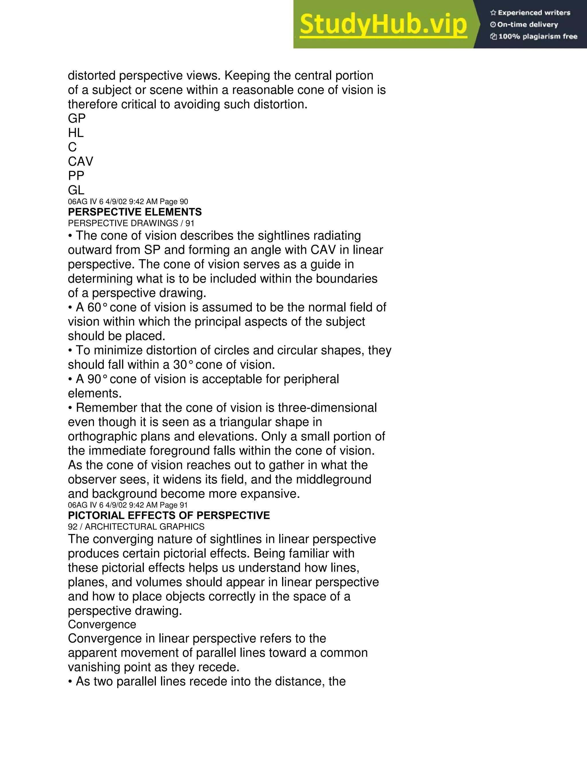 distorted perspective views. Keeping the central portion
of a subject or scene within a reasonable cone of vision is
therefore critical to avoiding such distortion.
GP
HL
C
CAV
PP
GL
06AG IV 6 4/9/02 9:42 AM Page 90
PERSPECTIVE ELEMENTS
PERSPECTIVE DRAWINGS / 91
• The cone of vision describes the sightlines radiating
outward from SP and forming an angle with CAV in linear
perspective. The cone of vision serves as a guide in
determining what is to be included within the boundaries
of a perspective drawing.
• A 60°cone of vision is assumed to be the normal field of
vision within which the principal aspects of the subject
should be placed.
• To minimize distortion of circles and circular shapes, they
should fall within a 30°cone of vision.
• A 90°cone of vision is acceptable for peripheral
elements.
• Remember that the cone of vision is three-dimensional
even though it is seen as a triangular shape in
orthographic plans and elevations. Only a small portion of
the immediate foreground falls within the cone of vision.
As the cone of vision reaches out to gather in what the
observer sees, it widens its field, and the middleground
and background become more expansive.
06AG IV 6 4/9/02 9:42 AM Page 91
PICTORIAL EFFECTS OF PERSPECTIVE
92 / ARCHITECTURAL GRAPHICS
The converging nature of sightlines in linear perspective
produces certain pictorial effects. Being familiar with
these pictorial effects helps us understand how lines,
planes, and volumes should appear in linear perspective
and how to place objects correctly in the space of a
perspective drawing.
Convergence
Convergence in linear perspective refers to the
apparent movement of parallel lines toward a common
vanishing point as they recede.
• As two parallel lines recede into the distance, the
 