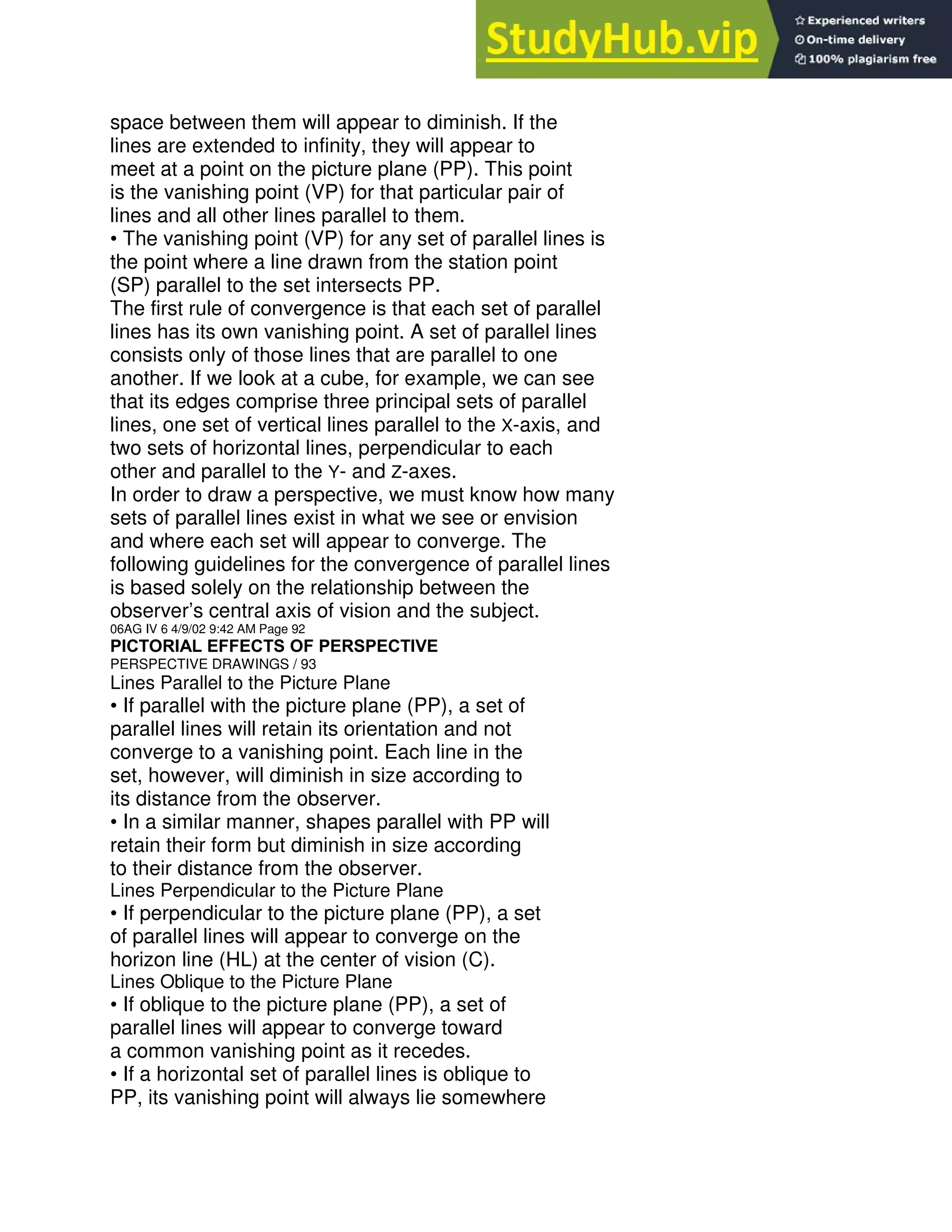 space between them will appear to diminish. If the
lines are extended to infinity, they will appear to
meet at a point on the picture plane (PP). This point
is the vanishing point (VP) for that particular pair of
lines and all other lines parallel to them.
• The vanishing point (VP) for any set of parallel lines is
the point where a line drawn from the station point
(SP) parallel to the set intersects PP.
The first rule of convergence is that each set of parallel
lines has its own vanishing point. A set of parallel lines
consists only of those lines that are parallel to one
another. If we look at a cube, for example, we can see
that its edges comprise three principal sets of parallel
lines, one set of vertical lines parallel to the X-axis, and
two sets of horizontal lines, perpendicular to each
other and parallel to the Y- and Z-axes.
In order to draw a perspective, we must know how many
sets of parallel lines exist in what we see or envision
and where each set will appear to converge. The
following guidelines for the convergence of parallel lines
is based solely on the relationship between the
observer’s central axis of vision and the subject.
06AG IV 6 4/9/02 9:42 AM Page 92
PICTORIAL EFFECTS OF PERSPECTIVE
PERSPECTIVE DRAWINGS / 93
Lines Parallel to the Picture Plane
• If parallel with the picture plane (PP), a set of
parallel lines will retain its orientation and not
converge to a vanishing point. Each line in the
set, however, will diminish in size according to
its distance from the observer.
• In a similar manner, shapes parallel with PP will
retain their form but diminish in size according
to their distance from the observer.
Lines Perpendicular to the Picture Plane
• If perpendicular to the picture plane (PP), a set
of parallel lines will appear to converge on the
horizon line (HL) at the center of vision (C).
Lines Oblique to the Picture Plane
• If oblique to the picture plane (PP), a set of
parallel lines will appear to converge toward
a common vanishing point as it recedes.
• If a horizontal set of parallel lines is oblique to
PP, its vanishing point will always lie somewhere
 