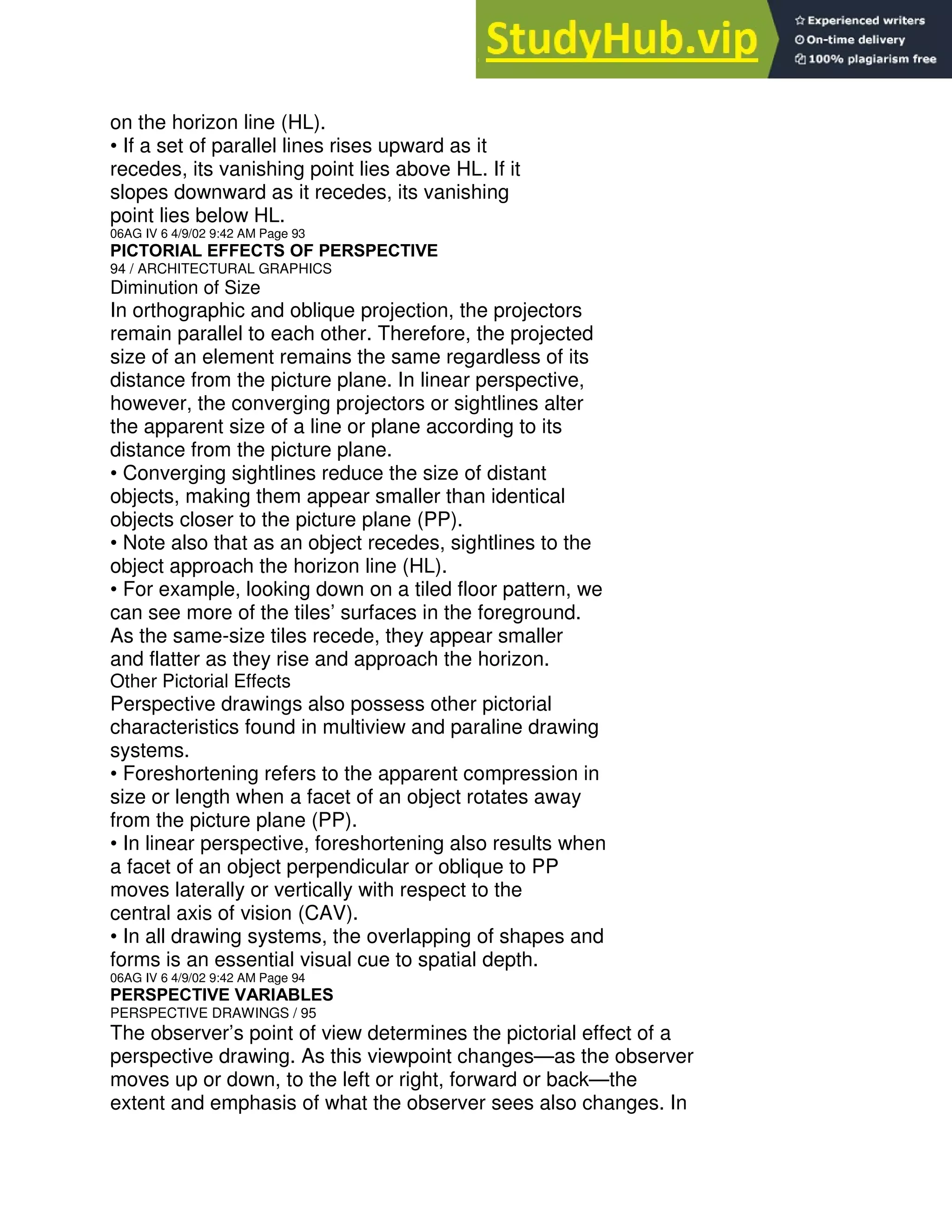 on the horizon line (HL).
• If a set of parallel lines rises upward as it
recedes, its vanishing point lies above HL. If it
slopes downward as it recedes, its vanishing
point lies below HL.
06AG IV 6 4/9/02 9:42 AM Page 93
PICTORIAL EFFECTS OF PERSPECTIVE
94 / ARCHITECTURAL GRAPHICS
Diminution of Size
In orthographic and oblique projection, the projectors
remain parallel to each other. Therefore, the projected
size of an element remains the same regardless of its
distance from the picture plane. In linear perspective,
however, the converging projectors or sightlines alter
the apparent size of a line or plane according to its
distance from the picture plane.
• Converging sightlines reduce the size of distant
objects, making them appear smaller than identical
objects closer to the picture plane (PP).
• Note also that as an object recedes, sightlines to the
object approach the horizon line (HL).
• For example, looking down on a tiled floor pattern, we
can see more of the tiles’ surfaces in the foreground.
As the same-size tiles recede, they appear smaller
and flatter as they rise and approach the horizon.
Other Pictorial Effects
Perspective drawings also possess other pictorial
characteristics found in multiview and paraline drawing
systems.
• Foreshortening refers to the apparent compression in
size or length when a facet of an object rotates away
from the picture plane (PP).
• In linear perspective, foreshortening also results when
a facet of an object perpendicular or oblique to PP
moves laterally or vertically with respect to the
central axis of vision (CAV).
• In all drawing systems, the overlapping of shapes and
forms is an essential visual cue to spatial depth.
06AG IV 6 4/9/02 9:42 AM Page 94
PERSPECTIVE VARIABLES
PERSPECTIVE DRAWINGS / 95
The observer’s point of view determines the pictorial effect of a
perspective drawing. As this viewpoint changes—as the observer
moves up or down, to the left or right, forward or back—the
extent and emphasis of what the observer sees also changes. In
 
