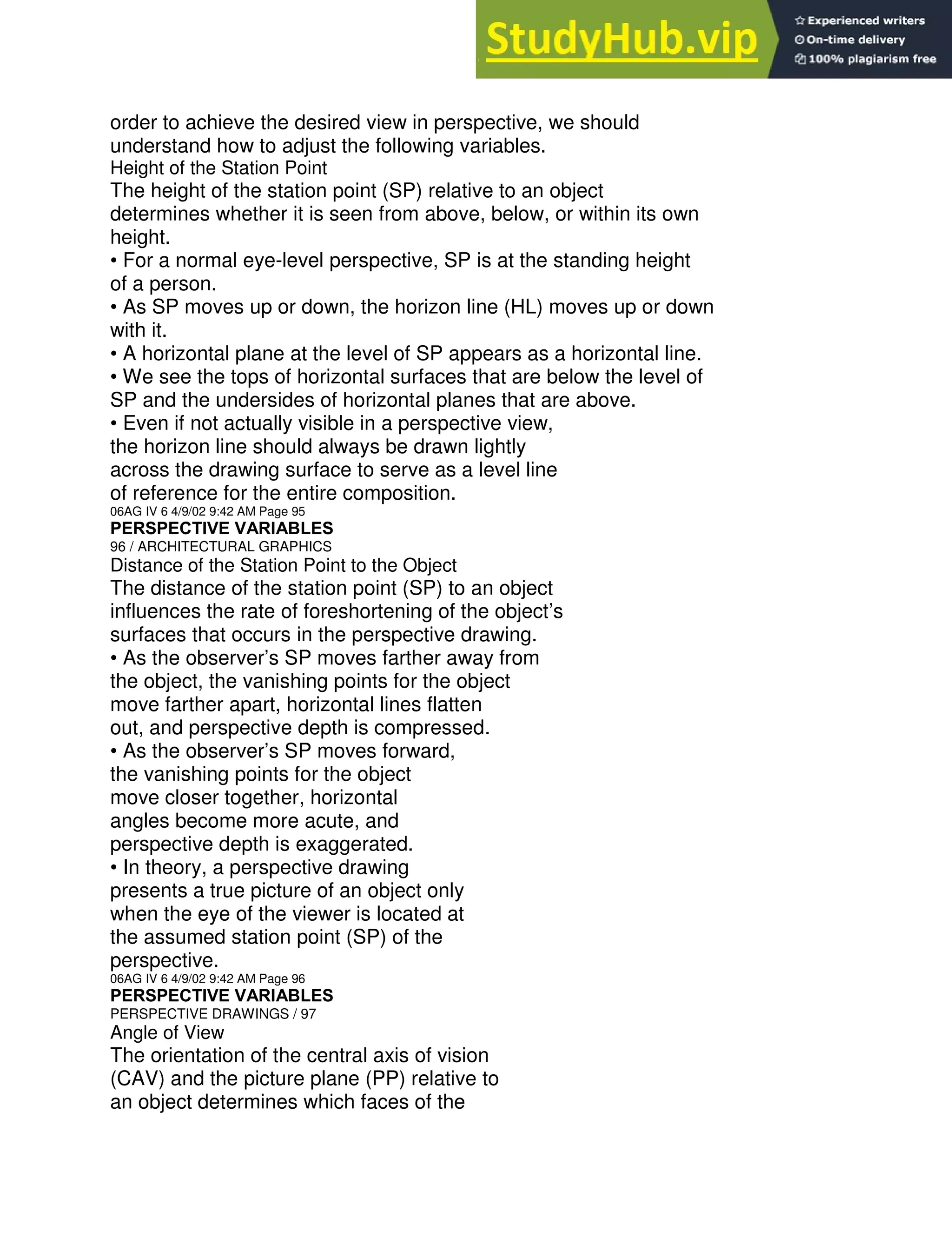 order to achieve the desired view in perspective, we should
understand how to adjust the following variables.
Height of the Station Point
The height of the station point (SP) relative to an object
determines whether it is seen from above, below, or within its own
height.
• For a normal eye-level perspective, SP is at the standing height
of a person.
• As SP moves up or down, the horizon line (HL) moves up or down
with it.
• A horizontal plane at the level of SP appears as a horizontal line.
• We see the tops of horizontal surfaces that are below the level of
SP and the undersides of horizontal planes that are above.
• Even if not actually visible in a perspective view,
the horizon line should always be drawn lightly
across the drawing surface to serve as a level line
of reference for the entire composition.
06AG IV 6 4/9/02 9:42 AM Page 95
PERSPECTIVE VARIABLES
96 / ARCHITECTURAL GRAPHICS
Distance of the Station Point to the Object
The distance of the station point (SP) to an object
influences the rate of foreshortening of the object’s
surfaces that occurs in the perspective drawing.
• As the observer’s SP moves farther away from
the object, the vanishing points for the object
move farther apart, horizontal lines flatten
out, and perspective depth is compressed.
• As the observer’s SP moves forward,
the vanishing points for the object
move closer together, horizontal
angles become more acute, and
perspective depth is exaggerated.
• In theory, a perspective drawing
presents a true picture of an object only
when the eye of the viewer is located at
the assumed station point (SP) of the
perspective.
06AG IV 6 4/9/02 9:42 AM Page 96
PERSPECTIVE VARIABLES
PERSPECTIVE DRAWINGS / 97
Angle of View
The orientation of the central axis of vision
(CAV) and the picture plane (PP) relative to
an object determines which faces of the
 