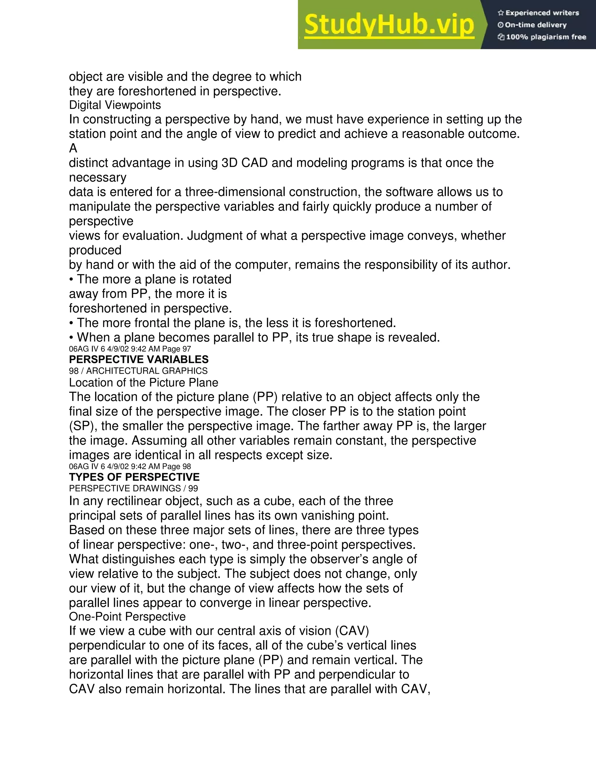 object are visible and the degree to which
they are foreshortened in perspective.
Digital Viewpoints
In constructing a perspective by hand, we must have experience in setting up the
station point and the angle of view to predict and achieve a reasonable outcome.
A
distinct advantage in using 3D CAD and modeling programs is that once the
necessary
data is entered for a three-dimensional construction, the software allows us to
manipulate the perspective variables and fairly quickly produce a number of
perspective
views for evaluation. Judgment of what a perspective image conveys, whether
produced
by hand or with the aid of the computer, remains the responsibility of its author.
• The more a plane is rotated
away from PP, the more it is
foreshortened in perspective.
• The more frontal the plane is, the less it is foreshortened.
• When a plane becomes parallel to PP, its true shape is revealed.
06AG IV 6 4/9/02 9:42 AM Page 97
PERSPECTIVE VARIABLES
98 / ARCHITECTURAL GRAPHICS
Location of the Picture Plane
The location of the picture plane (PP) relative to an object affects only the
final size of the perspective image. The closer PP is to the station point
(SP), the smaller the perspective image. The farther away PP is, the larger
the image. Assuming all other variables remain constant, the perspective
images are identical in all respects except size.
06AG IV 6 4/9/02 9:42 AM Page 98
TYPES OF PERSPECTIVE
PERSPECTIVE DRAWINGS / 99
In any rectilinear object, such as a cube, each of the three
principal sets of parallel lines has its own vanishing point.
Based on these three major sets of lines, there are three types
of linear perspective: one-, two-, and three-point perspectives.
What distinguishes each type is simply the observer’s angle of
view relative to the subject. The subject does not change, only
our view of it, but the change of view affects how the sets of
parallel lines appear to converge in linear perspective.
One-Point Perspective
If we view a cube with our central axis of vision (CAV)
perpendicular to one of its faces, all of the cube’s vertical lines
are parallel with the picture plane (PP) and remain vertical. The
horizontal lines that are parallel with PP and perpendicular to
CAV also remain horizontal. The lines that are parallel with CAV,
 