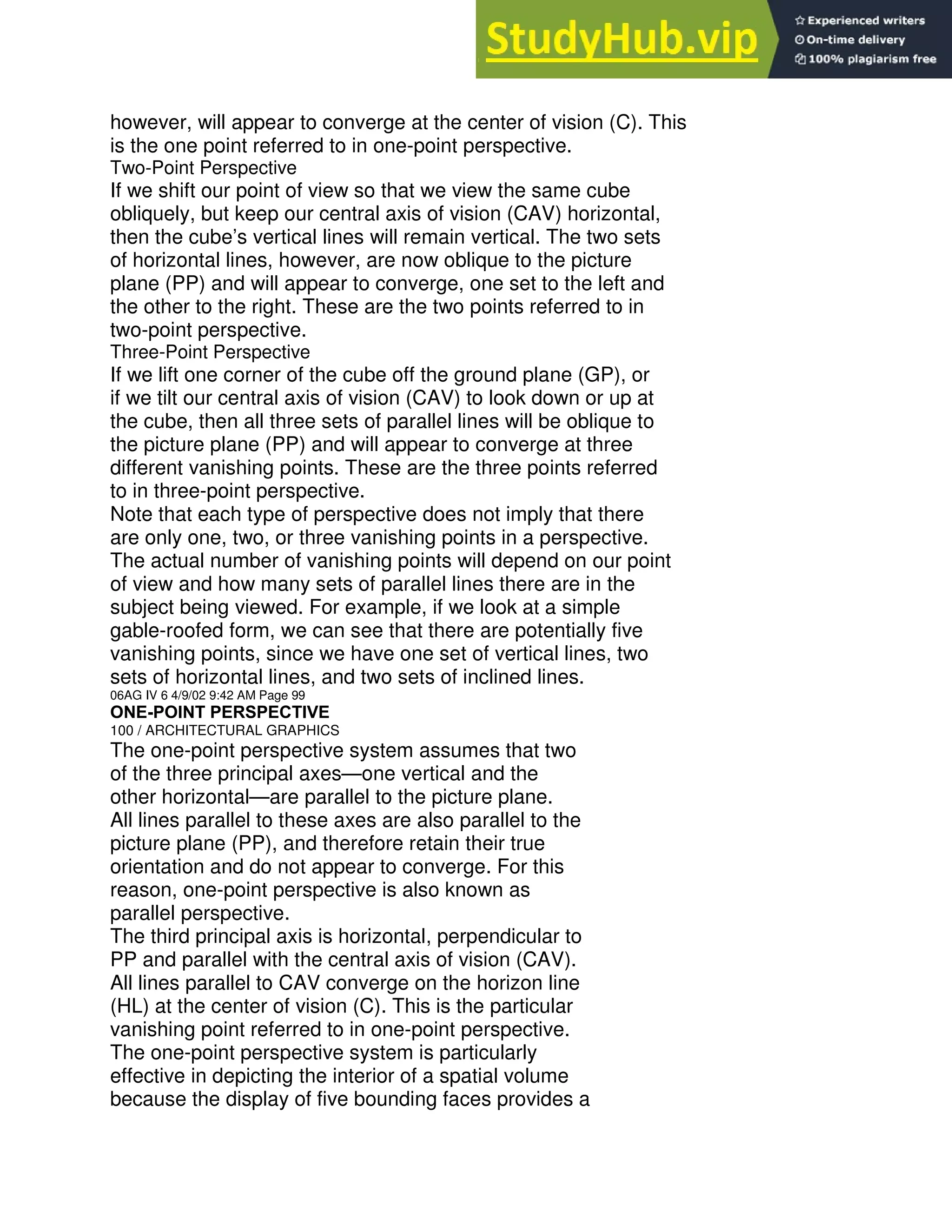 however, will appear to converge at the center of vision (C). This
is the one point referred to in one-point perspective.
Two-Point Perspective
If we shift our point of view so that we view the same cube
obliquely, but keep our central axis of vision (CAV) horizontal,
then the cube’s vertical lines will remain vertical. The two sets
of horizontal lines, however, are now oblique to the picture
plane (PP) and will appear to converge, one set to the left and
the other to the right. These are the two points referred to in
two-point perspective.
Three-Point Perspective
If we lift one corner of the cube off the ground plane (GP), or
if we tilt our central axis of vision (CAV) to look down or up at
the cube, then all three sets of parallel lines will be oblique to
the picture plane (PP) and will appear to converge at three
different vanishing points. These are the three points referred
to in three-point perspective.
Note that each type of perspective does not imply that there
are only one, two, or three vanishing points in a perspective.
The actual number of vanishing points will depend on our point
of view and how many sets of parallel lines there are in the
subject being viewed. For example, if we look at a simple
gable-roofed form, we can see that there are potentially five
vanishing points, since we have one set of vertical lines, two
sets of horizontal lines, and two sets of inclined lines.
06AG IV 6 4/9/02 9:42 AM Page 99
ONE-POINT PERSPECTIVE
100 / ARCHITECTURAL GRAPHICS
The one-point perspective system assumes that two
of the three principal axes—one vertical and the
other horizontal—are parallel to the picture plane.
All lines parallel to these axes are also parallel to the
picture plane (PP), and therefore retain their true
orientation and do not appear to converge. For this
reason, one-point perspective is also known as
parallel perspective.
The third principal axis is horizontal, perpendicular to
PP and parallel with the central axis of vision (CAV).
All lines parallel to CAV converge on the horizon line
(HL) at the center of vision (C). This is the particular
vanishing point referred to in one-point perspective.
The one-point perspective system is particularly
effective in depicting the interior of a spatial volume
because the display of five bounding faces provides a
 