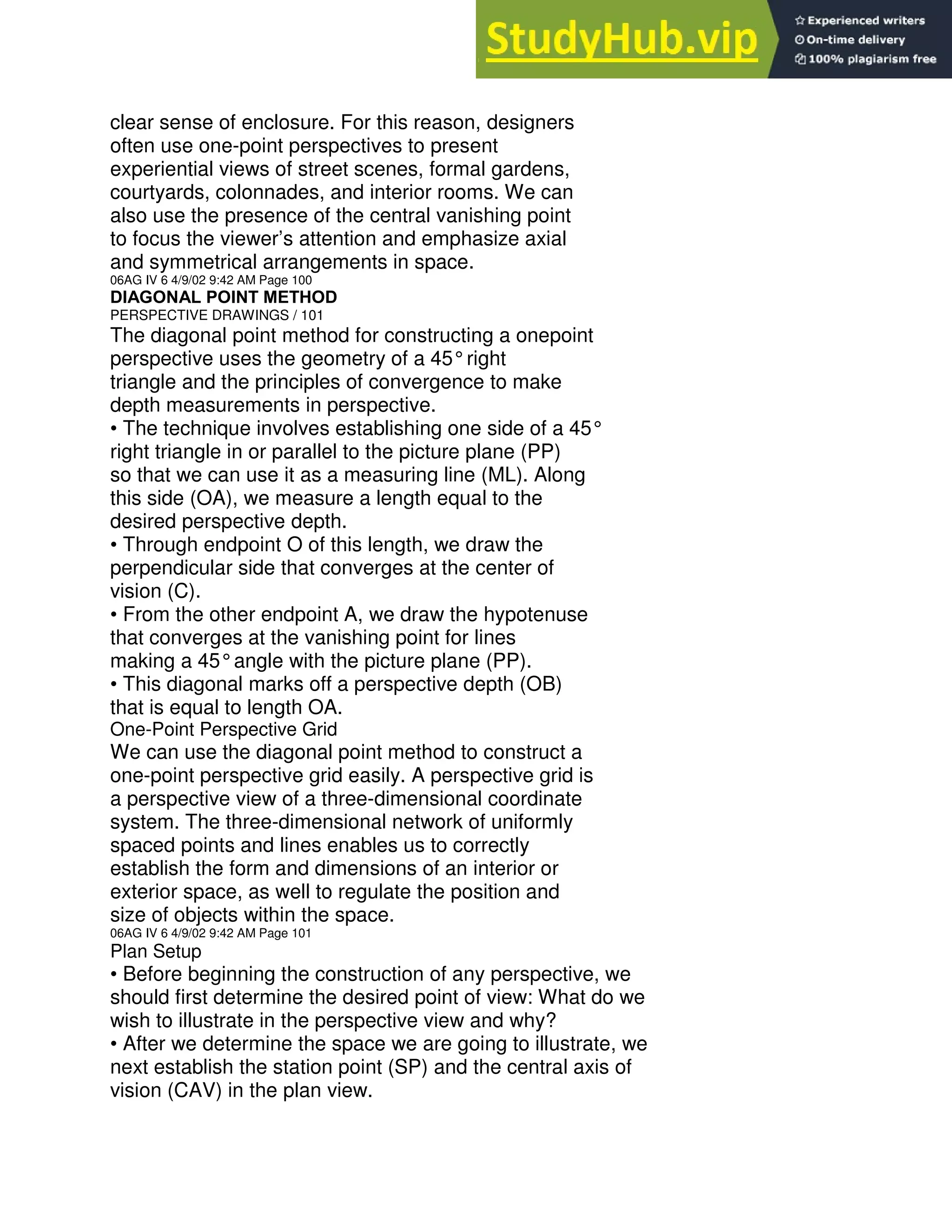 clear sense of enclosure. For this reason, designers
often use one-point perspectives to present
experiential views of street scenes, formal gardens,
courtyards, colonnades, and interior rooms. We can
also use the presence of the central vanishing point
to focus the viewer’s attention and emphasize axial
and symmetrical arrangements in space.
06AG IV 6 4/9/02 9:42 AM Page 100
DIAGONAL POINT METHOD
PERSPECTIVE DRAWINGS / 101
The diagonal point method for constructing a onepoint
perspective uses the geometry of a 45°right
triangle and the principles of convergence to make
depth measurements in perspective.
• The technique involves establishing one side of a 45°
right triangle in or parallel to the picture plane (PP)
so that we can use it as a measuring line (ML). Along
this side (OA), we measure a length equal to the
desired perspective depth.
• Through endpoint O of this length, we draw the
perpendicular side that converges at the center of
vision (C).
• From the other endpoint A, we draw the hypotenuse
that converges at the vanishing point for lines
making a 45°angle with the picture plane (PP).
• This diagonal marks off a perspective depth (OB)
that is equal to length OA.
One-Point Perspective Grid
We can use the diagonal point method to construct a
one-point perspective grid easily. A perspective grid is
a perspective view of a three-dimensional coordinate
system. The three-dimensional network of uniformly
spaced points and lines enables us to correctly
establish the form and dimensions of an interior or
exterior space, as well to regulate the position and
size of objects within the space.
06AG IV 6 4/9/02 9:42 AM Page 101
Plan Setup
• Before beginning the construction of any perspective, we
should first determine the desired point of view: What do we
wish to illustrate in the perspective view and why?
• After we determine the space we are going to illustrate, we
next establish the station point (SP) and the central axis of
vision (CAV) in the plan view.
 