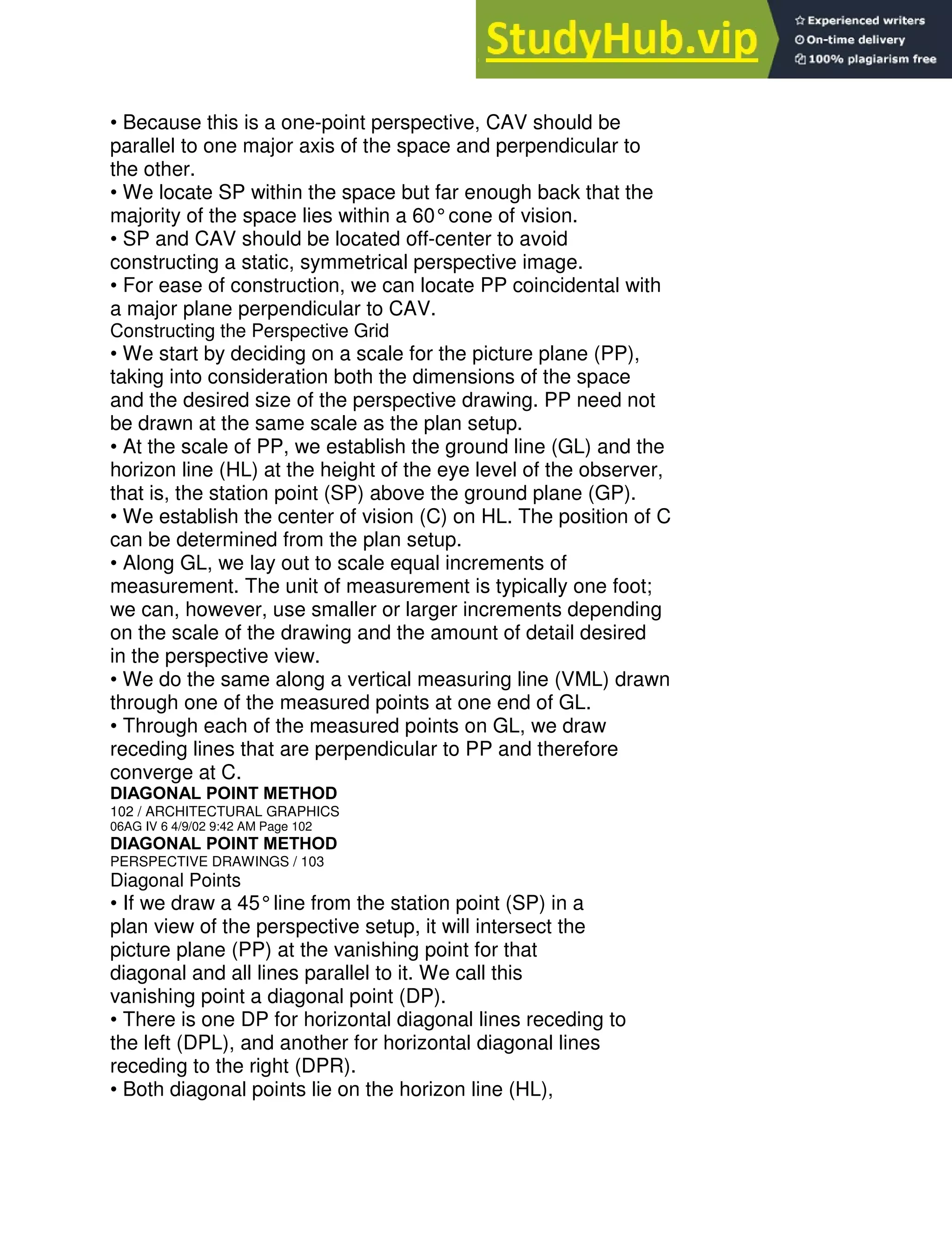 • Because this is a one-point perspective, CAV should be
parallel to one major axis of the space and perpendicular to
the other.
• We locate SP within the space but far enough back that the
majority of the space lies within a 60°cone of vision.
• SP and CAV should be located off-center to avoid
constructing a static, symmetrical perspective image.
• For ease of construction, we can locate PP coincidental with
a major plane perpendicular to CAV.
Constructing the Perspective Grid
• We start by deciding on a scale for the picture plane (PP),
taking into consideration both the dimensions of the space
and the desired size of the perspective drawing. PP need not
be drawn at the same scale as the plan setup.
• At the scale of PP, we establish the ground line (GL) and the
horizon line (HL) at the height of the eye level of the observer,
that is, the station point (SP) above the ground plane (GP).
• We establish the center of vision (C) on HL. The position of C
can be determined from the plan setup.
• Along GL, we lay out to scale equal increments of
measurement. The unit of measurement is typically one foot;
we can, however, use smaller or larger increments depending
on the scale of the drawing and the amount of detail desired
in the perspective view.
• We do the same along a vertical measuring line (VML) drawn
through one of the measured points at one end of GL.
• Through each of the measured points on GL, we draw
receding lines that are perpendicular to PP and therefore
converge at C.
DIAGONAL POINT METHOD
102 / ARCHITECTURAL GRAPHICS
06AG IV 6 4/9/02 9:42 AM Page 102
DIAGONAL POINT METHOD
PERSPECTIVE DRAWINGS / 103
Diagonal Points
• If we draw a 45°line from the station point (SP) in a
plan view of the perspective setup, it will intersect the
picture plane (PP) at the vanishing point for that
diagonal and all lines parallel to it. We call this
vanishing point a diagonal point (DP).
• There is one DP for horizontal diagonal lines receding to
the left (DPL), and another for horizontal diagonal lines
receding to the right (DPR).
• Both diagonal points lie on the horizon line (HL),
 