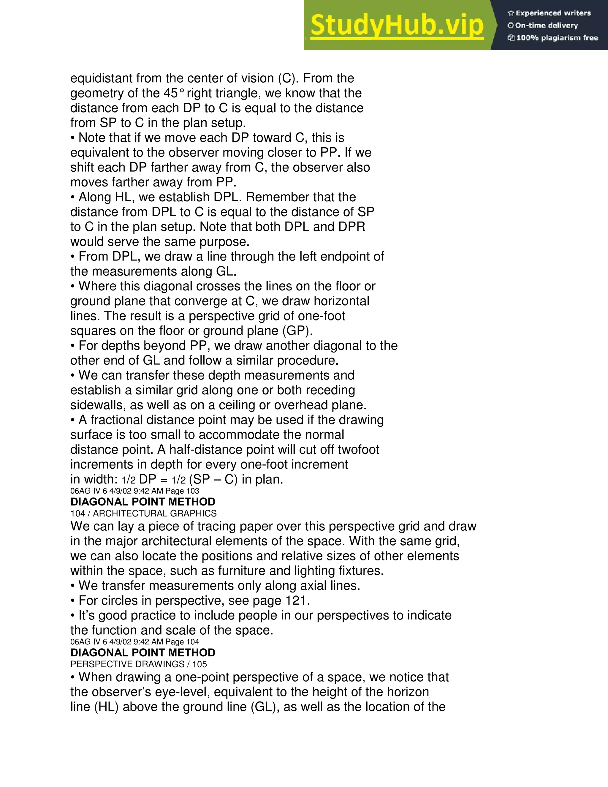 equidistant from the center of vision (C). From the
geometry of the 45°right triangle, we know that the
distance from each DP to C is equal to the distance
from SP to C in the plan setup.
• Note that if we move each DP toward C, this is
equivalent to the observer moving closer to PP. If we
shift each DP farther away from C, the observer also
moves farther away from PP.
• Along HL, we establish DPL. Remember that the
distance from DPL to C is equal to the distance of SP
to C in the plan setup. Note that both DPL and DPR
would serve the same purpose.
• From DPL, we draw a line through the left endpoint of
the measurements along GL.
• Where this diagonal crosses the lines on the floor or
ground plane that converge at C, we draw horizontal
lines. The result is a perspective grid of one-foot
squares on the floor or ground plane (GP).
• For depths beyond PP, we draw another diagonal to the
other end of GL and follow a similar procedure.
• We can transfer these depth measurements and
establish a similar grid along one or both receding
sidewalls, as well as on a ceiling or overhead plane.
• A fractional distance point may be used if the drawing
surface is too small to accommodate the normal
distance point. A half-distance point will cut off twofoot
increments in depth for every one-foot increment
in width: 1/2 DP = 1/2 (SP – C) in plan.
06AG IV 6 4/9/02 9:42 AM Page 103
DIAGONAL POINT METHOD
104 / ARCHITECTURAL GRAPHICS
We can lay a piece of tracing paper over this perspective grid and draw
in the major architectural elements of the space. With the same grid,
we can also locate the positions and relative sizes of other elements
within the space, such as furniture and lighting fixtures.
• We transfer measurements only along axial lines.
• For circles in perspective, see page 121.
• It’s good practice to include people in our perspectives to indicate
the function and scale of the space.
06AG IV 6 4/9/02 9:42 AM Page 104
DIAGONAL POINT METHOD
PERSPECTIVE DRAWINGS / 105
• When drawing a one-point perspective of a space, we notice that
the observer’s eye-level, equivalent to the height of the horizon
line (HL) above the ground line (GL), as well as the location of the
 