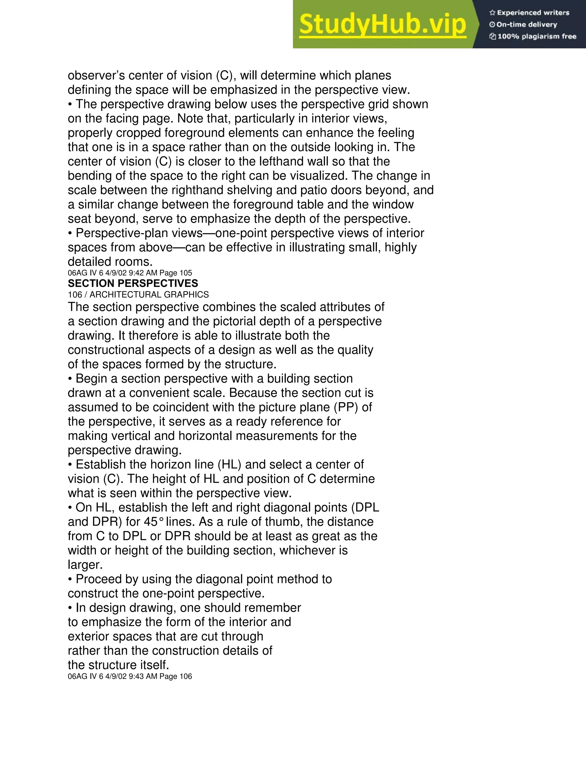 observer’s center of vision (C), will determine which planes
defining the space will be emphasized in the perspective view.
• The perspective drawing below uses the perspective grid shown
on the facing page. Note that, particularly in interior views,
properly cropped foreground elements can enhance the feeling
that one is in a space rather than on the outside looking in. The
center of vision (C) is closer to the lefthand wall so that the
bending of the space to the right can be visualized. The change in
scale between the righthand shelving and patio doors beyond, and
a similar change between the foreground table and the window
seat beyond, serve to emphasize the depth of the perspective.
• Perspective-plan views—one-point perspective views of interior
spaces from above—can be effective in illustrating small, highly
detailed rooms.
06AG IV 6 4/9/02 9:42 AM Page 105
SECTION PERSPECTIVES
106 / ARCHITECTURAL GRAPHICS
The section perspective combines the scaled attributes of
a section drawing and the pictorial depth of a perspective
drawing. It therefore is able to illustrate both the
constructional aspects of a design as well as the quality
of the spaces formed by the structure.
• Begin a section perspective with a building section
drawn at a convenient scale. Because the section cut is
assumed to be coincident with the picture plane (PP) of
the perspective, it serves as a ready reference for
making vertical and horizontal measurements for the
perspective drawing.
• Establish the horizon line (HL) and select a center of
vision (C). The height of HL and position of C determine
what is seen within the perspective view.
• On HL, establish the left and right diagonal points (DPL
and DPR) for 45°lines. As a rule of thumb, the distance
from C to DPL or DPR should be at least as great as the
width or height of the building section, whichever is
larger.
• Proceed by using the diagonal point method to
construct the one-point perspective.
• In design drawing, one should remember
to emphasize the form of the interior and
exterior spaces that are cut through
rather than the construction details of
the structure itself.
06AG IV 6 4/9/02 9:43 AM Page 106
 