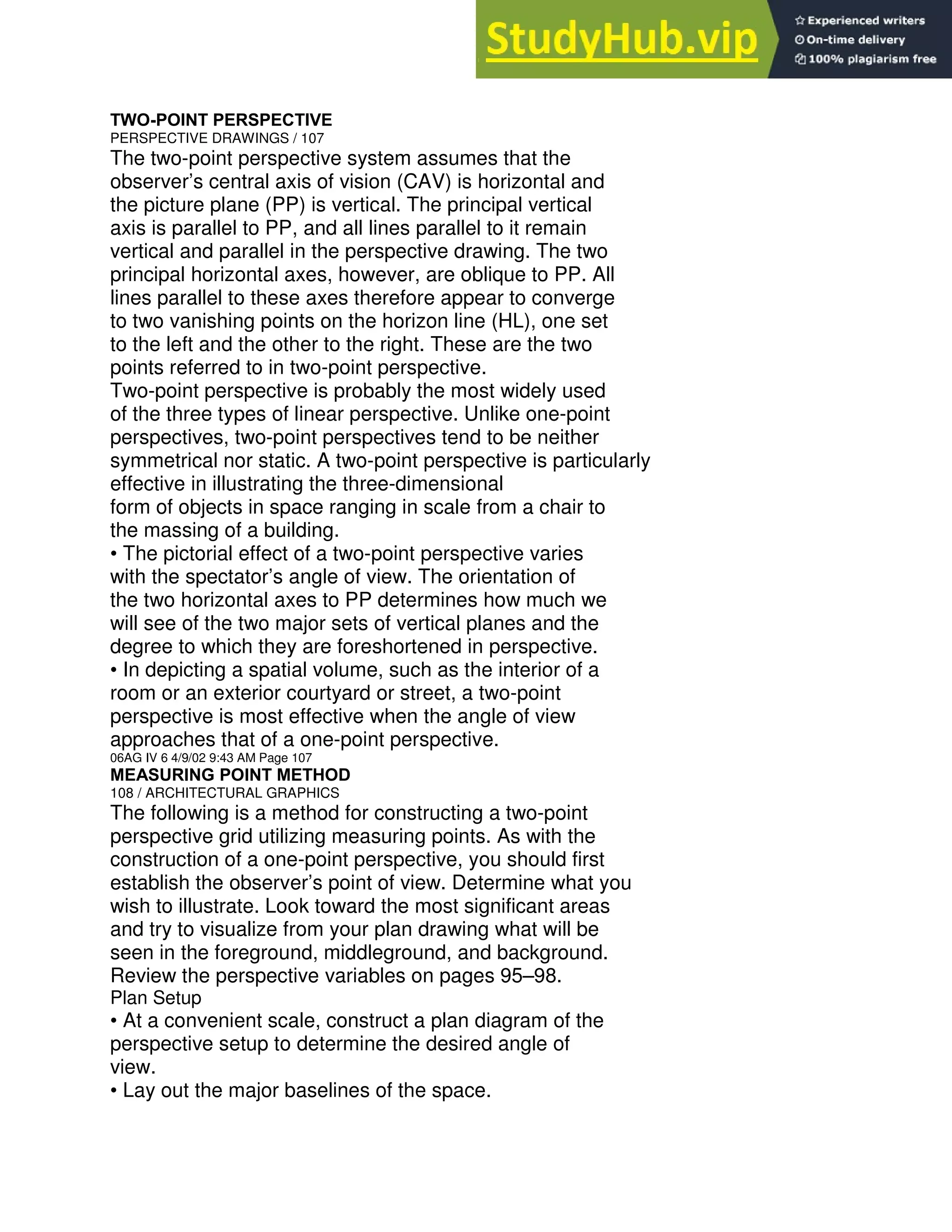 TWO-POINT PERSPECTIVE
PERSPECTIVE DRAWINGS / 107
The two-point perspective system assumes that the
observer’s central axis of vision (CAV) is horizontal and
the picture plane (PP) is vertical. The principal vertical
axis is parallel to PP, and all lines parallel to it remain
vertical and parallel in the perspective drawing. The two
principal horizontal axes, however, are oblique to PP. All
lines parallel to these axes therefore appear to converge
to two vanishing points on the horizon line (HL), one set
to the left and the other to the right. These are the two
points referred to in two-point perspective.
Two-point perspective is probably the most widely used
of the three types of linear perspective. Unlike one-point
perspectives, two-point perspectives tend to be neither
symmetrical nor static. A two-point perspective is particularly
effective in illustrating the three-dimensional
form of objects in space ranging in scale from a chair to
the massing of a building.
• The pictorial effect of a two-point perspective varies
with the spectator’s angle of view. The orientation of
the two horizontal axes to PP determines how much we
will see of the two major sets of vertical planes and the
degree to which they are foreshortened in perspective.
• In depicting a spatial volume, such as the interior of a
room or an exterior courtyard or street, a two-point
perspective is most effective when the angle of view
approaches that of a one-point perspective.
06AG IV 6 4/9/02 9:43 AM Page 107
MEASURING POINT METHOD
108 / ARCHITECTURAL GRAPHICS
The following is a method for constructing a two-point
perspective grid utilizing measuring points. As with the
construction of a one-point perspective, you should first
establish the observer’s point of view. Determine what you
wish to illustrate. Look toward the most significant areas
and try to visualize from your plan drawing what will be
seen in the foreground, middleground, and background.
Review the perspective variables on pages 95–98.
Plan Setup
• At a convenient scale, construct a plan diagram of the
perspective setup to determine the desired angle of
view.
• Lay out the major baselines of the space.
 