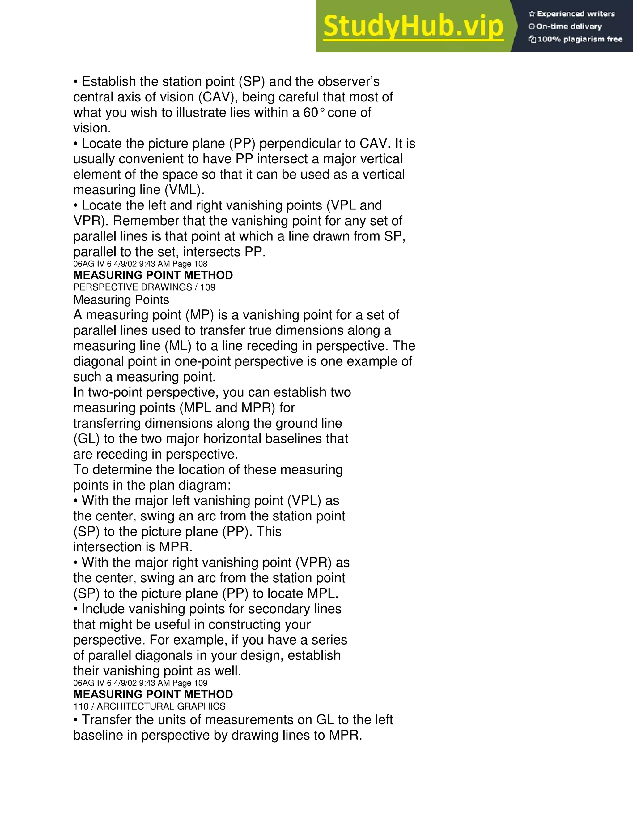 • Establish the station point (SP) and the observer’s
central axis of vision (CAV), being careful that most of
what you wish to illustrate lies within a 60°cone of
vision.
• Locate the picture plane (PP) perpendicular to CAV. It is
usually convenient to have PP intersect a major vertical
element of the space so that it can be used as a vertical
measuring line (VML).
• Locate the left and right vanishing points (VPL and
VPR). Remember that the vanishing point for any set of
parallel lines is that point at which a line drawn from SP,
parallel to the set, intersects PP.
06AG IV 6 4/9/02 9:43 AM Page 108
MEASURING POINT METHOD
PERSPECTIVE DRAWINGS / 109
Measuring Points
A measuring point (MP) is a vanishing point for a set of
parallel lines used to transfer true dimensions along a
measuring line (ML) to a line receding in perspective. The
diagonal point in one-point perspective is one example of
such a measuring point.
In two-point perspective, you can establish two
measuring points (MPL and MPR) for
transferring dimensions along the ground line
(GL) to the two major horizontal baselines that
are receding in perspective.
To determine the location of these measuring
points in the plan diagram:
• With the major left vanishing point (VPL) as
the center, swing an arc from the station point
(SP) to the picture plane (PP). This
intersection is MPR.
• With the major right vanishing point (VPR) as
the center, swing an arc from the station point
(SP) to the picture plane (PP) to locate MPL.
• Include vanishing points for secondary lines
that might be useful in constructing your
perspective. For example, if you have a series
of parallel diagonals in your design, establish
their vanishing point as well.
06AG IV 6 4/9/02 9:43 AM Page 109
MEASURING POINT METHOD
110 / ARCHITECTURAL GRAPHICS
• Transfer the units of measurements on GL to the left
baseline in perspective by drawing lines to MPR.
 