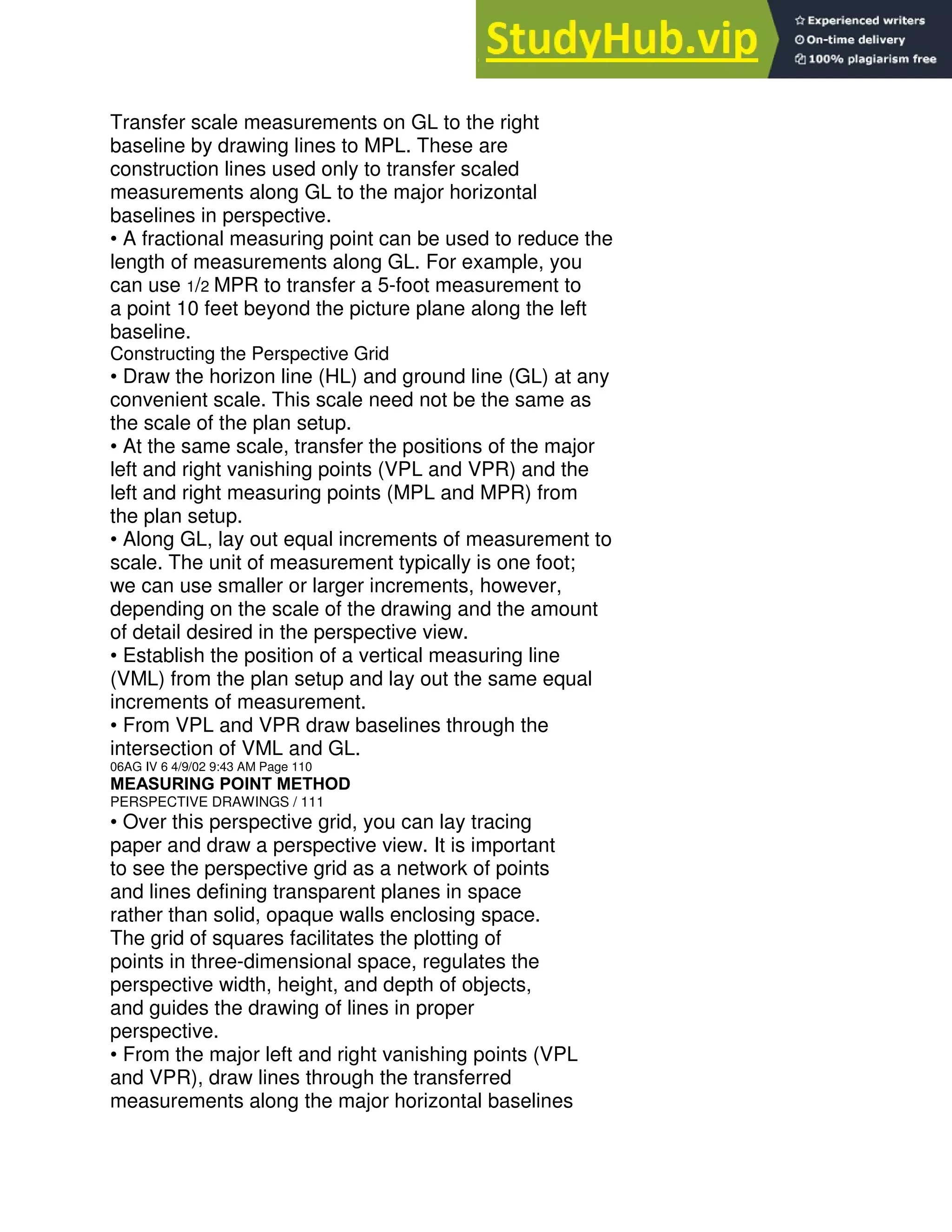 Transfer scale measurements on GL to the right
baseline by drawing lines to MPL. These are
construction lines used only to transfer scaled
measurements along GL to the major horizontal
baselines in perspective.
• A fractional measuring point can be used to reduce the
length of measurements along GL. For example, you
can use 1/2 MPR to transfer a 5-foot measurement to
a point 10 feet beyond the picture plane along the left
baseline.
Constructing the Perspective Grid
• Draw the horizon line (HL) and ground line (GL) at any
convenient scale. This scale need not be the same as
the scale of the plan setup.
• At the same scale, transfer the positions of the major
left and right vanishing points (VPL and VPR) and the
left and right measuring points (MPL and MPR) from
the plan setup.
• Along GL, lay out equal increments of measurement to
scale. The unit of measurement typically is one foot;
we can use smaller or larger increments, however,
depending on the scale of the drawing and the amount
of detail desired in the perspective view.
• Establish the position of a vertical measuring line
(VML) from the plan setup and lay out the same equal
increments of measurement.
• From VPL and VPR draw baselines through the
intersection of VML and GL.
06AG IV 6 4/9/02 9:43 AM Page 110
MEASURING POINT METHOD
PERSPECTIVE DRAWINGS / 111
• Over this perspective grid, you can lay tracing
paper and draw a perspective view. It is important
to see the perspective grid as a network of points
and lines defining transparent planes in space
rather than solid, opaque walls enclosing space.
The grid of squares facilitates the plotting of
points in three-dimensional space, regulates the
perspective width, height, and depth of objects,
and guides the drawing of lines in proper
perspective.
• From the major left and right vanishing points (VPL
and VPR), draw lines through the transferred
measurements along the major horizontal baselines
 