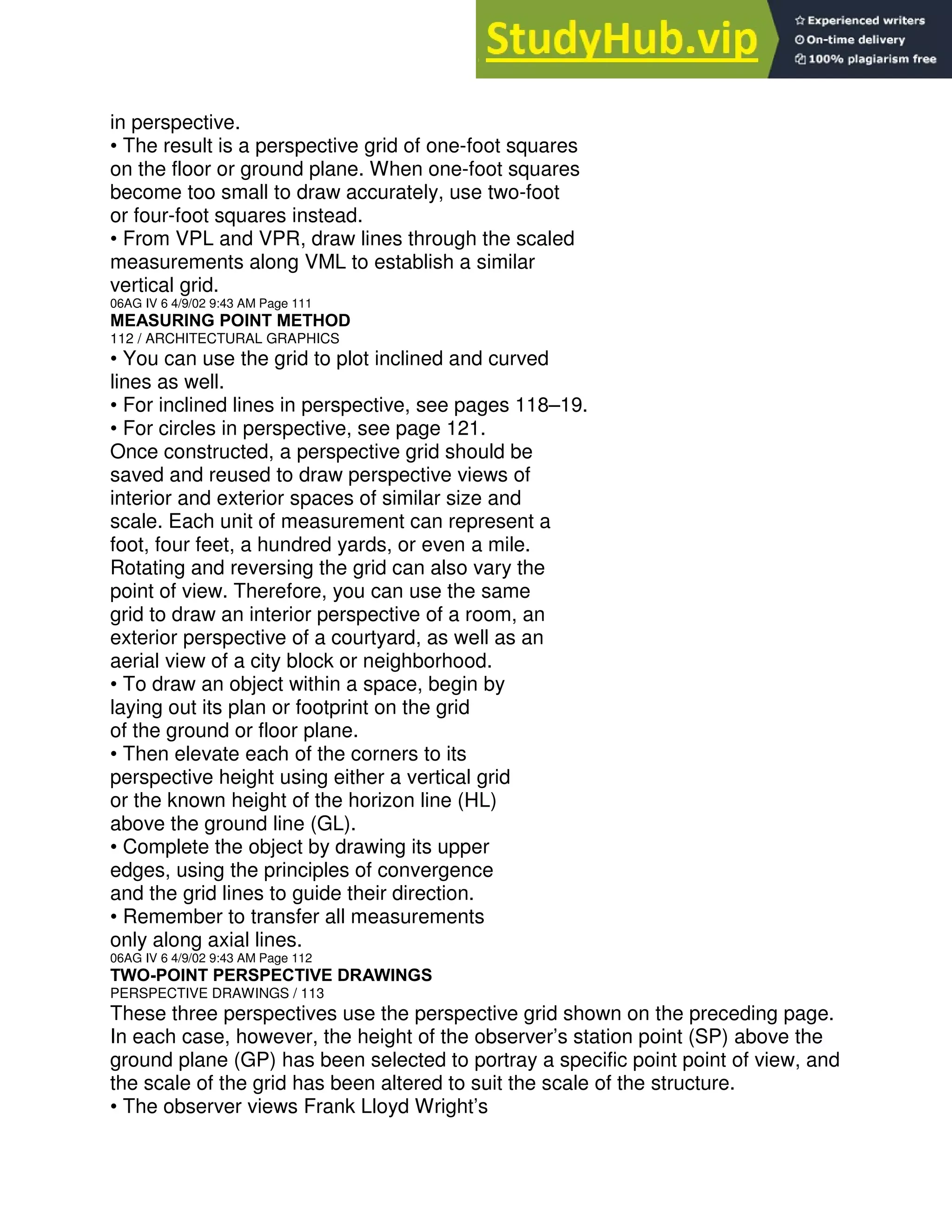 in perspective.
• The result is a perspective grid of one-foot squares
on the floor or ground plane. When one-foot squares
become too small to draw accurately, use two-foot
or four-foot squares instead.
• From VPL and VPR, draw lines through the scaled
measurements along VML to establish a similar
vertical grid.
06AG IV 6 4/9/02 9:43 AM Page 111
MEASURING POINT METHOD
112 / ARCHITECTURAL GRAPHICS
• You can use the grid to plot inclined and curved
lines as well.
• For inclined lines in perspective, see pages 118–19.
• For circles in perspective, see page 121.
Once constructed, a perspective grid should be
saved and reused to draw perspective views of
interior and exterior spaces of similar size and
scale. Each unit of measurement can represent a
foot, four feet, a hundred yards, or even a mile.
Rotating and reversing the grid can also vary the
point of view. Therefore, you can use the same
grid to draw an interior perspective of a room, an
exterior perspective of a courtyard, as well as an
aerial view of a city block or neighborhood.
• To draw an object within a space, begin by
laying out its plan or footprint on the grid
of the ground or floor plane.
• Then elevate each of the corners to its
perspective height using either a vertical grid
or the known height of the horizon line (HL)
above the ground line (GL).
• Complete the object by drawing its upper
edges, using the principles of convergence
and the grid lines to guide their direction.
• Remember to transfer all measurements
only along axial lines.
06AG IV 6 4/9/02 9:43 AM Page 112
TWO-POINT PERSPECTIVE DRAWINGS
PERSPECTIVE DRAWINGS / 113
These three perspectives use the perspective grid shown on the preceding page.
In each case, however, the height of the observer’s station point (SP) above the
ground plane (GP) has been selected to portray a specific point point of view, and
the scale of the grid has been altered to suit the scale of the structure.
• The observer views Frank Lloyd Wright’s
 