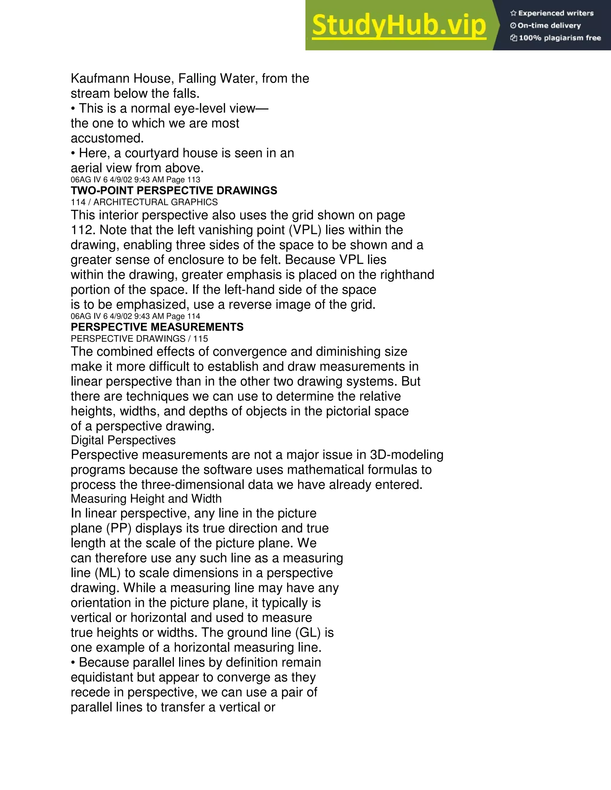 Kaufmann House, Falling Water, from the
stream below the falls.
• This is a normal eye-level view—
the one to which we are most
accustomed.
• Here, a courtyard house is seen in an
aerial view from above.
06AG IV 6 4/9/02 9:43 AM Page 113
TWO-POINT PERSPECTIVE DRAWINGS
114 / ARCHITECTURAL GRAPHICS
This interior perspective also uses the grid shown on page
112. Note that the left vanishing point (VPL) lies within the
drawing, enabling three sides of the space to be shown and a
greater sense of enclosure to be felt. Because VPL lies
within the drawing, greater emphasis is placed on the righthand
portion of the space. If the left-hand side of the space
is to be emphasized, use a reverse image of the grid.
06AG IV 6 4/9/02 9:43 AM Page 114
PERSPECTIVE MEASUREMENTS
PERSPECTIVE DRAWINGS / 115
The combined effects of convergence and diminishing size
make it more difficult to establish and draw measurements in
linear perspective than in the other two drawing systems. But
there are techniques we can use to determine the relative
heights, widths, and depths of objects in the pictorial space
of a perspective drawing.
Digital Perspectives
Perspective measurements are not a major issue in 3D-modeling
programs because the software uses mathematical formulas to
process the three-dimensional data we have already entered.
Measuring Height and Width
In linear perspective, any line in the picture
plane (PP) displays its true direction and true
length at the scale of the picture plane. We
can therefore use any such line as a measuring
line (ML) to scale dimensions in a perspective
drawing. While a measuring line may have any
orientation in the picture plane, it typically is
vertical or horizontal and used to measure
true heights or widths. The ground line (GL) is
one example of a horizontal measuring line.
• Because parallel lines by definition remain
equidistant but appear to converge as they
recede in perspective, we can use a pair of
parallel lines to transfer a vertical or
 