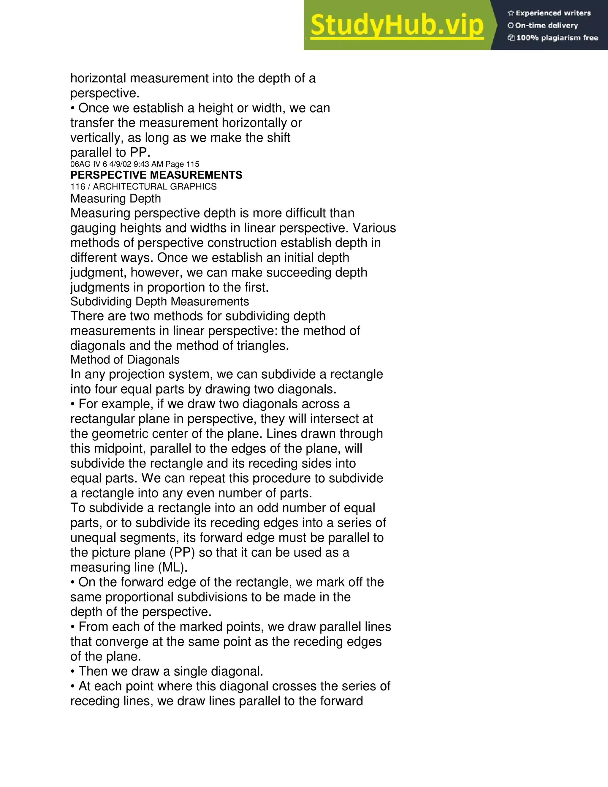 horizontal measurement into the depth of a
perspective.
• Once we establish a height or width, we can
transfer the measurement horizontally or
vertically, as long as we make the shift
parallel to PP.
06AG IV 6 4/9/02 9:43 AM Page 115
PERSPECTIVE MEASUREMENTS
116 / ARCHITECTURAL GRAPHICS
Measuring Depth
Measuring perspective depth is more difficult than
gauging heights and widths in linear perspective. Various
methods of perspective construction establish depth in
different ways. Once we establish an initial depth
judgment, however, we can make succeeding depth
judgments in proportion to the first.
Subdividing Depth Measurements
There are two methods for subdividing depth
measurements in linear perspective: the method of
diagonals and the method of triangles.
Method of Diagonals
In any projection system, we can subdivide a rectangle
into four equal parts by drawing two diagonals.
• For example, if we draw two diagonals across a
rectangular plane in perspective, they will intersect at
the geometric center of the plane. Lines drawn through
this midpoint, parallel to the edges of the plane, will
subdivide the rectangle and its receding sides into
equal parts. We can repeat this procedure to subdivide
a rectangle into any even number of parts.
To subdivide a rectangle into an odd number of equal
parts, or to subdivide its receding edges into a series of
unequal segments, its forward edge must be parallel to
the picture plane (PP) so that it can be used as a
measuring line (ML).
• On the forward edge of the rectangle, we mark off the
same proportional subdivisions to be made in the
depth of the perspective.
• From each of the marked points, we draw parallel lines
that converge at the same point as the receding edges
of the plane.
• Then we draw a single diagonal.
• At each point where this diagonal crosses the series of
receding lines, we draw lines parallel to the forward
 
