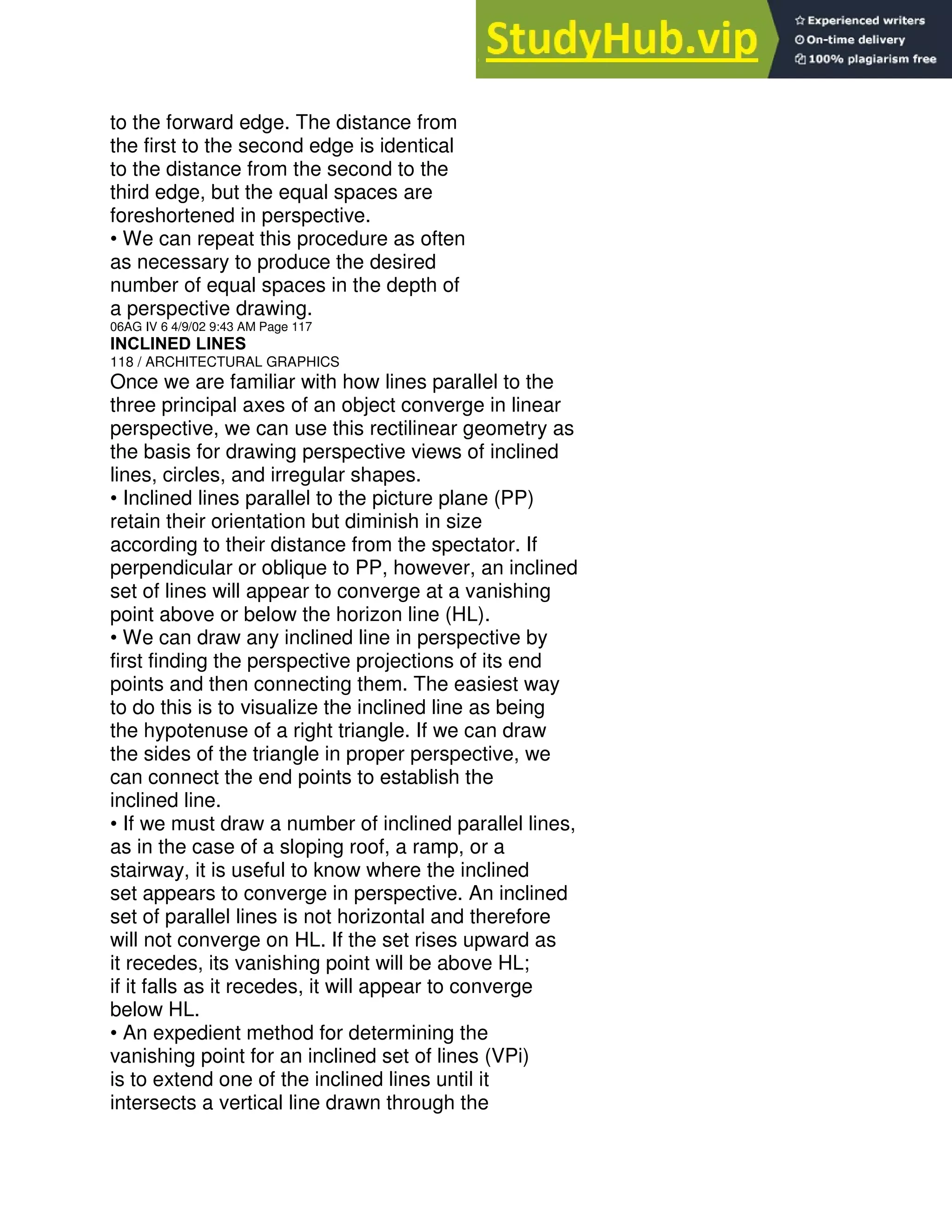 to the forward edge. The distance from
the first to the second edge is identical
to the distance from the second to the
third edge, but the equal spaces are
foreshortened in perspective.
• We can repeat this procedure as often
as necessary to produce the desired
number of equal spaces in the depth of
a perspective drawing.
06AG IV 6 4/9/02 9:43 AM Page 117
INCLINED LINES
118 / ARCHITECTURAL GRAPHICS
Once we are familiar with how lines parallel to the
three principal axes of an object converge in linear
perspective, we can use this rectilinear geometry as
the basis for drawing perspective views of inclined
lines, circles, and irregular shapes.
• Inclined lines parallel to the picture plane (PP)
retain their orientation but diminish in size
according to their distance from the spectator. If
perpendicular or oblique to PP, however, an inclined
set of lines will appear to converge at a vanishing
point above or below the horizon line (HL).
• We can draw any inclined line in perspective by
first finding the perspective projections of its end
points and then connecting them. The easiest way
to do this is to visualize the inclined line as being
the hypotenuse of a right triangle. If we can draw
the sides of the triangle in proper perspective, we
can connect the end points to establish the
inclined line.
• If we must draw a number of inclined parallel lines,
as in the case of a sloping roof, a ramp, or a
stairway, it is useful to know where the inclined
set appears to converge in perspective. An inclined
set of parallel lines is not horizontal and therefore
will not converge on HL. If the set rises upward as
it recedes, its vanishing point will be above HL;
if it falls as it recedes, it will appear to converge
below HL.
• An expedient method for determining the
vanishing point for an inclined set of lines (VPi)
is to extend one of the inclined lines until it
intersects a vertical line drawn through the
 