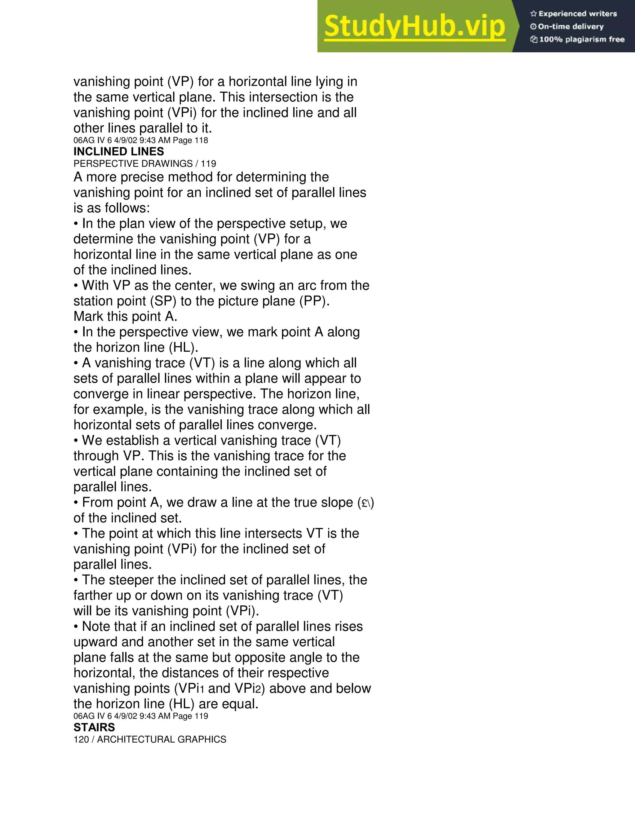 vanishing point (VP) for a horizontal line lying in
the same vertical plane. This intersection is the
vanishing point (VPi) for the inclined line and all
other lines parallel to it.
06AG IV 6 4/9/02 9:43 AM Page 118
INCLINED LINES
PERSPECTIVE DRAWINGS / 119
A more precise method for determining the
vanishing point for an inclined set of parallel lines
is as follows:
• In the plan view of the perspective setup, we
determine the vanishing point (VP) for a
horizontal line in the same vertical plane as one
of the inclined lines.
• With VP as the center, we swing an arc from the
station point (SP) to the picture plane (PP).
Mark this point A.
• In the perspective view, we mark point A along
the horizon line (HL).
• A vanishing trace (VT) is a line along which all
sets of parallel lines within a plane will appear to
converge in linear perspective. The horizon line,
for example, is the vanishing trace along which all
horizontal sets of parallel lines converge.
• We establish a vertical vanishing trace (VT)
through VP. This is the vanishing trace for the
vertical plane containing the inclined set of
parallel lines.
• From point A, we draw a line at the true slope (£)
of the inclined set.
• The point at which this line intersects VT is the
vanishing point (VPi) for the inclined set of
parallel lines.
• The steeper the inclined set of parallel lines, the
farther up or down on its vanishing trace (VT)
will be its vanishing point (VPi).
• Note that if an inclined set of parallel lines rises
upward and another set in the same vertical
plane falls at the same but opposite angle to the
horizontal, the distances of their respective
vanishing points (VPi1 and VPi2) above and below
the horizon line (HL) are equal.
06AG IV 6 4/9/02 9:43 AM Page 119
STAIRS
120 / ARCHITECTURAL GRAPHICS
 