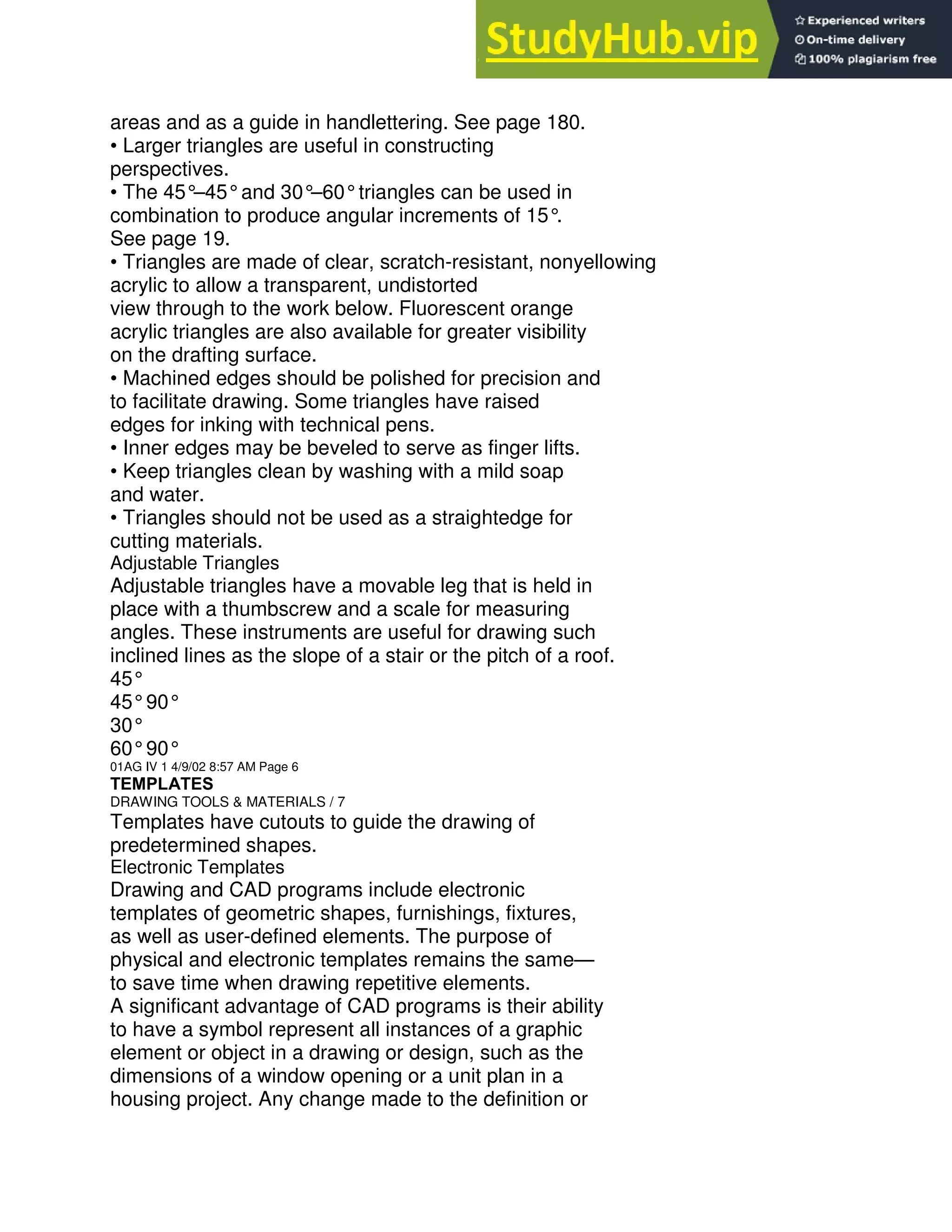 areas and as a guide in handlettering. See page 180.
• Larger triangles are useful in constructing
perspectives.
• The 45°
–45°and 30°
–60°triangles can be used in
combination to produce angular increments of 15°
.
See page 19.
• Triangles are made of clear, scratch-resistant, nonyellowing
acrylic to allow a transparent, undistorted
view through to the work below. Fluorescent orange
acrylic triangles are also available for greater visibility
on the drafting surface.
• Machined edges should be polished for precision and
to facilitate drawing. Some triangles have raised
edges for inking with technical pens.
• Inner edges may be beveled to serve as finger lifts.
• Keep triangles clean by washing with a mild soap
and water.
• Triangles should not be used as a straightedge for
cutting materials.
Adjustable Triangles
Adjustable triangles have a movable leg that is held in
place with a thumbscrew and a scale for measuring
angles. These instruments are useful for drawing such
inclined lines as the slope of a stair or the pitch of a roof.
45°
45°90°
30°
60°90°
01AG IV 1 4/9/02 8:57 AM Page 6
TEMPLATES
DRAWING TOOLS & MATERIALS / 7
Templates have cutouts to guide the drawing of
predetermined shapes.
Electronic Templates
Drawing and CAD programs include electronic
templates of geometric shapes, furnishings, fixtures,
as well as user-defined elements. The purpose of
physical and electronic templates remains the same—
to save time when drawing repetitive elements.
A significant advantage of CAD programs is their ability
to have a symbol represent all instances of a graphic
element or object in a drawing or design, such as the
dimensions of a window opening or a unit plan in a
housing project. Any change made to the definition or
 