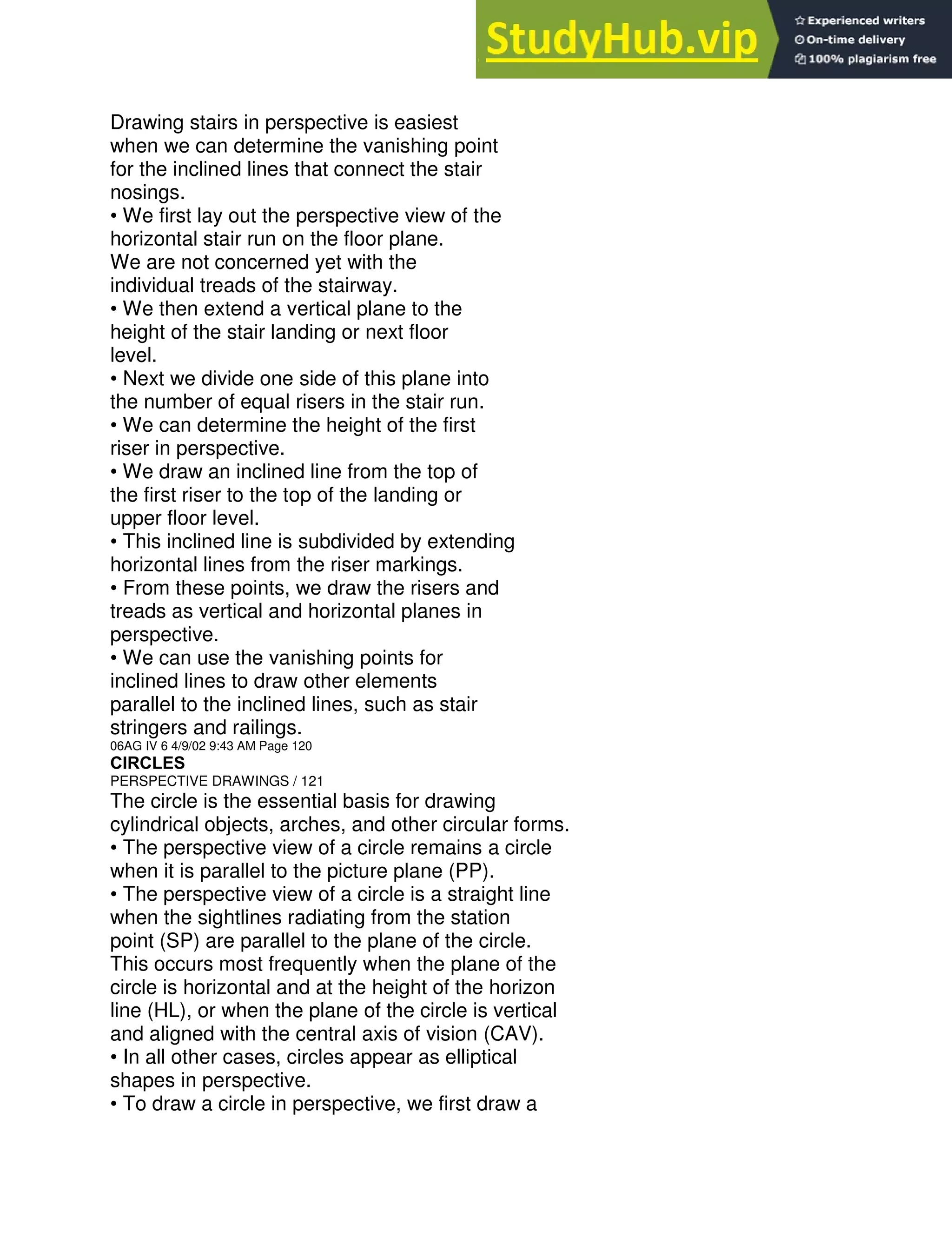 Drawing stairs in perspective is easiest
when we can determine the vanishing point
for the inclined lines that connect the stair
nosings.
• We first lay out the perspective view of the
horizontal stair run on the floor plane.
We are not concerned yet with the
individual treads of the stairway.
• We then extend a vertical plane to the
height of the stair landing or next floor
level.
• Next we divide one side of this plane into
the number of equal risers in the stair run.
• We can determine the height of the first
riser in perspective.
• We draw an inclined line from the top of
the first riser to the top of the landing or
upper floor level.
• This inclined line is subdivided by extending
horizontal lines from the riser markings.
• From these points, we draw the risers and
treads as vertical and horizontal planes in
perspective.
• We can use the vanishing points for
inclined lines to draw other elements
parallel to the inclined lines, such as stair
stringers and railings.
06AG IV 6 4/9/02 9:43 AM Page 120
CIRCLES
PERSPECTIVE DRAWINGS / 121
The circle is the essential basis for drawing
cylindrical objects, arches, and other circular forms.
• The perspective view of a circle remains a circle
when it is parallel to the picture plane (PP).
• The perspective view of a circle is a straight line
when the sightlines radiating from the station
point (SP) are parallel to the plane of the circle.
This occurs most frequently when the plane of the
circle is horizontal and at the height of the horizon
line (HL), or when the plane of the circle is vertical
and aligned with the central axis of vision (CAV).
• In all other cases, circles appear as elliptical
shapes in perspective.
• To draw a circle in perspective, we first draw a
 