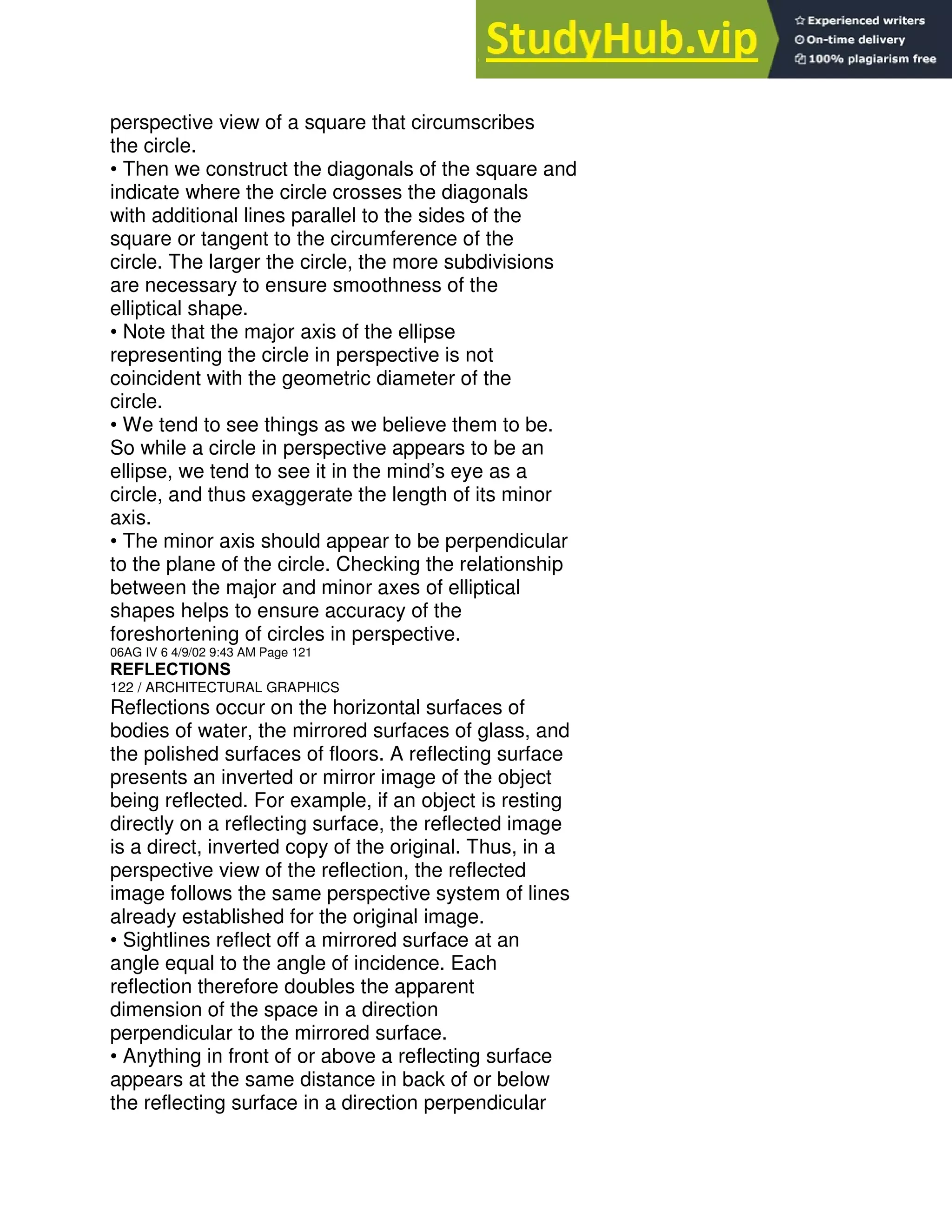 perspective view of a square that circumscribes
the circle.
• Then we construct the diagonals of the square and
indicate where the circle crosses the diagonals
with additional lines parallel to the sides of the
square or tangent to the circumference of the
circle. The larger the circle, the more subdivisions
are necessary to ensure smoothness of the
elliptical shape.
• Note that the major axis of the ellipse
representing the circle in perspective is not
coincident with the geometric diameter of the
circle.
• We tend to see things as we believe them to be.
So while a circle in perspective appears to be an
ellipse, we tend to see it in the mind’s eye as a
circle, and thus exaggerate the length of its minor
axis.
• The minor axis should appear to be perpendicular
to the plane of the circle. Checking the relationship
between the major and minor axes of elliptical
shapes helps to ensure accuracy of the
foreshortening of circles in perspective.
06AG IV 6 4/9/02 9:43 AM Page 121
REFLECTIONS
122 / ARCHITECTURAL GRAPHICS
Reflections occur on the horizontal surfaces of
bodies of water, the mirrored surfaces of glass, and
the polished surfaces of floors. A reflecting surface
presents an inverted or mirror image of the object
being reflected. For example, if an object is resting
directly on a reflecting surface, the reflected image
is a direct, inverted copy of the original. Thus, in a
perspective view of the reflection, the reflected
image follows the same perspective system of lines
already established for the original image.
• Sightlines reflect off a mirrored surface at an
angle equal to the angle of incidence. Each
reflection therefore doubles the apparent
dimension of the space in a direction
perpendicular to the mirrored surface.
• Anything in front of or above a reflecting surface
appears at the same distance in back of or below
the reflecting surface in a direction perpendicular
 