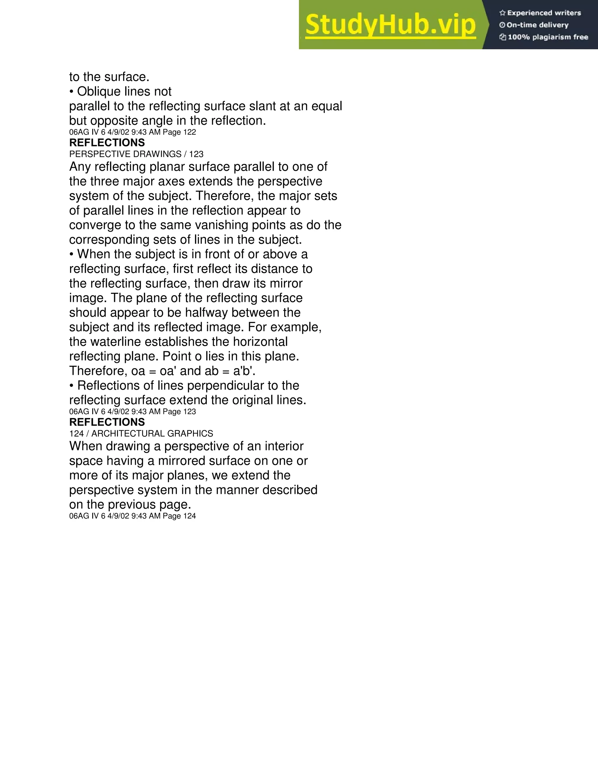 to the surface.
• Oblique lines not
parallel to the reflecting surface slant at an equal
but opposite angle in the reflection.
06AG IV 6 4/9/02 9:43 AM Page 122
REFLECTIONS
PERSPECTIVE DRAWINGS / 123
Any reflecting planar surface parallel to one of
the three major axes extends the perspective
system of the subject. Therefore, the major sets
of parallel lines in the reflection appear to
converge to the same vanishing points as do the
corresponding sets of lines in the subject.
• When the subject is in front of or above a
reflecting surface, first reflect its distance to
the reflecting surface, then draw its mirror
image. The plane of the reflecting surface
should appear to be halfway between the
subject and its reflected image. For example,
the waterline establishes the horizontal
reflecting plane. Point o lies in this plane.
Therefore, oa = oa' and ab = a'b'.
• Reflections of lines perpendicular to the
reflecting surface extend the original lines.
06AG IV 6 4/9/02 9:43 AM Page 123
REFLECTIONS
124 / ARCHITECTURAL GRAPHICS
When drawing a perspective of an interior
space having a mirrored surface on one or
more of its major planes, we extend the
perspective system in the manner described
on the previous page.
06AG IV 6 4/9/02 9:43 AM Page 124
 