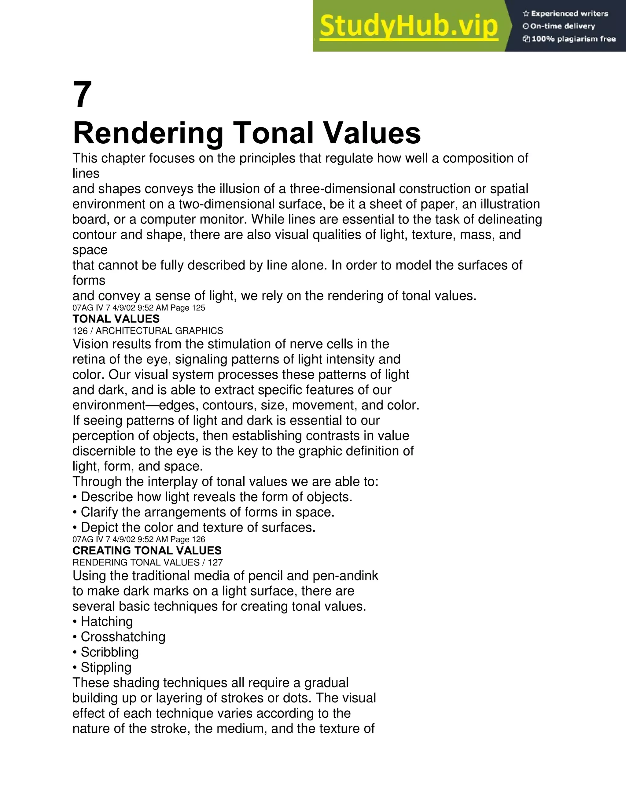 7
Rendering Tonal Values
This chapter focuses on the principles that regulate how well a composition of
lines
and shapes conveys the illusion of a three-dimensional construction or spatial
environment on a two-dimensional surface, be it a sheet of paper, an illustration
board, or a computer monitor. While lines are essential to the task of delineating
contour and shape, there are also visual qualities of light, texture, mass, and
space
that cannot be fully described by line alone. In order to model the surfaces of
forms
and convey a sense of light, we rely on the rendering of tonal values.
07AG IV 7 4/9/02 9:52 AM Page 125
TONAL VALUES
126 / ARCHITECTURAL GRAPHICS
Vision results from the stimulation of nerve cells in the
retina of the eye, signaling patterns of light intensity and
color. Our visual system processes these patterns of light
and dark, and is able to extract specific features of our
environment—edges, contours, size, movement, and color.
If seeing patterns of light and dark is essential to our
perception of objects, then establishing contrasts in value
discernible to the eye is the key to the graphic definition of
light, form, and space.
Through the interplay of tonal values we are able to:
• Describe how light reveals the form of objects.
• Clarify the arrangements of forms in space.
• Depict the color and texture of surfaces.
07AG IV 7 4/9/02 9:52 AM Page 126
CREATING TONAL VALUES
RENDERING TONAL VALUES / 127
Using the traditional media of pencil and pen-andink
to make dark marks on a light surface, there are
several basic techniques for creating tonal values.
• Hatching
• Crosshatching
• Scribbling
• Stippling
These shading techniques all require a gradual
building up or layering of strokes or dots. The visual
effect of each technique varies according to the
nature of the stroke, the medium, and the texture of
 