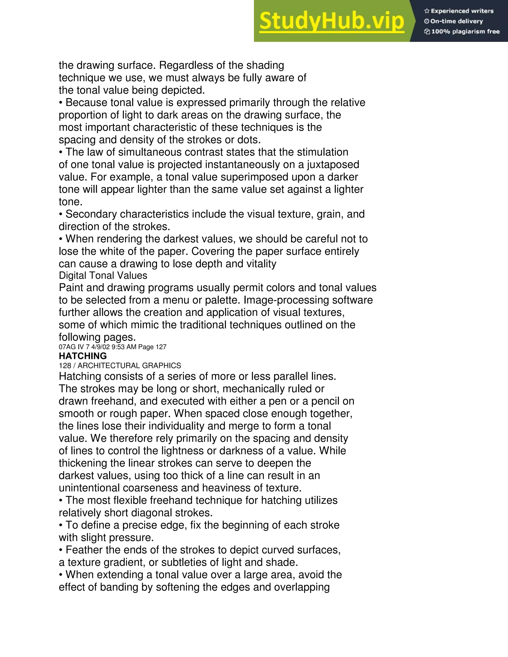 the drawing surface. Regardless of the shading
technique we use, we must always be fully aware of
the tonal value being depicted.
• Because tonal value is expressed primarily through the relative
proportion of light to dark areas on the drawing surface, the
most important characteristic of these techniques is the
spacing and density of the strokes or dots.
• The law of simultaneous contrast states that the stimulation
of one tonal value is projected instantaneously on a juxtaposed
value. For example, a tonal value superimposed upon a darker
tone will appear lighter than the same value set against a lighter
tone.
• Secondary characteristics include the visual texture, grain, and
direction of the strokes.
• When rendering the darkest values, we should be careful not to
lose the white of the paper. Covering the paper surface entirely
can cause a drawing to lose depth and vitality
Digital Tonal Values
Paint and drawing programs usually permit colors and tonal values
to be selected from a menu or palette. Image-processing software
further allows the creation and application of visual textures,
some of which mimic the traditional techniques outlined on the
following pages.
07AG IV 7 4/9/02 9:53 AM Page 127
HATCHING
128 / ARCHITECTURAL GRAPHICS
Hatching consists of a series of more or less parallel lines.
The strokes may be long or short, mechanically ruled or
drawn freehand, and executed with either a pen or a pencil on
smooth or rough paper. When spaced close enough together,
the lines lose their individuality and merge to form a tonal
value. We therefore rely primarily on the spacing and density
of lines to control the lightness or darkness of a value. While
thickening the linear strokes can serve to deepen the
darkest values, using too thick of a line can result in an
unintentional coarseness and heaviness of texture.
• The most flexible freehand technique for hatching utilizes
relatively short diagonal strokes.
• To define a precise edge, fix the beginning of each stroke
with slight pressure.
• Feather the ends of the strokes to depict curved surfaces,
a texture gradient, or subtleties of light and shade.
• When extending a tonal value over a large area, avoid the
effect of banding by softening the edges and overlapping
 