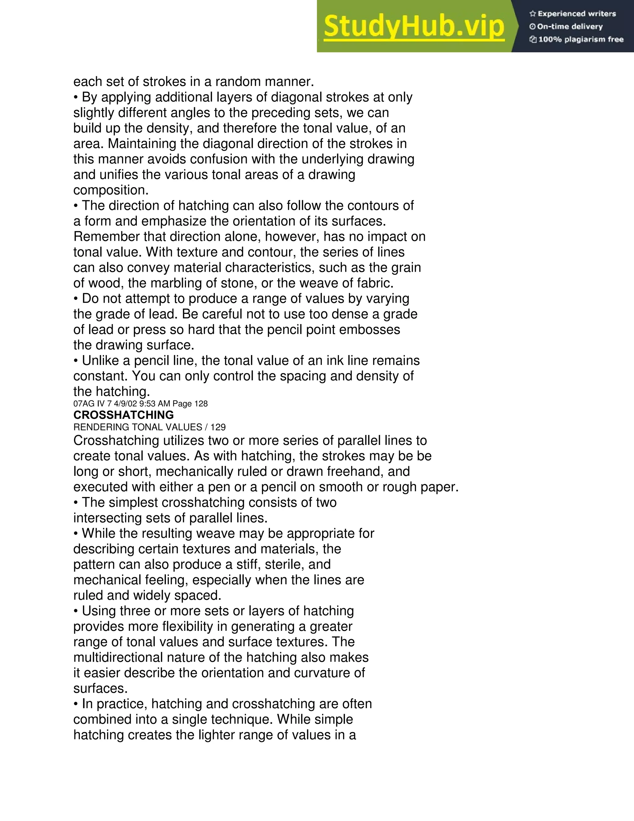 each set of strokes in a random manner.
• By applying additional layers of diagonal strokes at only
slightly different angles to the preceding sets, we can
build up the density, and therefore the tonal value, of an
area. Maintaining the diagonal direction of the strokes in
this manner avoids confusion with the underlying drawing
and unifies the various tonal areas of a drawing
composition.
• The direction of hatching can also follow the contours of
a form and emphasize the orientation of its surfaces.
Remember that direction alone, however, has no impact on
tonal value. With texture and contour, the series of lines
can also convey material characteristics, such as the grain
of wood, the marbling of stone, or the weave of fabric.
• Do not attempt to produce a range of values by varying
the grade of lead. Be careful not to use too dense a grade
of lead or press so hard that the pencil point embosses
the drawing surface.
• Unlike a pencil line, the tonal value of an ink line remains
constant. You can only control the spacing and density of
the hatching.
07AG IV 7 4/9/02 9:53 AM Page 128
CROSSHATCHING
RENDERING TONAL VALUES / 129
Crosshatching utilizes two or more series of parallel lines to
create tonal values. As with hatching, the strokes may be be
long or short, mechanically ruled or drawn freehand, and
executed with either a pen or a pencil on smooth or rough paper.
• The simplest crosshatching consists of two
intersecting sets of parallel lines.
• While the resulting weave may be appropriate for
describing certain textures and materials, the
pattern can also produce a stiff, sterile, and
mechanical feeling, especially when the lines are
ruled and widely spaced.
• Using three or more sets or layers of hatching
provides more flexibility in generating a greater
range of tonal values and surface textures. The
multidirectional nature of the hatching also makes
it easier describe the orientation and curvature of
surfaces.
• In practice, hatching and crosshatching are often
combined into a single technique. While simple
hatching creates the lighter range of values in a
 