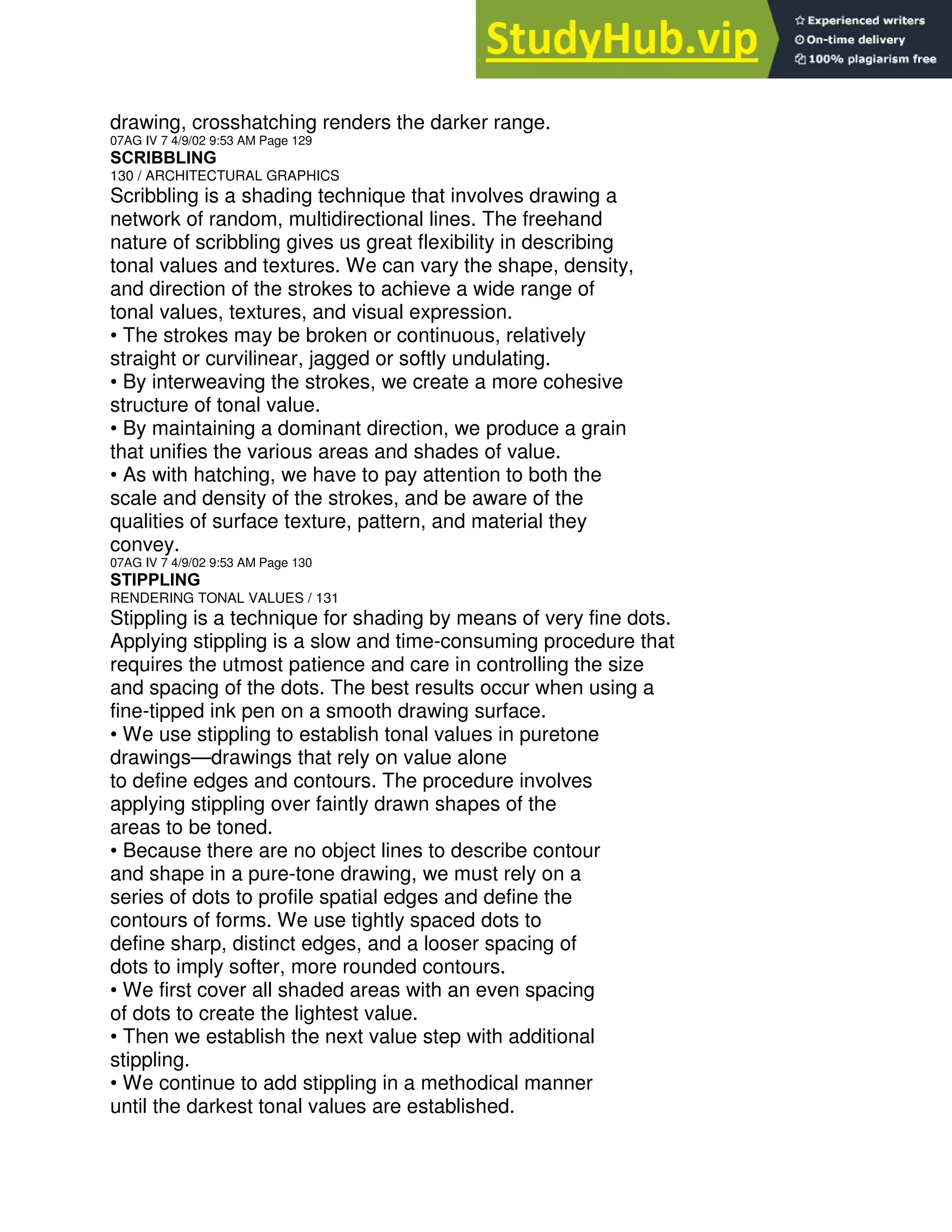 drawing, crosshatching renders the darker range.
07AG IV 7 4/9/02 9:53 AM Page 129
SCRIBBLING
130 / ARCHITECTURAL GRAPHICS
Scribbling is a shading technique that involves drawing a
network of random, multidirectional lines. The freehand
nature of scribbling gives us great flexibility in describing
tonal values and textures. We can vary the shape, density,
and direction of the strokes to achieve a wide range of
tonal values, textures, and visual expression.
• The strokes may be broken or continuous, relatively
straight or curvilinear, jagged or softly undulating.
• By interweaving the strokes, we create a more cohesive
structure of tonal value.
• By maintaining a dominant direction, we produce a grain
that unifies the various areas and shades of value.
• As with hatching, we have to pay attention to both the
scale and density of the strokes, and be aware of the
qualities of surface texture, pattern, and material they
convey.
07AG IV 7 4/9/02 9:53 AM Page 130
STIPPLING
RENDERING TONAL VALUES / 131
Stippling is a technique for shading by means of very fine dots.
Applying stippling is a slow and time-consuming procedure that
requires the utmost patience and care in controlling the size
and spacing of the dots. The best results occur when using a
fine-tipped ink pen on a smooth drawing surface.
• We use stippling to establish tonal values in puretone
drawings—drawings that rely on value alone
to define edges and contours. The procedure involves
applying stippling over faintly drawn shapes of the
areas to be toned.
• Because there are no object lines to describe contour
and shape in a pure-tone drawing, we must rely on a
series of dots to profile spatial edges and define the
contours of forms. We use tightly spaced dots to
define sharp, distinct edges, and a looser spacing of
dots to imply softer, more rounded contours.
• We first cover all shaded areas with an even spacing
of dots to create the lightest value.
• Then we establish the next value step with additional
stippling.
• We continue to add stippling in a methodical manner
until the darkest tonal values are established.
 