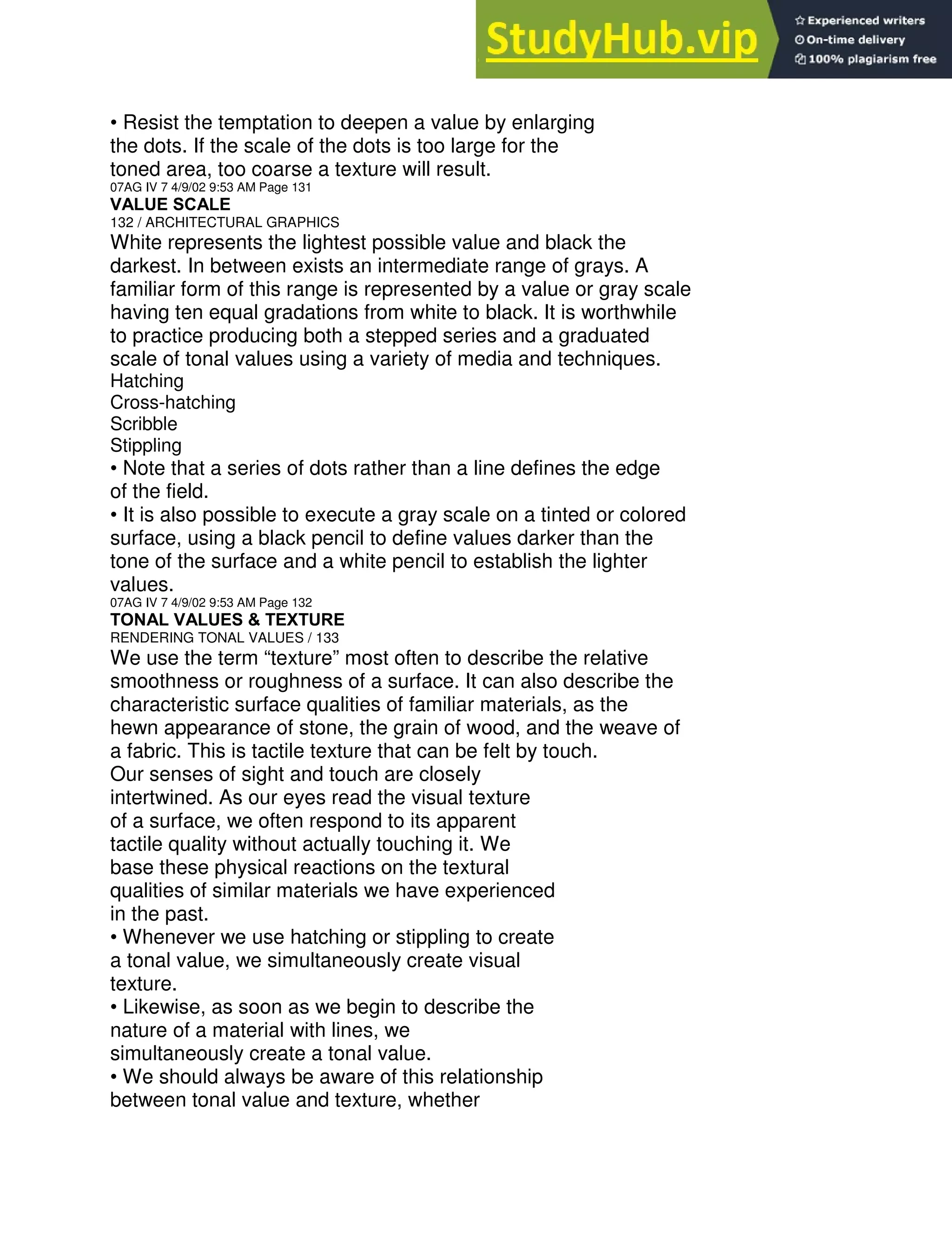 • Resist the temptation to deepen a value by enlarging
the dots. If the scale of the dots is too large for the
toned area, too coarse a texture will result.
07AG IV 7 4/9/02 9:53 AM Page 131
VALUE SCALE
132 / ARCHITECTURAL GRAPHICS
White represents the lightest possible value and black the
darkest. In between exists an intermediate range of grays. A
familiar form of this range is represented by a value or gray scale
having ten equal gradations from white to black. It is worthwhile
to practice producing both a stepped series and a graduated
scale of tonal values using a variety of media and techniques.
Hatching
Cross-hatching
Scribble
Stippling
• Note that a series of dots rather than a line defines the edge
of the field.
• It is also possible to execute a gray scale on a tinted or colored
surface, using a black pencil to define values darker than the
tone of the surface and a white pencil to establish the lighter
values.
07AG IV 7 4/9/02 9:53 AM Page 132
TONAL VALUES & TEXTURE
RENDERING TONAL VALUES / 133
We use the term “texture” most often to describe the relative
smoothness or roughness of a surface. It can also describe the
characteristic surface qualities of familiar materials, as the
hewn appearance of stone, the grain of wood, and the weave of
a fabric. This is tactile texture that can be felt by touch.
Our senses of sight and touch are closely
intertwined. As our eyes read the visual texture
of a surface, we often respond to its apparent
tactile quality without actually touching it. We
base these physical reactions on the textural
qualities of similar materials we have experienced
in the past.
• Whenever we use hatching or stippling to create
a tonal value, we simultaneously create visual
texture.
• Likewise, as soon as we begin to describe the
nature of a material with lines, we
simultaneously create a tonal value.
• We should always be aware of this relationship
between tonal value and texture, whether
 