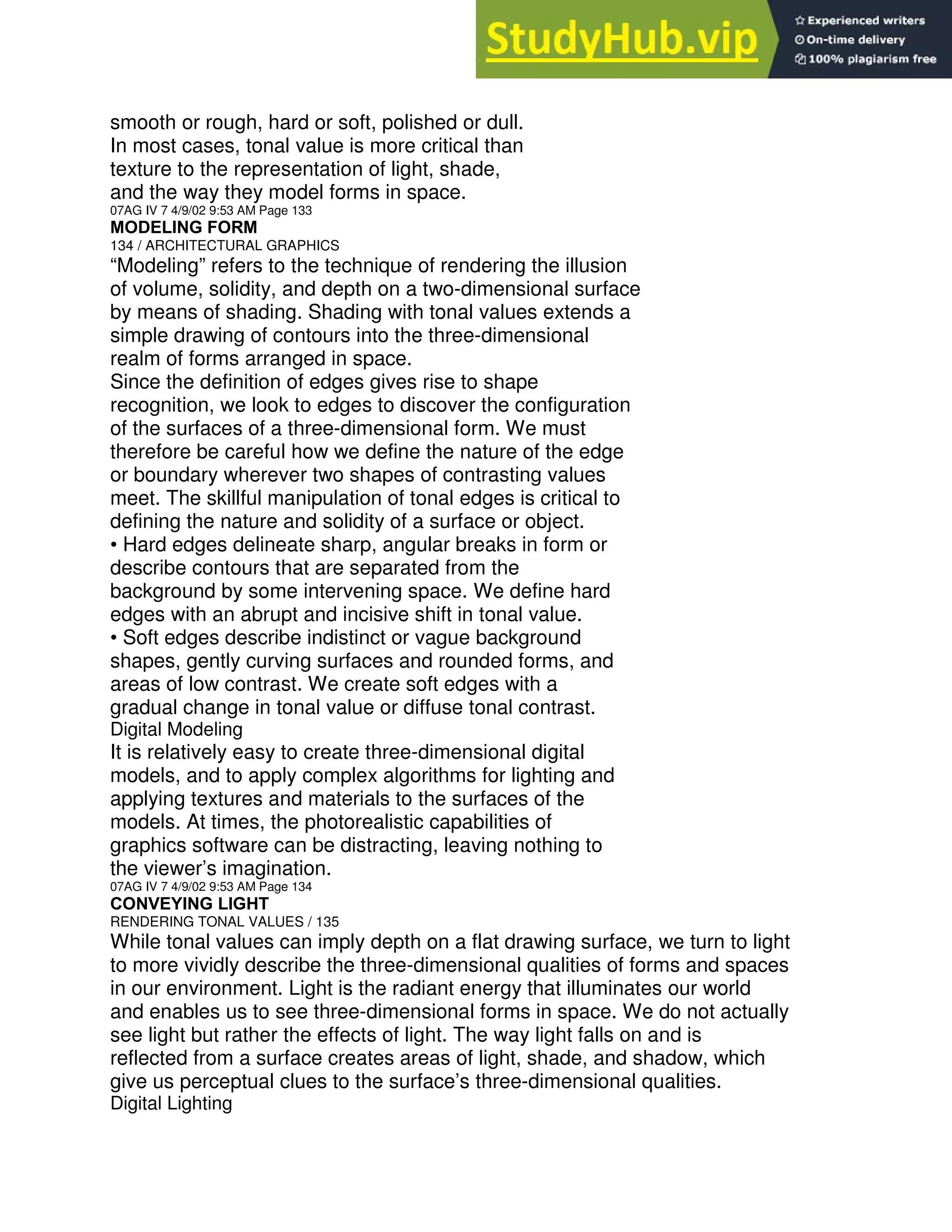 smooth or rough, hard or soft, polished or dull.
In most cases, tonal value is more critical than
texture to the representation of light, shade,
and the way they model forms in space.
07AG IV 7 4/9/02 9:53 AM Page 133
MODELING FORM
134 / ARCHITECTURAL GRAPHICS
“Modeling” refers to the technique of rendering the illusion
of volume, solidity, and depth on a two-dimensional surface
by means of shading. Shading with tonal values extends a
simple drawing of contours into the three-dimensional
realm of forms arranged in space.
Since the definition of edges gives rise to shape
recognition, we look to edges to discover the configuration
of the surfaces of a three-dimensional form. We must
therefore be careful how we define the nature of the edge
or boundary wherever two shapes of contrasting values
meet. The skillful manipulation of tonal edges is critical to
defining the nature and solidity of a surface or object.
• Hard edges delineate sharp, angular breaks in form or
describe contours that are separated from the
background by some intervening space. We define hard
edges with an abrupt and incisive shift in tonal value.
• Soft edges describe indistinct or vague background
shapes, gently curving surfaces and rounded forms, and
areas of low contrast. We create soft edges with a
gradual change in tonal value or diffuse tonal contrast.
Digital Modeling
It is relatively easy to create three-dimensional digital
models, and to apply complex algorithms for lighting and
applying textures and materials to the surfaces of the
models. At times, the photorealistic capabilities of
graphics software can be distracting, leaving nothing to
the viewer’s imagination.
07AG IV 7 4/9/02 9:53 AM Page 134
CONVEYING LIGHT
RENDERING TONAL VALUES / 135
While tonal values can imply depth on a flat drawing surface, we turn to light
to more vividly describe the three-dimensional qualities of forms and spaces
in our environment. Light is the radiant energy that illuminates our world
and enables us to see three-dimensional forms in space. We do not actually
see light but rather the effects of light. The way light falls on and is
reflected from a surface creates areas of light, shade, and shadow, which
give us perceptual clues to the surface’s three-dimensional qualities.
Digital Lighting
 
