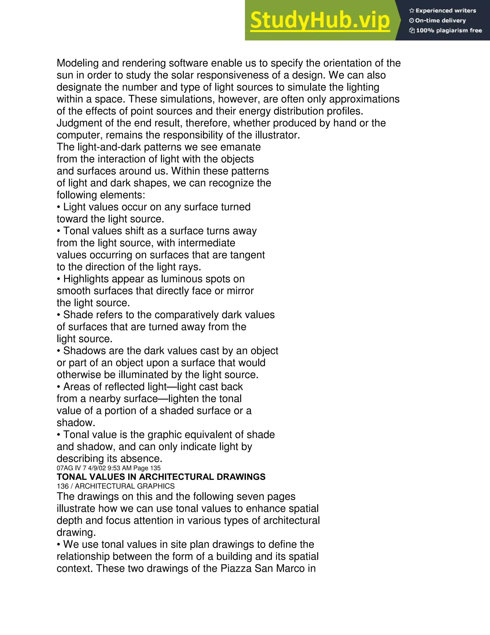Modeling and rendering software enable us to specify the orientation of the
sun in order to study the solar responsiveness of a design. We can also
designate the number and type of light sources to simulate the lighting
within a space. These simulations, however, are often only approximations
of the effects of point sources and their energy distribution profiles.
Judgment of the end result, therefore, whether produced by hand or the
computer, remains the responsibility of the illustrator.
The light-and-dark patterns we see emanate
from the interaction of light with the objects
and surfaces around us. Within these patterns
of light and dark shapes, we can recognize the
following elements:
• Light values occur on any surface turned
toward the light source.
• Tonal values shift as a surface turns away
from the light source, with intermediate
values occurring on surfaces that are tangent
to the direction of the light rays.
• Highlights appear as luminous spots on
smooth surfaces that directly face or mirror
the light source.
• Shade refers to the comparatively dark values
of surfaces that are turned away from the
light source.
• Shadows are the dark values cast by an object
or part of an object upon a surface that would
otherwise be illuminated by the light source.
• Areas of reflected light—light cast back
from a nearby surface—lighten the tonal
value of a portion of a shaded surface or a
shadow.
• Tonal value is the graphic equivalent of shade
and shadow, and can only indicate light by
describing its absence.
07AG IV 7 4/9/02 9:53 AM Page 135
TONAL VALUES IN ARCHITECTURAL DRAWINGS
136 / ARCHITECTURAL GRAPHICS
The drawings on this and the following seven pages
illustrate how we can use tonal values to enhance spatial
depth and focus attention in various types of architectural
drawing.
• We use tonal values in site plan drawings to define the
relationship between the form of a building and its spatial
context. These two drawings of the Piazza San Marco in
 