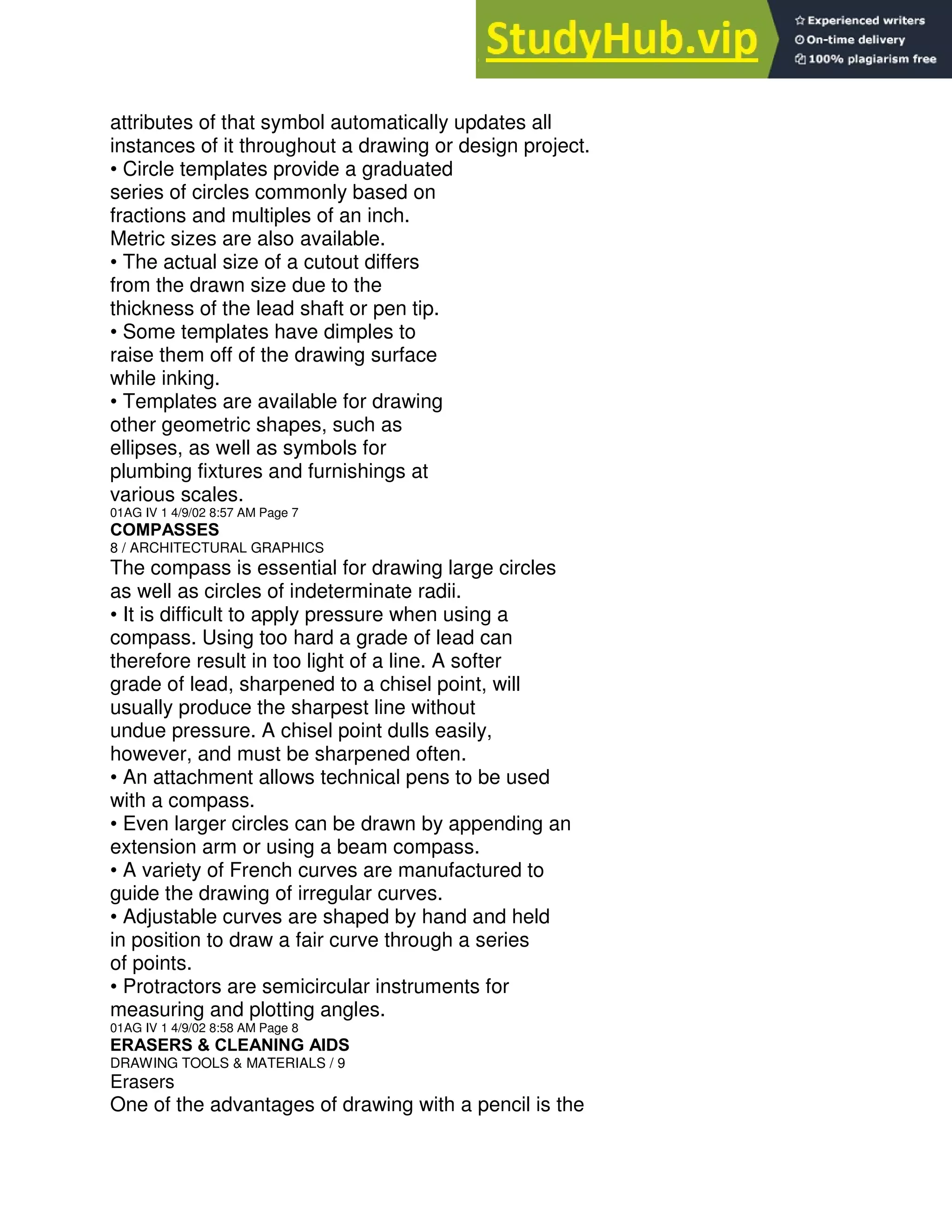 attributes of that symbol automatically updates all
instances of it throughout a drawing or design project.
• Circle templates provide a graduated
series of circles commonly based on
fractions and multiples of an inch.
Metric sizes are also available.
• The actual size of a cutout differs
from the drawn size due to the
thickness of the lead shaft or pen tip.
• Some templates have dimples to
raise them off of the drawing surface
while inking.
• Templates are available for drawing
other geometric shapes, such as
ellipses, as well as symbols for
plumbing fixtures and furnishings at
various scales.
01AG IV 1 4/9/02 8:57 AM Page 7
COMPASSES
8 / ARCHITECTURAL GRAPHICS
The compass is essential for drawing large circles
as well as circles of indeterminate radii.
• It is difficult to apply pressure when using a
compass. Using too hard a grade of lead can
therefore result in too light of a line. A softer
grade of lead, sharpened to a chisel point, will
usually produce the sharpest line without
undue pressure. A chisel point dulls easily,
however, and must be sharpened often.
• An attachment allows technical pens to be used
with a compass.
• Even larger circles can be drawn by appending an
extension arm or using a beam compass.
• A variety of French curves are manufactured to
guide the drawing of irregular curves.
• Adjustable curves are shaped by hand and held
in position to draw a fair curve through a series
of points.
• Protractors are semicircular instruments for
measuring and plotting angles.
01AG IV 1 4/9/02 8:58 AM Page 8
ERASERS & CLEANING AIDS
DRAWING TOOLS & MATERIALS / 9
Erasers
One of the advantages of drawing with a pencil is the
 