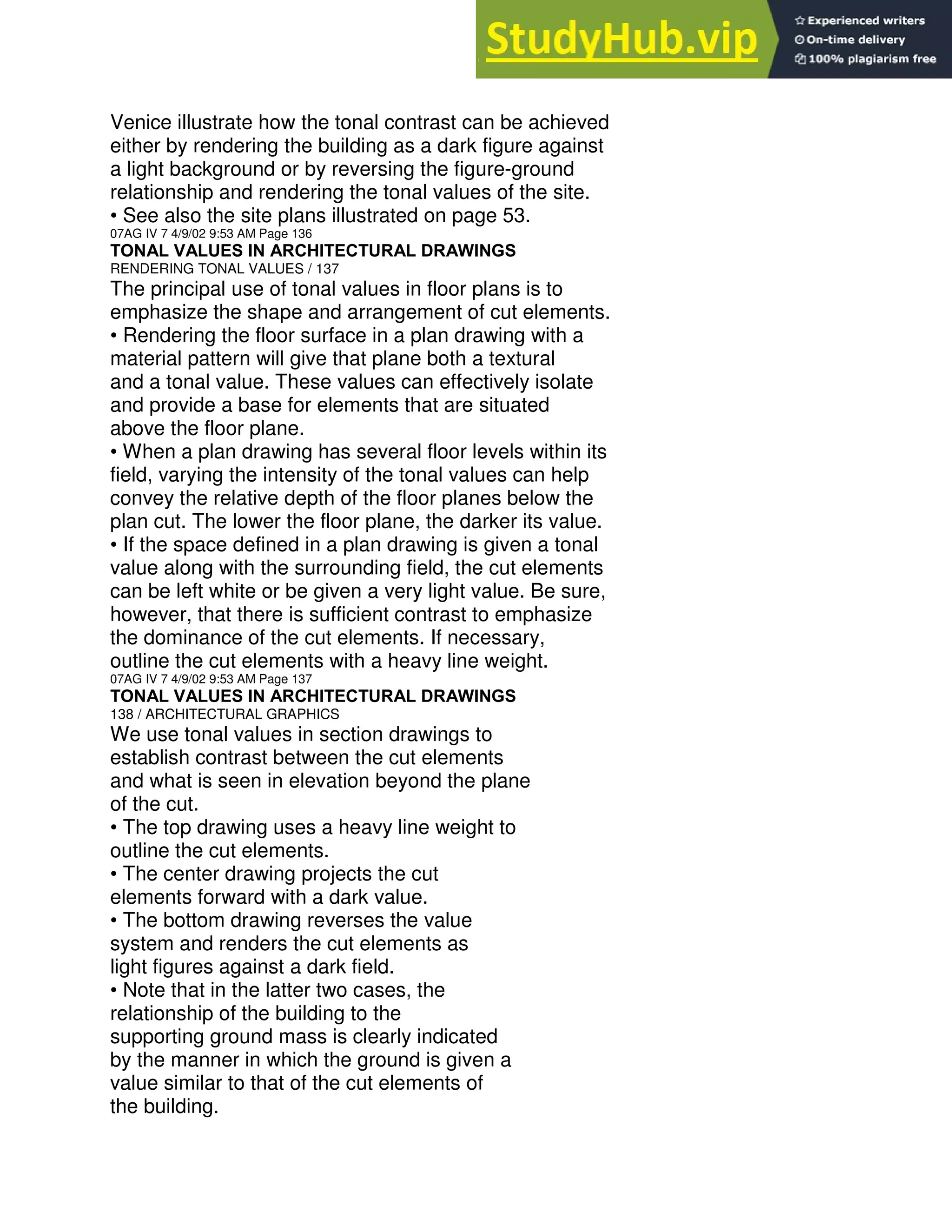 Venice illustrate how the tonal contrast can be achieved
either by rendering the building as a dark figure against
a light background or by reversing the figure-ground
relationship and rendering the tonal values of the site.
• See also the site plans illustrated on page 53.
07AG IV 7 4/9/02 9:53 AM Page 136
TONAL VALUES IN ARCHITECTURAL DRAWINGS
RENDERING TONAL VALUES / 137
The principal use of tonal values in floor plans is to
emphasize the shape and arrangement of cut elements.
• Rendering the floor surface in a plan drawing with a
material pattern will give that plane both a textural
and a tonal value. These values can effectively isolate
and provide a base for elements that are situated
above the floor plane.
• When a plan drawing has several floor levels within its
field, varying the intensity of the tonal values can help
convey the relative depth of the floor planes below the
plan cut. The lower the floor plane, the darker its value.
• If the space defined in a plan drawing is given a tonal
value along with the surrounding field, the cut elements
can be left white or be given a very light value. Be sure,
however, that there is sufficient contrast to emphasize
the dominance of the cut elements. If necessary,
outline the cut elements with a heavy line weight.
07AG IV 7 4/9/02 9:53 AM Page 137
TONAL VALUES IN ARCHITECTURAL DRAWINGS
138 / ARCHITECTURAL GRAPHICS
We use tonal values in section drawings to
establish contrast between the cut elements
and what is seen in elevation beyond the plane
of the cut.
• The top drawing uses a heavy line weight to
outline the cut elements.
• The center drawing projects the cut
elements forward with a dark value.
• The bottom drawing reverses the value
system and renders the cut elements as
light figures against a dark field.
• Note that in the latter two cases, the
relationship of the building to the
supporting ground mass is clearly indicated
by the manner in which the ground is given a
value similar to that of the cut elements of
the building.
 