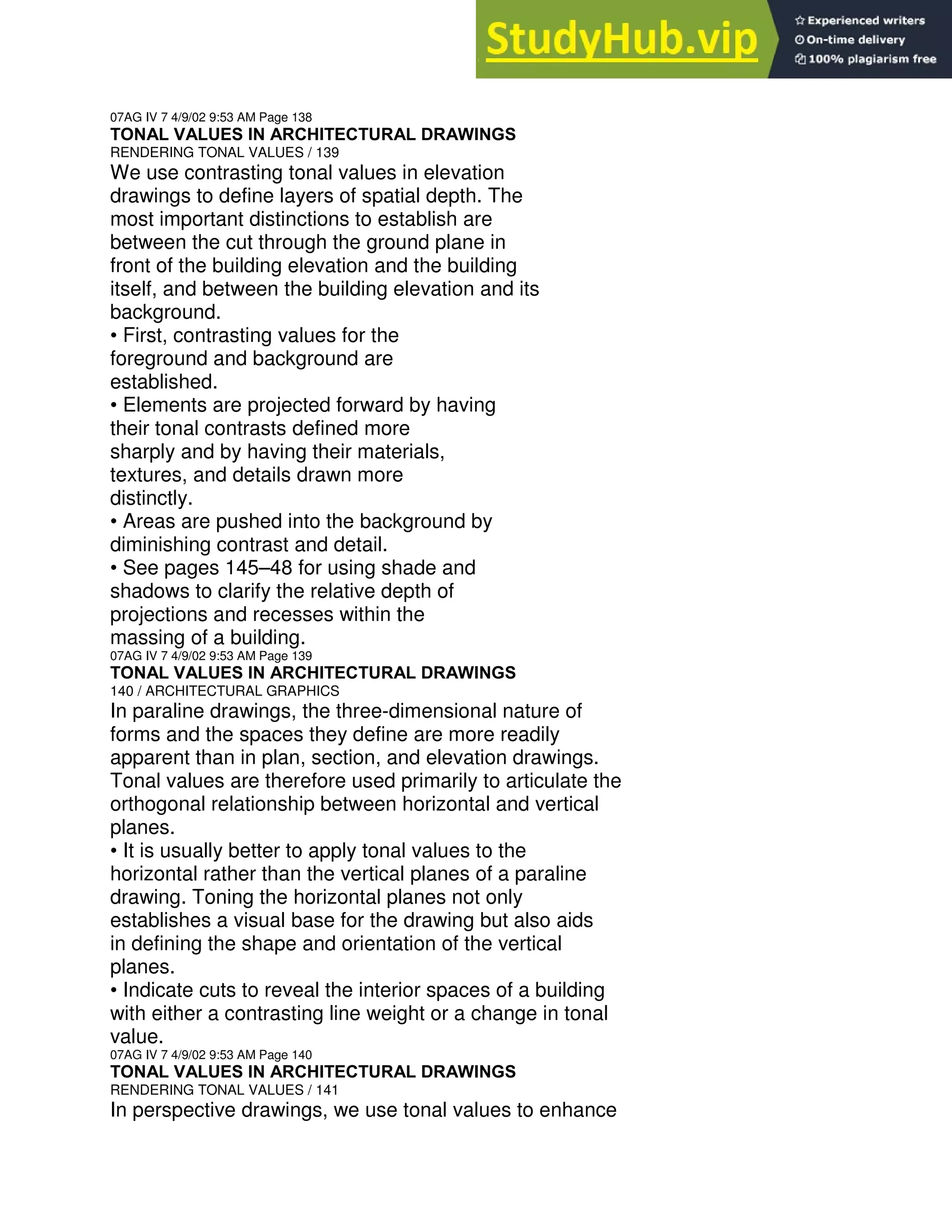 07AG IV 7 4/9/02 9:53 AM Page 138
TONAL VALUES IN ARCHITECTURAL DRAWINGS
RENDERING TONAL VALUES / 139
We use contrasting tonal values in elevation
drawings to define layers of spatial depth. The
most important distinctions to establish are
between the cut through the ground plane in
front of the building elevation and the building
itself, and between the building elevation and its
background.
• First, contrasting values for the
foreground and background are
established.
• Elements are projected forward by having
their tonal contrasts defined more
sharply and by having their materials,
textures, and details drawn more
distinctly.
• Areas are pushed into the background by
diminishing contrast and detail.
• See pages 145–48 for using shade and
shadows to clarify the relative depth of
projections and recesses within the
massing of a building.
07AG IV 7 4/9/02 9:53 AM Page 139
TONAL VALUES IN ARCHITECTURAL DRAWINGS
140 / ARCHITECTURAL GRAPHICS
In paraline drawings, the three-dimensional nature of
forms and the spaces they define are more readily
apparent than in plan, section, and elevation drawings.
Tonal values are therefore used primarily to articulate the
orthogonal relationship between horizontal and vertical
planes.
• It is usually better to apply tonal values to the
horizontal rather than the vertical planes of a paraline
drawing. Toning the horizontal planes not only
establishes a visual base for the drawing but also aids
in defining the shape and orientation of the vertical
planes.
• Indicate cuts to reveal the interior spaces of a building
with either a contrasting line weight or a change in tonal
value.
07AG IV 7 4/9/02 9:53 AM Page 140
TONAL VALUES IN ARCHITECTURAL DRAWINGS
RENDERING TONAL VALUES / 141
In perspective drawings, we use tonal values to enhance
 