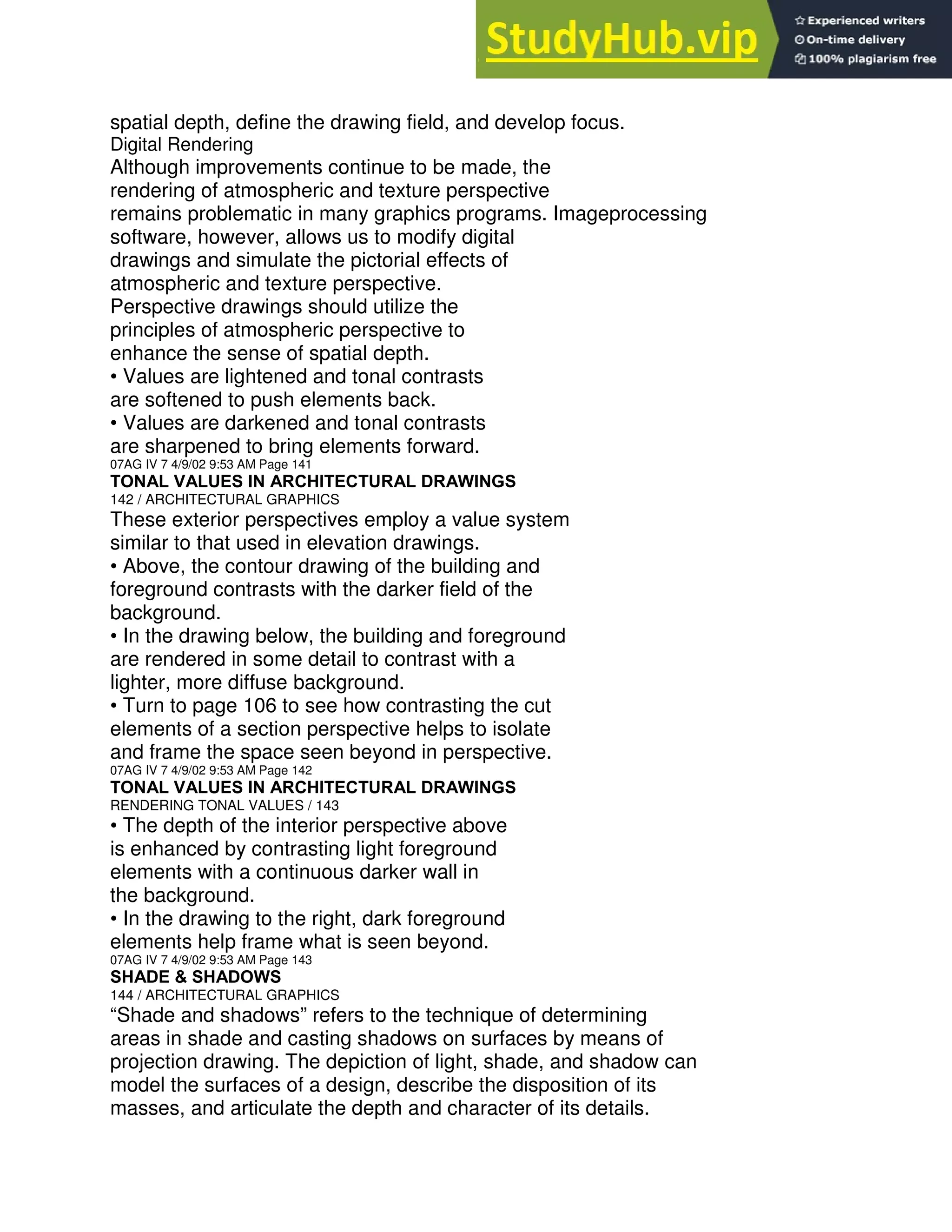 spatial depth, define the drawing field, and develop focus.
Digital Rendering
Although improvements continue to be made, the
rendering of atmospheric and texture perspective
remains problematic in many graphics programs. Imageprocessing
software, however, allows us to modify digital
drawings and simulate the pictorial effects of
atmospheric and texture perspective.
Perspective drawings should utilize the
principles of atmospheric perspective to
enhance the sense of spatial depth.
• Values are lightened and tonal contrasts
are softened to push elements back.
• Values are darkened and tonal contrasts
are sharpened to bring elements forward.
07AG IV 7 4/9/02 9:53 AM Page 141
TONAL VALUES IN ARCHITECTURAL DRAWINGS
142 / ARCHITECTURAL GRAPHICS
These exterior perspectives employ a value system
similar to that used in elevation drawings.
• Above, the contour drawing of the building and
foreground contrasts with the darker field of the
background.
• In the drawing below, the building and foreground
are rendered in some detail to contrast with a
lighter, more diffuse background.
• Turn to page 106 to see how contrasting the cut
elements of a section perspective helps to isolate
and frame the space seen beyond in perspective.
07AG IV 7 4/9/02 9:53 AM Page 142
TONAL VALUES IN ARCHITECTURAL DRAWINGS
RENDERING TONAL VALUES / 143
• The depth of the interior perspective above
is enhanced by contrasting light foreground
elements with a continuous darker wall in
the background.
• In the drawing to the right, dark foreground
elements help frame what is seen beyond.
07AG IV 7 4/9/02 9:53 AM Page 143
SHADE & SHADOWS
144 / ARCHITECTURAL GRAPHICS
“Shade and shadows” refers to the technique of determining
areas in shade and casting shadows on surfaces by means of
projection drawing. The depiction of light, shade, and shadow can
model the surfaces of a design, describe the disposition of its
masses, and articulate the depth and character of its details.
 