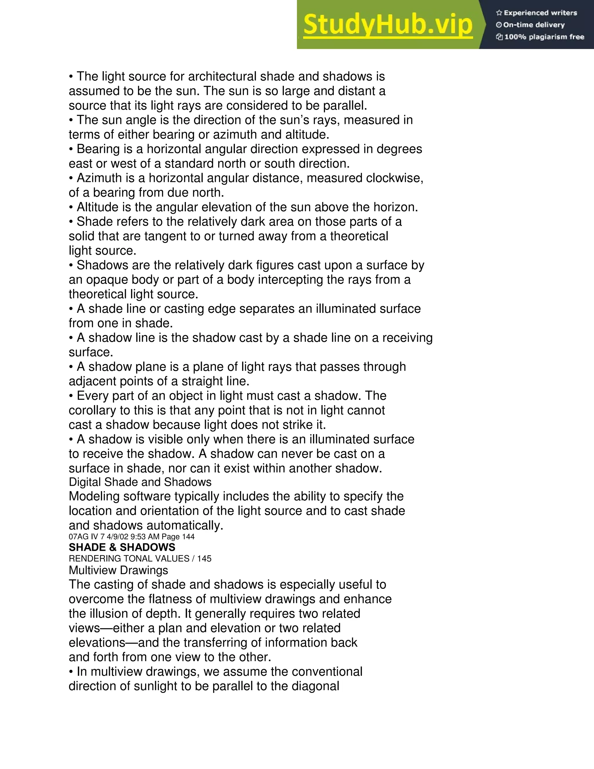 • The light source for architectural shade and shadows is
assumed to be the sun. The sun is so large and distant a
source that its light rays are considered to be parallel.
• The sun angle is the direction of the sun’s rays, measured in
terms of either bearing or azimuth and altitude.
• Bearing is a horizontal angular direction expressed in degrees
east or west of a standard north or south direction.
• Azimuth is a horizontal angular distance, measured clockwise,
of a bearing from due north.
• Altitude is the angular elevation of the sun above the horizon.
• Shade refers to the relatively dark area on those parts of a
solid that are tangent to or turned away from a theoretical
light source.
• Shadows are the relatively dark figures cast upon a surface by
an opaque body or part of a body intercepting the rays from a
theoretical light source.
• A shade line or casting edge separates an illuminated surface
from one in shade.
• A shadow line is the shadow cast by a shade line on a receiving
surface.
• A shadow plane is a plane of light rays that passes through
adjacent points of a straight line.
• Every part of an object in light must cast a shadow. The
corollary to this is that any point that is not in light cannot
cast a shadow because light does not strike it.
• A shadow is visible only when there is an illuminated surface
to receive the shadow. A shadow can never be cast on a
surface in shade, nor can it exist within another shadow.
Digital Shade and Shadows
Modeling software typically includes the ability to specify the
location and orientation of the light source and to cast shade
and shadows automatically.
07AG IV 7 4/9/02 9:53 AM Page 144
SHADE & SHADOWS
RENDERING TONAL VALUES / 145
Multiview Drawings
The casting of shade and shadows is especially useful to
overcome the flatness of multiview drawings and enhance
the illusion of depth. It generally requires two related
views—either a plan and elevation or two related
elevations—and the transferring of information back
and forth from one view to the other.
• In multiview drawings, we assume the conventional
direction of sunlight to be parallel to the diagonal
 