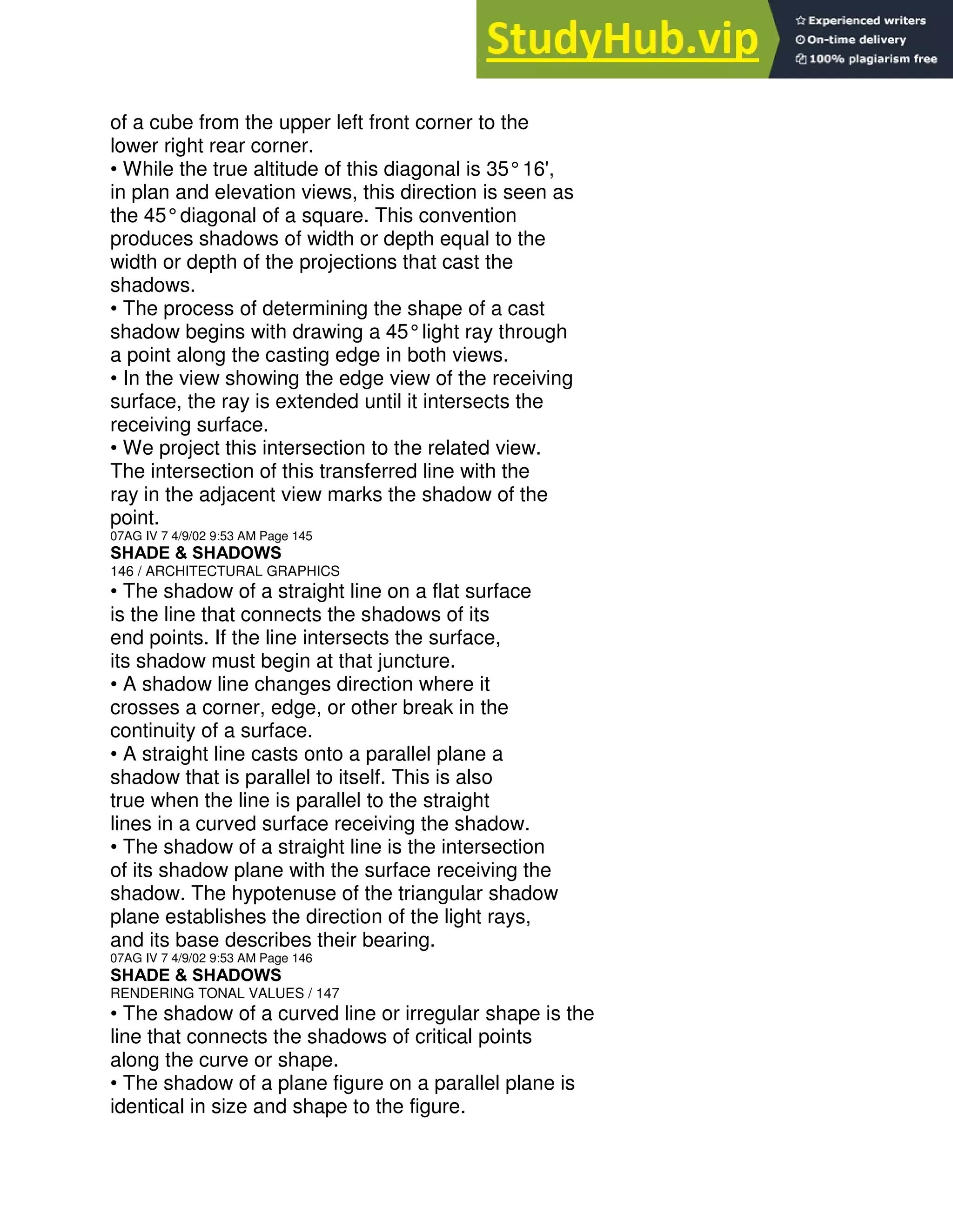 of a cube from the upper left front corner to the
lower right rear corner.
• While the true altitude of this diagonal is 35°16',
in plan and elevation views, this direction is seen as
the 45°diagonal of a square. This convention
produces shadows of width or depth equal to the
width or depth of the projections that cast the
shadows.
• The process of determining the shape of a cast
shadow begins with drawing a 45°light ray through
a point along the casting edge in both views.
• In the view showing the edge view of the receiving
surface, the ray is extended until it intersects the
receiving surface.
• We project this intersection to the related view.
The intersection of this transferred line with the
ray in the adjacent view marks the shadow of the
point.
07AG IV 7 4/9/02 9:53 AM Page 145
SHADE & SHADOWS
146 / ARCHITECTURAL GRAPHICS
• The shadow of a straight line on a flat surface
is the line that connects the shadows of its
end points. If the line intersects the surface,
its shadow must begin at that juncture.
• A shadow line changes direction where it
crosses a corner, edge, or other break in the
continuity of a surface.
• A straight line casts onto a parallel plane a
shadow that is parallel to itself. This is also
true when the line is parallel to the straight
lines in a curved surface receiving the shadow.
• The shadow of a straight line is the intersection
of its shadow plane with the surface receiving the
shadow. The hypotenuse of the triangular shadow
plane establishes the direction of the light rays,
and its base describes their bearing.
07AG IV 7 4/9/02 9:53 AM Page 146
SHADE & SHADOWS
RENDERING TONAL VALUES / 147
• The shadow of a curved line or irregular shape is the
line that connects the shadows of critical points
along the curve or shape.
• The shadow of a plane figure on a parallel plane is
identical in size and shape to the figure.
 